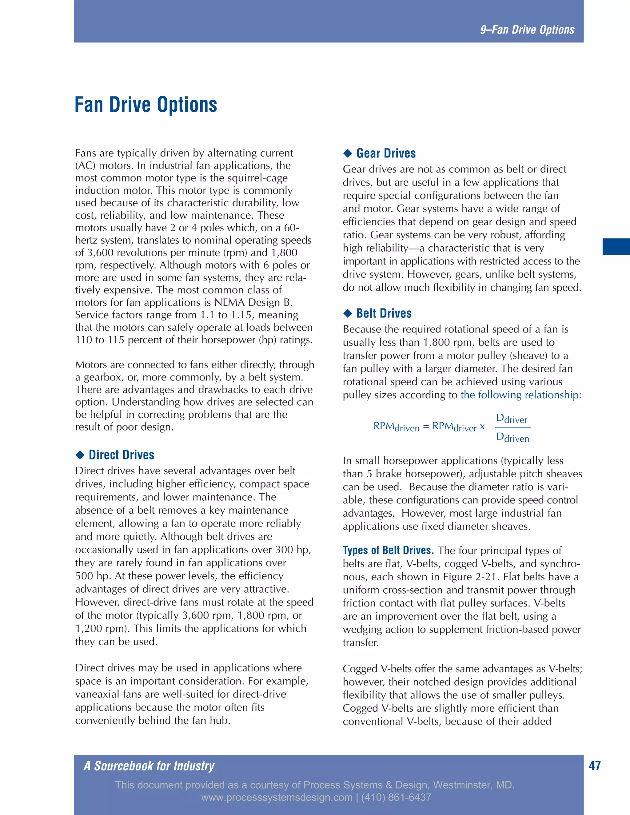 A Sourcebook for Industry 47
9–Fan Drive Options
Fans are typically driven by alternating current
(AC) motors. In industrial fan applications, the
most common motor type is the squirrel-cage
induction motor. This motor type is commonly
used because of its characteristic durability, low
cost, reliability, and low maintenance. These
motors usually have 2 or 4 poles which, on a 60-
hertz system, translates to nominal operating speeds
of 3,600 revolutions per minute (rpm) and 1,800
rpm, respectively. Although motors with 6 poles or
more are used in some fan systems, they are rela-
tively expensive. The most common class of
motors for fan applications is NEMA Design B.
Service factors range from 1.1 to 1.15, meaning
that the motors can safely operate at loads between
110 to 115 percent of their horsepower (hp) ratings.
Motors are connected to fans either directly, through
a gearbox, or, more commonly, by a belt system.
There are advantages and drawbacks to each drive
option. Understanding how drives are selected can
be helpful in correcting problems that are the
result of poor design.
◆ Direct Drives
Direct drives have several advantages over belt
drives, including higher efficiency, compact space
requirements, and lower maintenance. The
absence of a belt removes a key maintenance
element, allowing a fan to operate more reliably
and more quietly. Although belt drives are
occasionally used in fan applications over 300 hp,
they are rarely found in fan applications over
500 hp. At these power levels, the efficiency
advantages of direct drives are very attractive.
However, direct-drive fans must rotate at the speed
of the motor (typically 3,600 rpm, 1,800 rpm, or
1,200 rpm). This limits the applications for which
they can be used.
Direct drives may be used in applications where
space is an important consideration. For example,
vaneaxial fans are well-suited for direct-drive
applications because the motor often fits
conveniently behind the fan hub.
◆ Gear Drives
Gear drives are not as common as belt or direct
drives, but are useful in a few applications that
require special configurations between the fan
and motor. Gear systems have a wide range of
efficiencies that depend on gear design and speed
ratio. Gear systems can be very robust, affording
high reliability—a characteristic that is very
important in applications with restricted access to the
drive system. However, gears, unlike belt systems,
do not allow much flexibility in changing fan speed.
◆ Belt Drives
Because the required rotational speed of a fan is
usually less than 1,800 rpm, belts are used to
transfer power from a motor pulley (sheave) to a
fan pulley with a larger diameter. The desired fan
rotational speed can be achieved using various
pulley sizes according to the following relationship:
In small horsepower applications (typically less
than 5 brake horsepower), adjustable pitch sheaves
can be used. Because the diameter ratio is vari-
able, these configurations can provide speed control
advantages. However, most large industrial fan
applications use fixed diameter sheaves.
Types of Belt Drives. The four principal types of
belts are flat, V-belts, cogged V-belts, and synchro-
nous, each shown in Figure 2-21. Flat belts have a
uniform cross-section and transmit power through
friction contact with flat pulley surfaces. V-belts
are an improvement over the flat belt, using a
wedging action to supplement friction-based power
transfer.
Cogged V-belts offer the same advantages as V-belts;
however, their notched design provides additional
flexibility that allows the use of smaller pulleys.
Cogged V-belts are slightly more efficient than
conventional V-belts, because of their added
Fan Drive Options
Ddriver
RPMdriven = RPMdriver x
Ddriven
This document provided as a courtesy of Process Systems & Design, Westminster, MD.
www.processsystemsdesign.com | (410) 861-6437
 