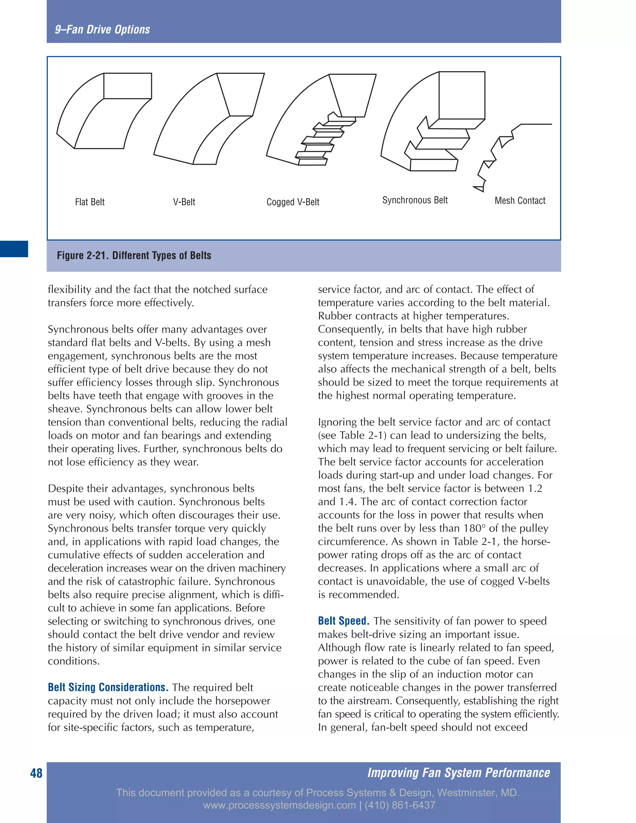 Improving Fan System Performance48
9–Fan Drive Options
flexibility and the fact that the notched surface
transfers force more effectively.
Synchronous belts offer many advantages over
standard flat belts and V-belts. By using a mesh
engagement, synchronous belts are the most
efficient type of belt drive because they do not
suffer efficiency losses through slip. Synchronous
belts have teeth that engage with grooves in the
sheave. Synchronous belts can allow lower belt
tension than conventional belts, reducing the radial
loads on motor and fan bearings and extending
their operating lives. Further, synchronous belts do
not lose efficiency as they wear.
Despite their advantages, synchronous belts
must be used with caution. Synchronous belts
are very noisy, which often discourages their use.
Synchronous belts transfer torque very quickly
and, in applications with rapid load changes, the
cumulative effects of sudden acceleration and
deceleration increases wear on the driven machinery
and the risk of catastrophic failure. Synchronous
belts also require precise alignment, which is diffi-
cult to achieve in some fan applications. Before
selecting or switching to synchronous drives, one
should contact the belt drive vendor and review
the history of similar equipment in similar service
conditions.
Belt Sizing Considerations. The required belt
capacity must not only include the horsepower
required by the driven load; it must also account
for site-specific factors, such as temperature,
service factor, and arc of contact. The effect of
temperature varies according to the belt material.
Rubber contracts at higher temperatures.
Consequently, in belts that have high rubber
content, tension and stress increase as the drive
system temperature increases. Because temperature
also affects the mechanical strength of a belt, belts
should be sized to meet the torque requirements at
the highest normal operating temperature.
Ignoring the belt service factor and arc of contact
(see Table 2-1) can lead to undersizing the belts,
which may lead to frequent servicing or belt failure.
The belt service factor accounts for acceleration
loads during start-up and under load changes. For
most fans, the belt service factor is between 1.2
and 1.4. The arc of contact correction factor
accounts for the loss in power that results when
the belt runs over by less than 180° of the pulley
circumference. As shown in Table 2-1, the horse-
power rating drops off as the arc of contact
decreases. In applications where a small arc of
contact is unavoidable, the use of cogged V-belts
is recommended.
Belt Speed. The sensitivity of fan power to speed
makes belt-drive sizing an important issue.
Although flow rate is linearly related to fan speed,
power is related to the cube of fan speed. Even
changes in the slip of an induction motor can
create noticeable changes in the power transferred
to the airstream. Consequently, establishing the right
fan speed is critical to operating the system efficiently.
In general, fan-belt speed should not exceed
Figure 2-21. Different Types of Belts
Flat Belt V-Belt Cogged V-Belt Synchronous Belt Mesh Contact
This document provided as a courtesy of Process Systems & Design, Westminster, MD.
www.processsystemsdesign.com | (410) 861-6437
 
