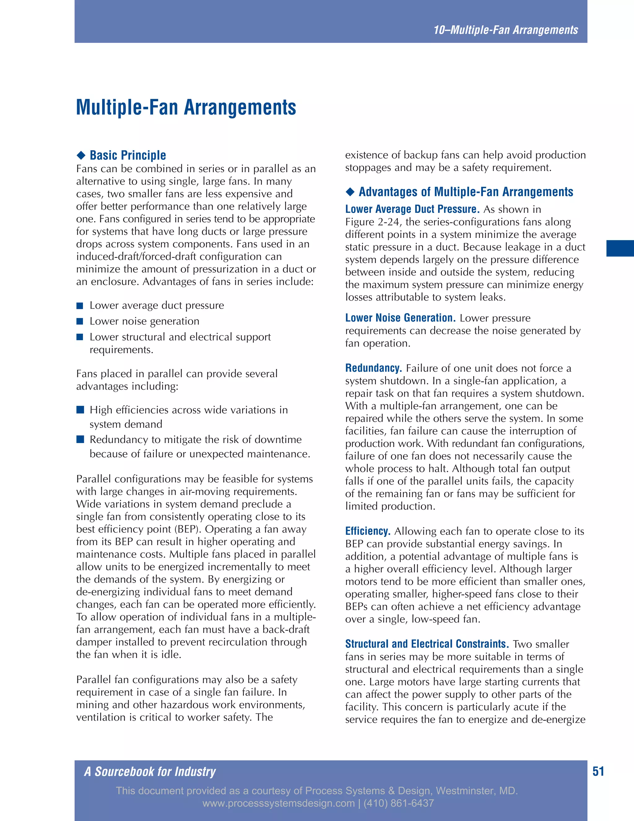 A Sourcebook for Industry 51
10–Multiple-Fan Arrangements
◆ Basic Principle
Fans can be combined in series or in parallel as an
alternative to using single, large fans. In many
cases, two smaller fans are less expensive and
offer better performance than one relatively large
one. Fans configured in series tend to be appropriate
for systems that have long ducts or large pressure
drops across system components. Fans used in an
induced-draft/forced-draft configuration can
minimize the amount of pressurization in a duct or
an enclosure. Advantages of fans in series include:
■ Lower average duct pressure
■ Lower noise generation
■ Lower structural and electrical support
requirements.
Fans placed in parallel can provide several
advantages including:
■ High efficiencies across wide variations in
system demand
■ Redundancy to mitigate the risk of downtime
because of failure or unexpected maintenance.
Parallel configurations may be feasible for systems
with large changes in air-moving requirements.
Wide variations in system demand preclude a
single fan from consistently operating close to its
best efficiency point (BEP). Operating a fan away
from its BEP can result in higher operating and
maintenance costs. Multiple fans placed in parallel
allow units to be energized incrementally to meet
the demands of the system. By energizing or
de-energizing individual fans to meet demand
changes, each fan can be operated more efficiently.
To allow operation of individual fans in a multiple-
fan arrangement, each fan must have a back-draft
damper installed to prevent recirculation through
the fan when it is idle.
Parallel fan configurations may also be a safety
requirement in case of a single fan failure. In
mining and other hazardous work environments,
ventilation is critical to worker safety. The
existence of backup fans can help avoid production
stoppages and may be a safety requirement.
◆ Advantages of Multiple-Fan Arrangements
Lower Average Duct Pressure. As shown in
Figure 2-24, the series-configurations fans along
different points in a system minimize the average
static pressure in a duct. Because leakage in a duct
system depends largely on the pressure difference
between inside and outside the system, reducing
the maximum system pressure can minimize energy
losses attributable to system leaks.
Lower Noise Generation. Lower pressure
requirements can decrease the noise generated by
fan operation.
Redundancy. Failure of one unit does not force a
system shutdown. In a single-fan application, a
repair task on that fan requires a system shutdown.
With a multiple-fan arrangement, one can be
repaired while the others serve the system. In some
facilities, fan failure can cause the interruption of
production work. With redundant fan configurations,
failure of one fan does not necessarily cause the
whole process to halt. Although total fan output
falls if one of the parallel units fails, the capacity
of the remaining fan or fans may be sufficient for
limited production.
Efficiency. Allowing each fan to operate close to its
BEP can provide substantial energy savings. In
addition, a potential advantage of multiple fans is
a higher overall efficiency level. Although larger
motors tend to be more efficient than smaller ones,
operating smaller, higher-speed fans close to their
BEPs can often achieve a net efficiency advantage
over a single, low-speed fan.
Structural and Electrical Constraints. Two smaller
fans in series may be more suitable in terms of
structural and electrical requirements than a single
one. Large motors have large starting currents that
can affect the power supply to other parts of the
facility. This concern is particularly acute if the
service requires the fan to energize and de-energize
Multiple-Fan Arrangements
This document provided as a courtesy of Process Systems & Design, Westminster, MD.
www.processsystemsdesign.com | (410) 861-6437
 