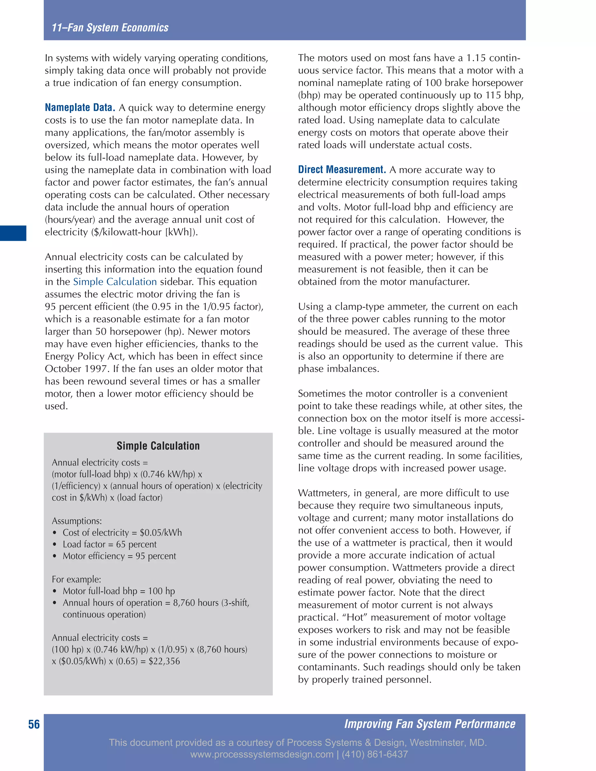 Improving Fan System Performance56
In systems with widely varying operating conditions,
simply taking data once will probably not provide
a true indication of fan energy consumption.
Nameplate Data. A quick way to determine energy
costs is to use the fan motor nameplate data. In
many applications, the fan/motor assembly is
oversized, which means the motor operates well
below its full-load nameplate data. However, by
using the nameplate data in combination with load
factor and power factor estimates, the fan’s annual
operating costs can be calculated. Other necessary
data include the annual hours of operation
(hours/year) and the average annual unit cost of
electricity ($/kilowatt-hour [kWh]).
Annual electricity costs can be calculated by
inserting this information into the equation found
in the Simple Calculation sidebar. This equation
assumes the electric motor driving the fan is
95 percent efficient (the 0.95 in the 1/0.95 factor),
which is a reasonable estimate for a fan motor
larger than 50 horsepower (hp). Newer motors
may have even higher efficiencies, thanks to the
Energy Policy Act, which has been in effect since
October 1997. If the fan uses an older motor that
has been rewound several times or has a smaller
motor, then a lower motor efficiency should be
used.
The motors used on most fans have a 1.15 contin-
uous service factor. This means that a motor with a
nominal nameplate rating of 100 brake horsepower
(bhp) may be operated continuously up to 115 bhp,
although motor efficiency drops slightly above the
rated load. Using nameplate data to calculate
energy costs on motors that operate above their
rated loads will understate actual costs.
Direct Measurement. A more accurate way to
determine electricity consumption requires taking
electrical measurements of both full-load amps
and volts. Motor full-load bhp and efficiency are
not required for this calculation. However, the
power factor over a range of operating conditions is
required. If practical, the power factor should be
measured with a power meter; however, if this
measurement is not feasible, then it can be
obtained from the motor manufacturer.
Using a clamp-type ammeter, the current on each
of the three power cables running to the motor
should be measured. The average of these three
readings should be used as the current value. This
is also an opportunity to determine if there are
phase imbalances.
Sometimes the motor controller is a convenient
point to take these readings while, at other sites, the
connection box on the motor itself is more accessi-
ble. Line voltage is usually measured at the motor
controller and should be measured around the
same time as the current reading. In some facilities,
line voltage drops with increased power usage.
Wattmeters, in general, are more difficult to use
because they require two simultaneous inputs,
voltage and current; many motor installations do
not offer convenient access to both. However, if
the use of a wattmeter is practical, then it would
provide a more accurate indication of actual
power consumption. Wattmeters provide a direct
reading of real power, obviating the need to
estimate power factor. Note that the direct
measurement of motor current is not always
practical. “Hot” measurement of motor voltage
exposes workers to risk and may not be feasible
in some industrial environments because of expo-
sure of the power connections to moisture or
contaminants. Such readings should only be taken
by properly trained personnel.
11–Fan System Economics
Simple Calculation
Annual electricity costs =
(motor full-load bhp) x (0.746 kW/hp) x
(1/efficiency) x (annual hours of operation) x (electricity
cost in $/kWh) x (load factor)
Assumptions:
• Cost of electricity = $0.05/kWh
• Load factor = 65 percent
• Motor efficiency = 95 percent
For example:
• Motor full-load bhp = 100 hp
• Annual hours of operation = 8,760 hours (3-shift,
continuous operation)
Annual electricity costs =
(100 hp) x (0.746 kW/hp) x (1/0.95) x (8,760 hours)
x ($0.05/kWh) x (0.65) = $22,356
This document provided as a courtesy of Process Systems & Design, Westminster, MD.
www.processsystemsdesign.com | (410) 861-6437
 