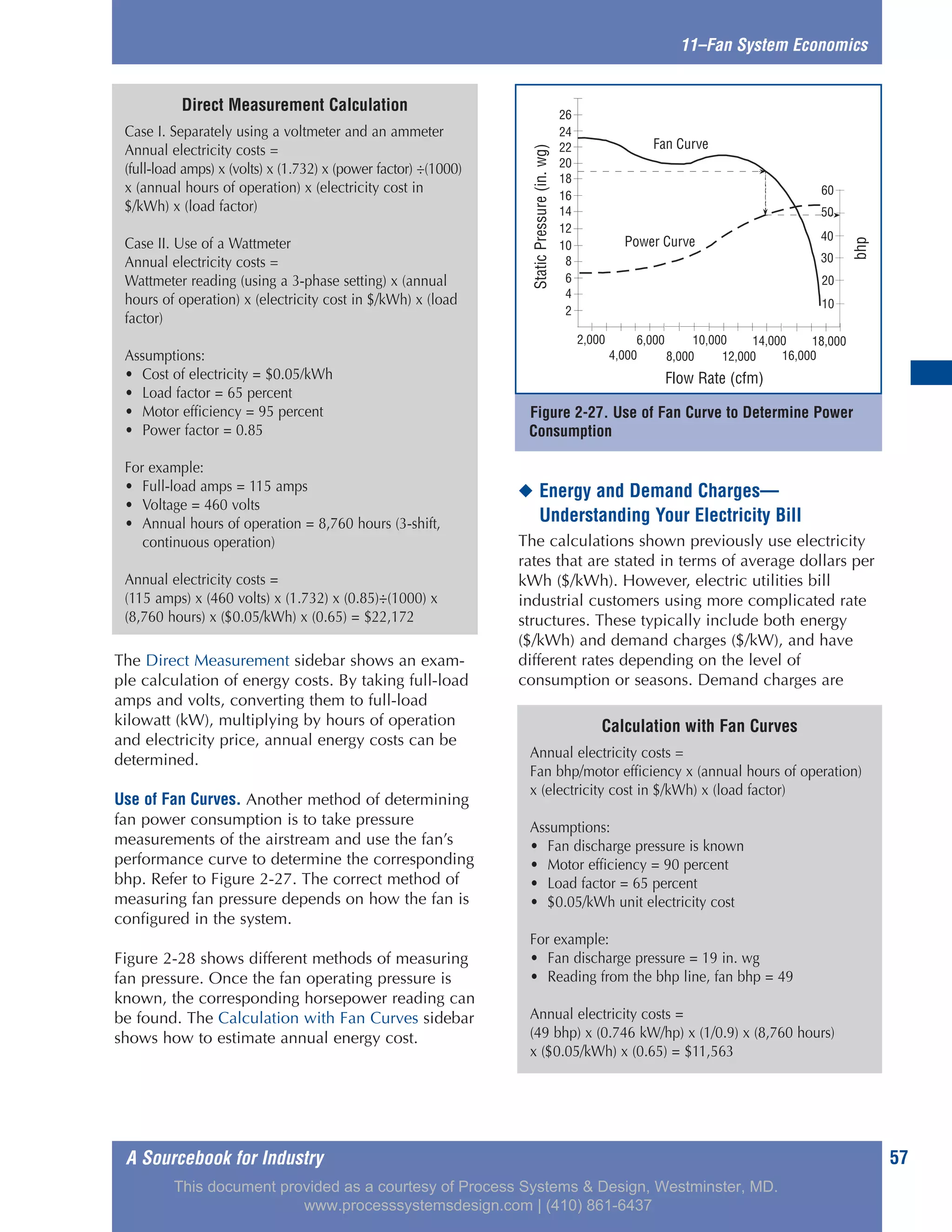 A Sourcebook for Industry 57
The Direct Measurement sidebar shows an exam-
ple calculation of energy costs. By taking full-load
amps and volts, converting them to full-load
kilowatt (kW), multiplying by hours of operation
and electricity price, annual energy costs can be
determined.
Use of Fan Curves. Another method of determining
fan power consumption is to take pressure
measurements of the airstream and use the fan’s
performance curve to determine the corresponding
bhp. Refer to Figure 2-27. The correct method of
measuring fan pressure depends on how the fan is
configured in the system.
Figure 2-28 shows different methods of measuring
fan pressure. Once the fan operating pressure is
known, the corresponding horsepower reading can
be found. The Calculation with Fan Curves sidebar
shows how to estimate annual energy cost.
◆ Energy and Demand Charges—
Understanding Your Electricity Bill
The calculations shown previously use electricity
rates that are stated in terms of average dollars per
kWh ($/kWh). However, electric utilities bill
industrial customers using more complicated rate
structures. These typically include both energy
($/kWh) and demand charges ($/kW), and have
different rates depending on the level of
consumption or seasons. Demand charges are
11–Fan System Economics
Calculation with Fan Curves
Annual electricity costs =
Fan bhp/motor efficiency x (annual hours of operation)
x (electricity cost in $/kWh) x (load factor)
Assumptions:
• Fan discharge pressure is known
• Motor efficiency = 90 percent
• Load factor = 65 percent
• $0.05/kWh unit electricity cost
For example:
• Fan discharge pressure = 19 in. wg
• Reading from the bhp line, fan bhp = 49
Annual electricity costs =
(49 bhp) x (0.746 kW/hp) x (1/0.9) x (8,760 hours)
x ($0.05/kWh) x (0.65) = $11,563
Direct Measurement Calculation
Case I. Separately using a voltmeter and an ammeter
Annual electricity costs =
(full-load amps) x (volts) x (1.732) x (power factor) ÷(1000)
x (annual hours of operation) x (electricity cost in
$/kWh) x (load factor)
Case II. Use of a Wattmeter
Annual electricity costs =
Wattmeter reading (using a 3-phase setting) x (annual
hours of operation) x (electricity cost in $/kWh) x (load
factor)
Assumptions:
• Cost of electricity = $0.05/kWh
• Load factor = 65 percent
• Motor efficiency = 95 percent
• Power factor = 0.85
For example:
• Full-load amps = 115 amps
• Voltage = 460 volts
• Annual hours of operation = 8,760 hours (3-shift,
continuous operation)
Annual electricity costs =
(115 amps) x (460 volts) x (1.732) x (0.85)÷(1000) x
(8,760 hours) x ($0.05/kWh) x (0.65) = $22,172
Figure 2-27. Use of Fan Curve to Determine Power
Consumption
BHP
10
20
30
40
50
60
Power Curve
Fan Curve
StaticPressure(inwg)
2
4
6
8
10
12
14
16
18
20
22
24
26
2,000
4,000
6,000 10,000 14,000 18,000
8,000 16,000
Flow Rate (CFM)
12,000
bhp
Flow Rate (cfm)
StaticPressure(in.wg)
This document provided as a courtesy of Process Systems & Design, Westminster, MD.
www.processsystemsdesign.com | (410) 861-6437
 