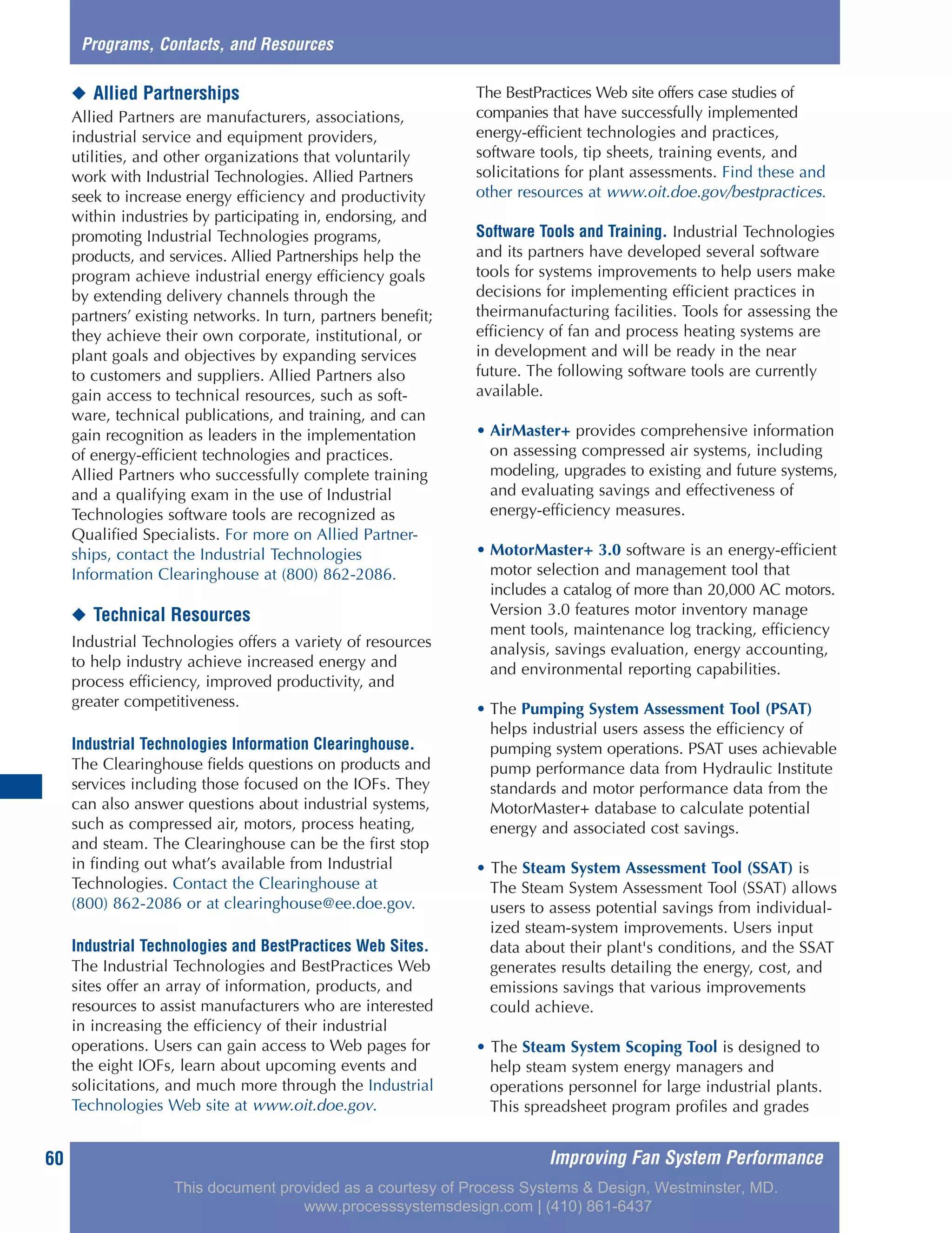 Improving Fan System Performance60
◆ Allied Partnerships
Allied Partners are manufacturers, associations,
industrial service and equipment providers,
utilities, and other organizations that voluntarily
work with Industrial Technologies. Allied Partners
seek to increase energy efficiency and productivity
within industries by participating in, endorsing, and
promoting Industrial Technologies programs,
products, and services. Allied Partnerships help the
program achieve industrial energy efficiency goals
by extending delivery channels through the
partners’ existing networks. In turn, partners benefit;
they achieve their own corporate, institutional, or
plant goals and objectives by expanding services
to customers and suppliers. Allied Partners also
gain access to technical resources, such as soft-
ware, technical publications, and training, and can
gain recognition as leaders in the implementation
of energy-efficient technologies and practices.
Allied Partners who successfully complete training
and a qualifying exam in the use of Industrial
Technologies software tools are recognized as
Qualified Specialists. For more on Allied Partner-
ships, contact the Industrial Technologies
Information Clearinghouse at (800) 862-2086.
◆ Technical Resources
Industrial Technologies offers a variety of resources
to help industry achieve increased energy and
process efficiency, improved productivity, and
greater competitiveness.
Industrial Technologies Information Clearinghouse.
The Clearinghouse fields questions on products and
services including those focused on the IOFs. They
can also answer questions about industrial systems,
such as compressed air, motors, process heating,
and steam. The Clearinghouse can be the first stop
in finding out what’s available from Industrial
Technologies. Contact the Clearinghouse at
(800) 862-2086 or at clearinghouse@ee.doe.gov.
Industrial Technologies and BestPractices Web Sites.
The Industrial Technologies and BestPractices Web
sites offer an array of information, products, and
resources to assist manufacturers who are interested
in increasing the efficiency of their industrial
operations. Users can gain access to Web pages for
the eight IOFs, learn about upcoming events and
solicitations, and much more through the Industrial
Technologies Web site at www.oit.doe.gov.
The BestPractices Web site offers case studies of
companies that have successfully implemented
energy-efficient technologies and practices,
software tools, tip sheets, training events, and
solicitations for plant assessments. Find these and
other resources at www.oit.doe.gov/bestpractices.
Software Tools and Training. Industrial Technologies
and its partners have developed several software
tools for systems improvements to help users make
decisions for implementing efficient practices in
theirmanufacturing facilities. Tools for assessing the
efficiency of fan and process heating systems are
in development and will be ready in the near
future. The following software tools are currently
available.
• AirMaster+ provides comprehensive information
on assessing compressed air systems, including
modeling, upgrades to existing and future systems,
and evaluating savings and effectiveness of
energy-efficiency measures.
• MotorMaster+ 3.0 software is an energy-efficient
motor selection and management tool that
includes a catalog of more than 20,000 AC motors.
Version 3.0 features motor inventory manage
ment tools, maintenance log tracking, efficiency
analysis, savings evaluation, energy accounting,
and environmental reporting capabilities.
• The Pumping System Assessment Tool (PSAT)
helps industrial users assess the efficiency of
pumping system operations. PSAT uses achievable
pump performance data from Hydraulic Institute
standards and motor performance data from the
MotorMaster+ database to calculate potential
energy and associated cost savings.
• The Steam System Assessment Tool (SSAT) is
The Steam System Assessment Tool (SSAT) allows
users to assess potential savings from individual-
ized steam-system improvements. Users input
data about their plant's conditions, and the SSAT
generates results detailing the energy, cost, and
emissions savings that various improvements
could achieve.
• The Steam System Scoping Tool is designed to
help steam system energy managers and
operations personnel for large industrial plants.
This spreadsheet program profiles and grades
Programs, Contacts, and Resources
This document provided as a courtesy of Process Systems & Design, Westminster, MD.
www.processsystemsdesign.com | (410) 861-6437
 