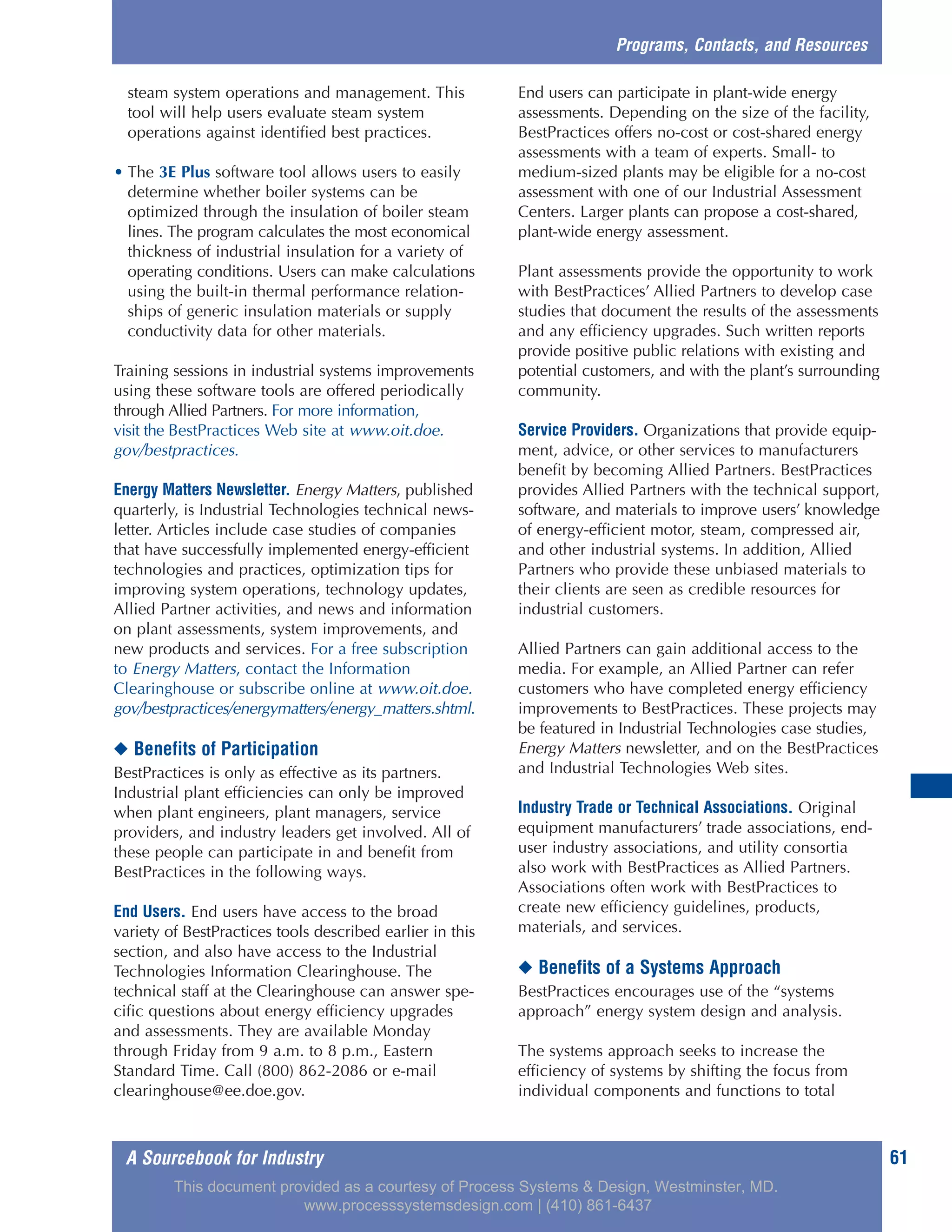 A Sourcebook for Industry 61
steam system operations and management. This
tool will help users evaluate steam system
operations against identified best practices.
• The 3E Plus software tool allows users to easily
determine whether boiler systems can be
optimized through the insulation of boiler steam
lines. The program calculates the most economical
thickness of industrial insulation for a variety of
operating conditions. Users can make calculations
using the built-in thermal performance relation-
ships of generic insulation materials or supply
conductivity data for other materials.
Training sessions in industrial systems improvements
using these software tools are offered periodically
through Allied Partners. For more information,
visit the BestPractices Web site at www.oit.doe.
gov/bestpractices.
Energy Matters Newsletter. Energy Matters, published
quarterly, is Industrial Technologies technical news-
letter. Articles include case studies of companies
that have successfully implemented energy-efficient
technologies and practices, optimization tips for
improving system operations, technology updates,
Allied Partner activities, and news and information
on plant assessments, system improvements, and
new products and services. For a free subscription
to Energy Matters, contact the Information
Clearinghouse or subscribe online at www.oit.doe.
gov/bestpractices/energymatters/energy_matters.shtml.
◆ Benefits of Participation
BestPractices is only as effective as its partners.
Industrial plant efficiencies can only be improved
when plant engineers, plant managers, service
providers, and industry leaders get involved. All of
these people can participate in and benefit from
BestPractices in the following ways.
End Users. End users have access to the broad
variety of BestPractices tools described earlier in this
section, and also have access to the Industrial
Technologies Information Clearinghouse. The
technical staff at the Clearinghouse can answer spe-
cific questions about energy efficiency upgrades
and assessments. They are available Monday
through Friday from 9 a.m. to 8 p.m., Eastern
Standard Time. Call (800) 862-2086 or e-mail
clearinghouse@ee.doe.gov.
End users can participate in plant-wide energy
assessments. Depending on the size of the facility,
BestPractices offers no-cost or cost-shared energy
assessments with a team of experts. Small- to
medium-sized plants may be eligible for a no-cost
assessment with one of our Industrial Assessment
Centers. Larger plants can propose a cost-shared,
plant-wide energy assessment.
Plant assessments provide the opportunity to work
with BestPractices’ Allied Partners to develop case
studies that document the results of the assessments
and any efficiency upgrades. Such written reports
provide positive public relations with existing and
potential customers, and with the plant’s surrounding
community.
Service Providers. Organizations that provide equip-
ment, advice, or other services to manufacturers
benefit by becoming Allied Partners. BestPractices
provides Allied Partners with the technical support,
software, and materials to improve users’ knowledge
of energy-efficient motor, steam, compressed air,
and other industrial systems. In addition, Allied
Partners who provide these unbiased materials to
their clients are seen as credible resources for
industrial customers.
Allied Partners can gain additional access to the
media. For example, an Allied Partner can refer
customers who have completed energy efficiency
improvements to BestPractices. These projects may
be featured in Industrial Technologies case studies,
Energy Matters newsletter, and on the BestPractices
and Industrial Technologies Web sites.
Industry Trade or Technical Associations. Original
equipment manufacturers’ trade associations, end-
user industry associations, and utility consortia
also work with BestPractices as Allied Partners.
Associations often work with BestPractices to
create new efficiency guidelines, products,
materials, and services.
◆ Benefits of a Systems Approach
BestPractices encourages use of the “systems
approach” energy system design and analysis.
The systems approach seeks to increase the
efficiency of systems by shifting the focus from
individual components and functions to total
Programs, Contacts, and Resources
This document provided as a courtesy of Process Systems & Design, Westminster, MD.
www.processsystemsdesign.com | (410) 861-6437
 
