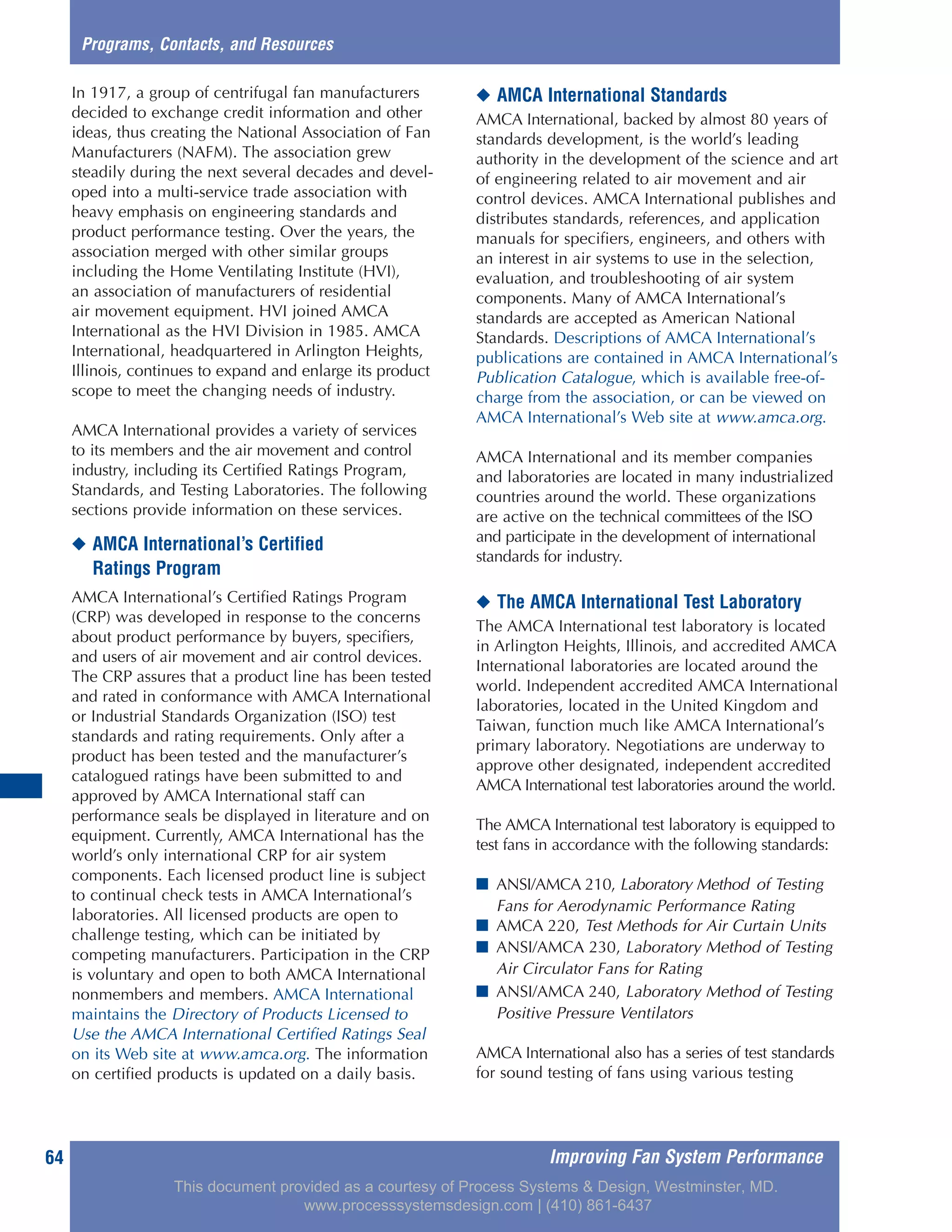 Improving Fan System Performance64
In 1917, a group of centrifugal fan manufacturers
decided to exchange credit information and other
ideas, thus creating the National Association of Fan
Manufacturers (NAFM). The association grew
steadily during the next several decades and devel-
oped into a multi-service trade association with
heavy emphasis on engineering standards and
product performance testing. Over the years, the
association merged with other similar groups
including the Home Ventilating Institute (HVI),
an association of manufacturers of residential
air movement equipment. HVI joined AMCA
International as the HVI Division in 1985. AMCA
International, headquartered in Arlington Heights,
Illinois, continues to expand and enlarge its product
scope to meet the changing needs of industry.
AMCA International provides a variety of services
to its members and the air movement and control
industry, including its Certified Ratings Program,
Standards, and Testing Laboratories. The following
sections provide information on these services.
◆ AMCA International’s Certified
Ratings Program
AMCA International’s Certified Ratings Program
(CRP) was developed in response to the concerns
about product performance by buyers, specifiers,
and users of air movement and air control devices.
The CRP assures that a product line has been tested
and rated in conformance with AMCA International
or Industrial Standards Organization (ISO) test
standards and rating requirements. Only after a
product has been tested and the manufacturer’s
catalogued ratings have been submitted to and
approved by AMCA International staff can
performance seals be displayed in literature and on
equipment. Currently, AMCA International has the
world’s only international CRP for air system
components. Each licensed product line is subject
to continual check tests in AMCA International’s
laboratories. All licensed products are open to
challenge testing, which can be initiated by
competing manufacturers. Participation in the CRP
is voluntary and open to both AMCA International
nonmembers and members. AMCA International
maintains the Directory of Products Licensed to
Use the AMCA International Certified Ratings Seal
on its Web site at www.amca.org. The information
on certified products is updated on a daily basis.
◆ AMCA International Standards
AMCA International, backed by almost 80 years of
standards development, is the world’s leading
authority in the development of the science and art
of engineering related to air movement and air
control devices. AMCA International publishes and
distributes standards, references, and application
manuals for specifiers, engineers, and others with
an interest in air systems to use in the selection,
evaluation, and troubleshooting of air system
components. Many of AMCA International’s
standards are accepted as American National
Standards. Descriptions of AMCA International’s
publications are contained in AMCA International’s
Publication Catalogue, which is available free-of-
charge from the association, or can be viewed on
AMCA International’s Web site at www.amca.org.
AMCA International and its member companies
and laboratories are located in many industrialized
countries around the world. These organizations
are active on the technical committees of the ISO
and participate in the development of international
standards for industry.
◆ The AMCA International Test Laboratory
The AMCA International test laboratory is located
in Arlington Heights, Illinois, and accredited AMCA
International laboratories are located around the
world. Independent accredited AMCA International
laboratories, located in the United Kingdom and
Taiwan, function much like AMCA International’s
primary laboratory. Negotiations are underway to
approve other designated, independent accredited
AMCA International test laboratories around the world.
The AMCA International test laboratory is equipped to
test fans in accordance with the following standards:
■ ANSI/AMCA 210, Laboratory Method of Testing
Fans for Aerodynamic Performance Rating
■ AMCA 220, Test Methods for Air Curtain Units
■ ANSI/AMCA 230, Laboratory Method of Testing
Air Circulator Fans for Rating
■ ANSI/AMCA 240, Laboratory Method of Testing
Positive Pressure Ventilators
AMCA International also has a series of test standards
for sound testing of fans using various testing
Programs, Contacts, and Resources
This document provided as a courtesy of Process Systems & Design, Westminster, MD.
www.processsystemsdesign.com | (410) 861-6437
 
