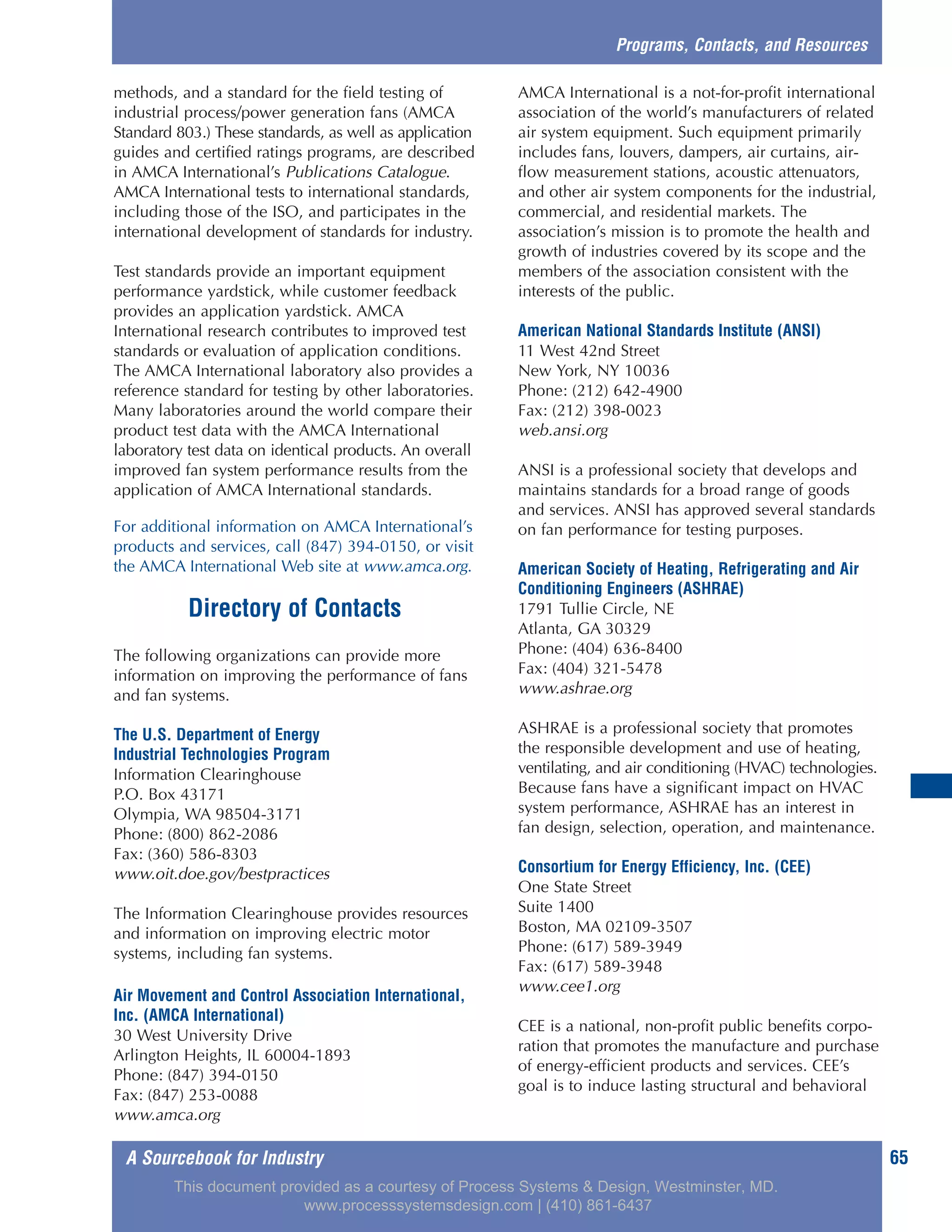 A Sourcebook for Industry 65
methods, and a standard for the field testing of
industrial process/power generation fans (AMCA
Standard 803.) These standards, as well as application
guides and certified ratings programs, are described
in AMCA International’s Publications Catalogue.
AMCA International tests to international standards,
including those of the ISO, and participates in the
international development of standards for industry.
Test standards provide an important equipment
performance yardstick, while customer feedback
provides an application yardstick. AMCA
International research contributes to improved test
standards or evaluation of application conditions.
The AMCA International laboratory also provides a
reference standard for testing by other laboratories.
Many laboratories around the world compare their
product test data with the AMCA International
laboratory test data on identical products. An overall
improved fan system performance results from the
application of AMCA International standards.
For additional information on AMCA International’s
products and services, call (847) 394-0150, or visit
the AMCA International Web site at www.amca.org.
Directory of Contacts
The following organizations can provide more
information on improving the performance of fans
and fan systems.
The U.S. Department of Energy
Industrial Technologies Program
Information Clearinghouse
P.O. Box 43171
Olympia, WA 98504-3171
Phone: (800) 862-2086
Fax: (360) 586-8303
www.oit.doe.gov/bestpractices
The Information Clearinghouse provides resources
and information on improving electric motor
systems, including fan systems.
Air Movement and Control Association International,
Inc. (AMCA International)
30 West University Drive
Arlington Heights, IL 60004-1893
Phone: (847) 394-0150
Fax: (847) 253-0088
www.amca.org
AMCA International is a not-for-profit international
association of the world’s manufacturers of related
air system equipment. Such equipment primarily
includes fans, louvers, dampers, air curtains, air-
flow measurement stations, acoustic attenuators,
and other air system components for the industrial,
commercial, and residential markets. The
association’s mission is to promote the health and
growth of industries covered by its scope and the
members of the association consistent with the
interests of the public.
American National Standards Institute (ANSI)
11 West 42nd Street
New York, NY 10036
Phone: (212) 642-4900
Fax: (212) 398-0023
web.ansi.org
ANSI is a professional society that develops and
maintains standards for a broad range of goods
and services. ANSI has approved several standards
on fan performance for testing purposes.
American Society of Heating, Refrigerating and Air
Conditioning Engineers (ASHRAE)
1791 Tullie Circle, NE
Atlanta, GA 30329
Phone: (404) 636-8400
Fax: (404) 321-5478
www.ashrae.org
ASHRAE is a professional society that promotes
the responsible development and use of heating,
ventilating, and air conditioning (HVAC) technologies.
Because fans have a significant impact on HVAC
system performance, ASHRAE has an interest in
fan design, selection, operation, and maintenance.
Consortium for Energy Efficiency, Inc. (CEE)
One State Street
Suite 1400
Boston, MA 02109-3507
Phone: (617) 589-3949
Fax: (617) 589-3948
www.cee1.org
CEE is a national, non-profit public benefits corpo-
ration that promotes the manufacture and purchase
of energy-efficient products and services. CEE’s
goal is to induce lasting structural and behavioral
Programs, Contacts, and Resources
This document provided as a courtesy of Process Systems & Design, Westminster, MD.
www.processsystemsdesign.com | (410) 861-6437
 