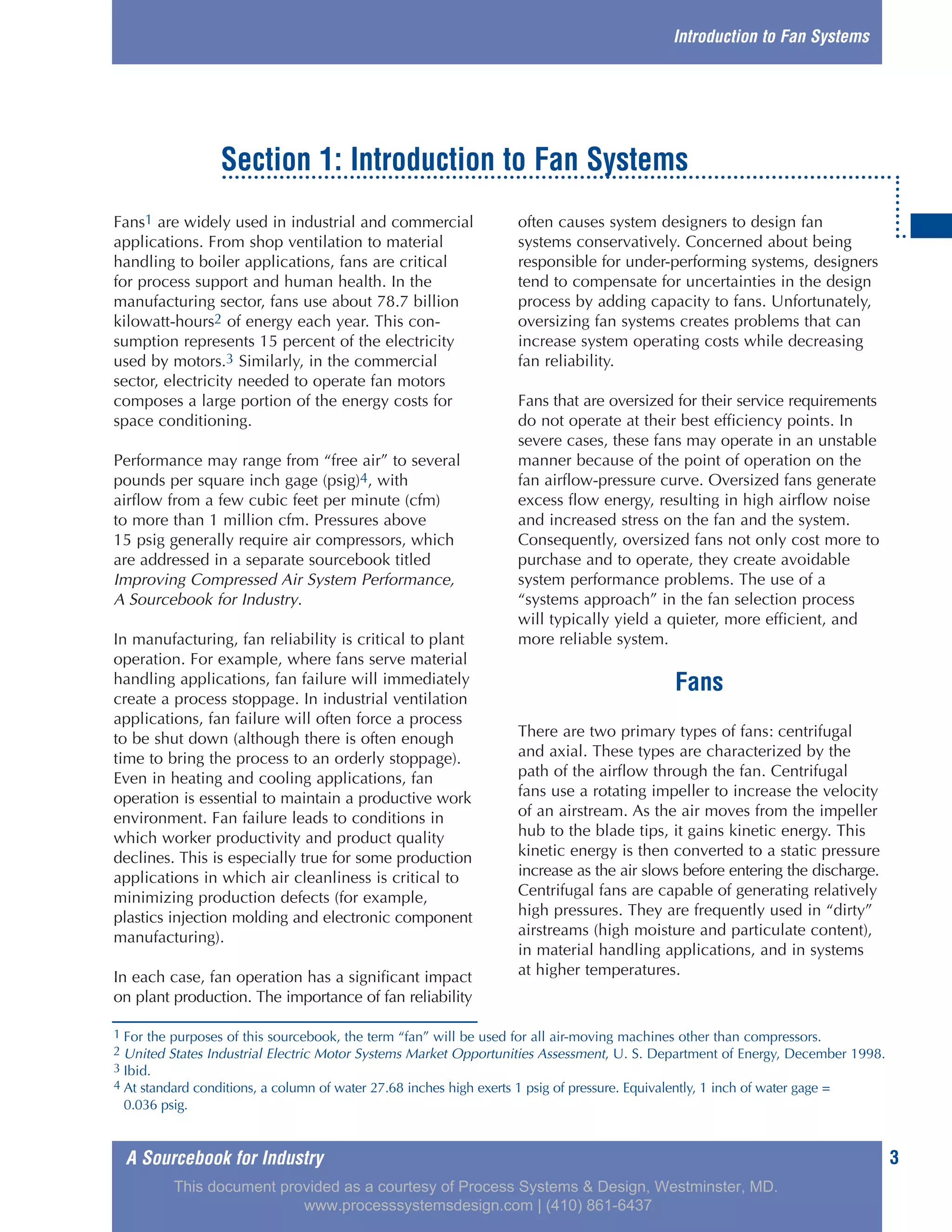 A Sourcebook for Industry 3
Fans1 are widely used in industrial and commercial
applications. From shop ventilation to material
handling to boiler applications, fans are critical
for process support and human health. In the
manufacturing sector, fans use about 78.7 billion
kilowatt-hours2 of energy each year. This con-
sumption represents 15 percent of the electricity
used by motors.3 Similarly, in the commercial
sector, electricity needed to operate fan motors
composes a large portion of the energy costs for
space conditioning.
Performance may range from “free air” to several
pounds per square inch gage (psig)4, with
airflow from a few cubic feet per minute (cfm)
to more than 1 million cfm. Pressures above
15 psig generally require air compressors, which
are addressed in a separate sourcebook titled
Improving Compressed Air System Performance,
A Sourcebook for Industry.
In manufacturing, fan reliability is critical to plant
operation. For example, where fans serve material
handling applications, fan failure will immediately
create a process stoppage. In industrial ventilation
applications, fan failure will often force a process
to be shut down (although there is often enough
time to bring the process to an orderly stoppage).
Even in heating and cooling applications, fan
operation is essential to maintain a productive work
environment. Fan failure leads to conditions in
which worker productivity and product quality
declines. This is especially true for some production
applications in which air cleanliness is critical to
minimizing production defects (for example,
plastics injection molding and electronic component
manufacturing).
In each case, fan operation has a significant impact
on plant production. The importance of fan reliability
often causes system designers to design fan
systems conservatively. Concerned about being
responsible for under-performing systems, designers
tend to compensate for uncertainties in the design
process by adding capacity to fans. Unfortunately,
oversizing fan systems creates problems that can
increase system operating costs while decreasing
fan reliability.
Fans that are oversized for their service requirements
do not operate at their best efficiency points. In
severe cases, these fans may operate in an unstable
manner because of the point of operation on the
fan airflow-pressure curve. Oversized fans generate
excess flow energy, resulting in high airflow noise
and increased stress on the fan and the system.
Consequently, oversized fans not only cost more to
purchase and to operate, they create avoidable
system performance problems. The use of a
“systems approach” in the fan selection process
will typically yield a quieter, more efficient, and
more reliable system.
Fans
There are two primary types of fans: centrifugal
and axial. These types are characterized by the
path of the airflow through the fan. Centrifugal
fans use a rotating impeller to increase the velocity
of an airstream. As the air moves from the impeller
hub to the blade tips, it gains kinetic energy. This
kinetic energy is then converted to a static pressure
increase as the air slows before entering the discharge.
Centrifugal fans are capable of generating relatively
high pressures. They are frequently used in “dirty”
airstreams (high moisture and particulate content),
in material handling applications, and in systems
at higher temperatures.
Section 1: Introduction to Fan Systems
1 For the purposes of this sourcebook, the term “fan” will be used for all air-moving machines other than compressors.
2 United States Industrial Electric Motor Systems Market Opportunities Assessment, U. S. Department of Energy, December 1998.
3 Ibid.
4 At standard conditions, a column of water 27.68 inches high exerts 1 psig of pressure. Equivalently, 1 inch of water gage =
0.036 psig.
Introduction to Fan Systems
This document provided as a courtesy of Process Systems & Design, Westminster, MD.
www.processsystemsdesign.com | (410) 861-6437
 