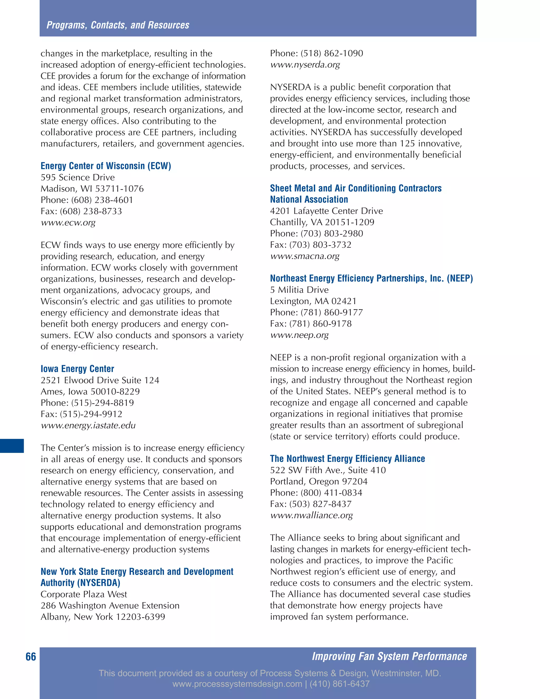 Improving Fan System Performance66
Programs, Contacts, and Resources
changes in the marketplace, resulting in the
increased adoption of energy-efficient technologies.
CEE provides a forum for the exchange of information
and ideas. CEE members include utilities, statewide
and regional market transformation administrators,
environmental groups, research organizations, and
state energy offices. Also contributing to the
collaborative process are CEE partners, including
manufacturers, retailers, and government agencies.
Energy Center of Wisconsin (ECW)
595 Science Drive
Madison, WI 53711-1076
Phone: (608) 238-4601
Fax: (608) 238-8733
www.ecw.org
ECW finds ways to use energy more efficiently by
providing research, education, and energy
information. ECW works closely with government
organizations, businesses, research and develop-
ment organizations, advocacy groups, and
Wisconsin’s electric and gas utilities to promote
energy efficiency and demonstrate ideas that
benefit both energy producers and energy con-
sumers. ECW also conducts and sponsors a variety
of energy-efficiency research.
Iowa Energy Center
2521 Elwood Drive Suite 124
Ames, Iowa 50010-8229
Phone: (515)-294-8819
Fax: (515)-294-9912
www.energy.iastate.edu
The Center’s mission is to increase energy efficiency
in all areas of energy use. It conducts and sponsors
research on energy efficiency, conservation, and
alternative energy systems that are based on
renewable resources. The Center assists in assessing
technology related to energy efficiency and
alternative energy production systems. It also
supports educational and demonstration programs
that encourage implementation of energy-efficient
and alternative-energy production systems
New York State Energy Research and Development
Authority (NYSERDA)
Corporate Plaza West
286 Washington Avenue Extension
Albany, New York 12203-6399
Phone: (518) 862-1090
www.nyserda.org
NYSERDA is a public benefit corporation that
provides energy efficiency services, including those
directed at the low-income sector, research and
development, and environmental protection
activities. NYSERDA has successfully developed
and brought into use more than 125 innovative,
energy-efficient, and environmentally beneficial
products, processes, and services.
Sheet Metal and Air Conditioning Contractors
National Association
4201 Lafayette Center Drive
Chantilly, VA 20151-1209
Phone: (703) 803-2980
Fax: (703) 803-3732
www.smacna.org
Northeast Energy Efficiency Partnerships, Inc. (NEEP)
5 Militia Drive
Lexington, MA 02421
Phone: (781) 860-9177
Fax: (781) 860-9178
www.neep.org
NEEP is a non-profit regional organization with a
mission to increase energy efficiency in homes, build-
ings, and industry throughout the Northeast region
of the United States. NEEP’s general method is to
recognize and engage all concerned and capable
organizations in regional initiatives that promise
greater results than an assortment of subregional
(state or service territory) efforts could produce.
The Northwest Energy Efficiency Alliance
522 SW Fifth Ave., Suite 410
Portland, Oregon 97204
Phone: (800) 411-0834
Fax: (503) 827-8437
www.nwalliance.org
The Alliance seeks to bring about significant and
lasting changes in markets for energy-efficient tech-
nologies and practices, to improve the Pacific
Northwest region’s efficient use of energy, and
reduce costs to consumers and the electric system.
The Alliance has documented several case studies
that demonstrate how energy projects have
improved fan system performance.
This document provided as a courtesy of Process Systems & Design, Westminster, MD.
www.processsystemsdesign.com | (410) 861-6437
 