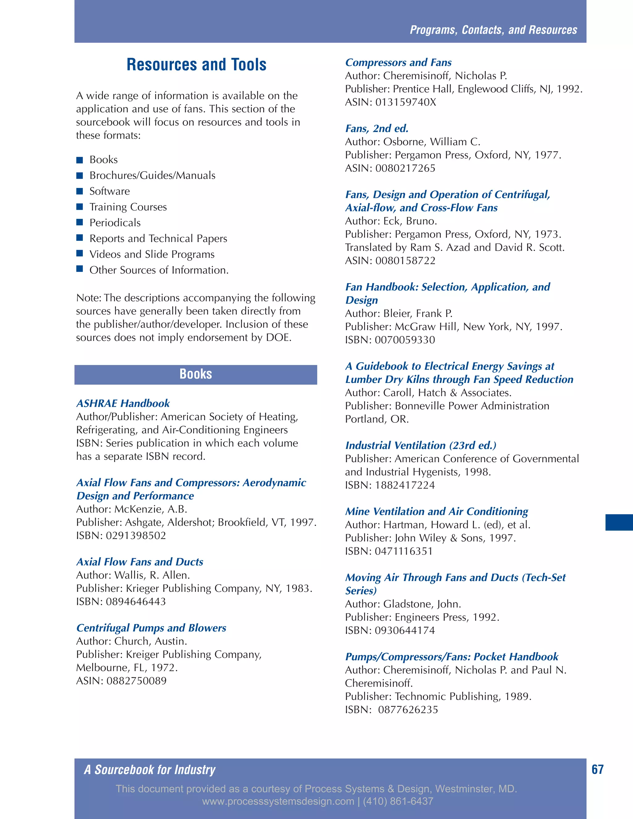 Resources and Tools
A wide range of information is available on the
application and use of fans. This section of the
sourcebook will focus on resources and tools in
these formats:
■ Books
■ Brochures/Guides/Manuals
■ Software
■ Training Courses
■ Periodicals
■ Reports and Technical Papers
■ Videos and Slide Programs
■ Other Sources of Information.
Note: The descriptions accompanying the following
sources have generally been taken directly from
the publisher/author/developer. Inclusion of these
sources does not imply endorsement by DOE.
ASHRAE Handbook
Author/Publisher: American Society of Heating,
Refrigerating, and Air-Conditioning Engineers
ISBN: Series publication in which each volume
has a separate ISBN record.
Axial Flow Fans and Compressors: Aerodynamic
Design and Performance
Author: McKenzie, A.B.
Publisher: Ashgate, Aldershot; Brookfield, VT, 1997.
ISBN: 0291398502
Axial Flow Fans and Ducts
Author: Wallis, R. Allen.
Publisher: Krieger Publishing Company, NY, 1983.
ISBN: 0894646443
Centrifugal Pumps and Blowers
Author: Church, Austin.
Publisher: Kreiger Publishing Company,
Melbourne, FL, 1972.
ASIN: 0882750089
Compressors and Fans
Author: Cheremisinoff, Nicholas P.
Publisher: Prentice Hall, Englewood Cliffs, NJ, 1992.
ASIN: 013159740X
Fans, 2nd ed.
Author: Osborne, William C.
Publisher: Pergamon Press, Oxford, NY, 1977.
ASIN: 0080217265
Fans, Design and Operation of Centrifugal,
Axial-flow, and Cross-Flow Fans
Author: Eck, Bruno.
Publisher: Pergamon Press, Oxford, NY, 1973.
Translated by Ram S. Azad and David R. Scott.
ASIN: 0080158722
Fan Handbook: Selection, Application, and
Design
Author: Bleier, Frank P.
Publisher: McGraw Hill, New York, NY, 1997.
ISBN: 0070059330
A Guidebook to Electrical Energy Savings at
Lumber Dry Kilns through Fan Speed Reduction
Author: Caroll, Hatch & Associates.
Publisher: Bonneville Power Administration
Portland, OR.
Industrial Ventilation (23rd ed.)
Publisher: American Conference of Governmental
and Industrial Hygenists, 1998.
ISBN: 1882417224
Mine Ventilation and Air Conditioning
Author: Hartman, Howard L. (ed), et al.
Publisher: John Wiley & Sons, 1997.
ISBN: 0471116351
Moving Air Through Fans and Ducts (Tech-Set
Series)
Author: Gladstone, John.
Publisher: Engineers Press, 1992.
ISBN: 0930644174
Pumps/Compressors/Fans: Pocket Handbook
Author: Cheremisinoff, Nicholas P. and Paul N.
Cheremisinoff.
Publisher: Technomic Publishing, 1989.
ISBN: 0877626235
A Sourcebook for Industry 67
Programs, Contacts, and Resources
Books
This document provided as a courtesy of Process Systems & Design, Westminster, MD.
www.processsystemsdesign.com | (410) 861-6437
 
