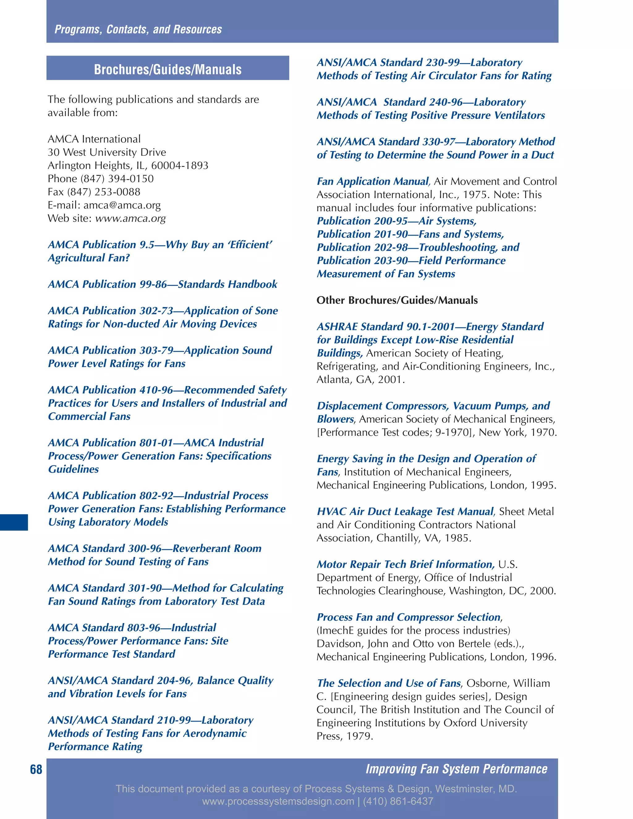 The following publications and standards are
available from:
AMCA International
30 West University Drive
Arlington Heights, IL, 60004-1893
Phone (847) 394-0150
Fax (847) 253-0088
E-mail: amca@amca.org
Web site: www.amca.org
AMCA Publication 9.5—Why Buy an ‘Efficient’
Agricultural Fan?
AMCA Publication 99-86—Standards Handbook
AMCA Publication 302-73—Application of Sone
Ratings for Non-ducted Air Moving Devices
AMCA Publication 303-79—Application Sound
Power Level Ratings for Fans
AMCA Publication 410-96—Recommended Safety
Practices for Users and Installers of Industrial and
Commercial Fans
AMCA Publication 801-01—AMCA Industrial
Process/Power Generation Fans: Specifications
Guidelines
AMCA Publication 802-92—Industrial Process
Power Generation Fans: Establishing Performance
Using Laboratory Models
AMCA Standard 300-96—Reverberant Room
Method for Sound Testing of Fans
AMCA Standard 301-90—Method for Calculating
Fan Sound Ratings from Laboratory Test Data
AMCA Standard 803-96—Industrial
Process/Power Performance Fans: Site
Performance Test Standard
ANSI/AMCA Standard 204-96, Balance Quality
and Vibration Levels for Fans
ANSI/AMCA Standard 210-99—Laboratory
Methods of Testing Fans for Aerodynamic
Performance Rating
ANSI/AMCA Standard 230-99—Laboratory
Methods of Testing Air Circulator Fans for Rating
ANSI/AMCA Standard 240-96—Laboratory
Methods of Testing Positive Pressure Ventilators
ANSI/AMCA Standard 330-97—Laboratory Method
of Testing to Determine the Sound Power in a Duct
Fan Application Manual, Air Movement and Control
Association International, Inc., 1975. Note: This
manual includes four informative publications:
Publication 200-95—Air Systems,
Publication 201-90—Fans and Systems,
Publication 202-98—Troubleshooting, and
Publication 203-90—Field Performance
Measurement of Fan Systems
Other Brochures/Guides/Manuals
ASHRAE Standard 90.1-2001—Energy Standard
for Buildings Except Low-Rise Residential
Buildings, American Society of Heating,
Refrigerating, and Air-Conditioning Engineers, Inc.,
Atlanta, GA, 2001.
Displacement Compressors, Vacuum Pumps, and
Blowers, American Society of Mechanical Engineers,
[Performance Test codes; 9-1970], New York, 1970.
Energy Saving in the Design and Operation of
Fans, Institution of Mechanical Engineers,
Mechanical Engineering Publications, London, 1995.
HVAC Air Duct Leakage Test Manual, Sheet Metal
and Air Conditioning Contractors National
Association, Chantilly, VA, 1985.
Motor Repair Tech Brief Information, U.S.
Department of Energy, Office of Industrial
Technologies Clearinghouse, Washington, DC, 2000.
Process Fan and Compressor Selection,
(ImechE guides for the process industries)
Davidson, John and Otto von Bertele (eds.).,
Mechanical Engineering Publications, London, 1996.
The Selection and Use of Fans, Osborne, William
C. [Engineering design guides series], Design
Council, The British Institution and The Council of
Engineering Institutions by Oxford University
Press, 1979.
Improving Fan System Performance68
Programs, Contacts, and Resources
Brochures/Guides/Manuals
This document provided as a courtesy of Process Systems & Design, Westminster, MD.
www.processsystemsdesign.com | (410) 861-6437
 