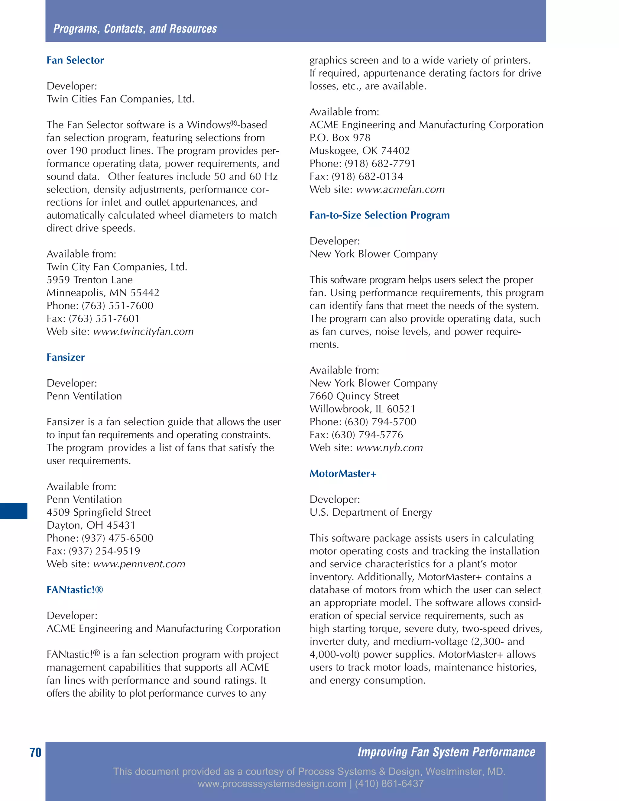 Improving Fan System Performance70
Fan Selector
Developer:
Twin Cities Fan Companies, Ltd.
The Fan Selector software is a Windows®-based
fan selection program, featuring selections from
over 190 product lines. The program provides per-
formance operating data, power requirements, and
sound data. Other features include 50 and 60 Hz
selection, density adjustments, performance cor-
rections for inlet and outlet appurtenances, and
automatically calculated wheel diameters to match
direct drive speeds.
Available from:
Twin City Fan Companies, Ltd.
5959 Trenton Lane
Minneapolis, MN 55442
Phone: (763) 551-7600
Fax: (763) 551-7601
Web site: www.twincityfan.com
Fansizer
Developer:
Penn Ventilation
Fansizer is a fan selection guide that allows the user
to input fan requirements and operating constraints.
The program provides a list of fans that satisfy the
user requirements.
Available from:
Penn Ventilation
4509 Springfield Street
Dayton, OH 45431
Phone: (937) 475-6500
Fax: (937) 254-9519
Web site: www.pennvent.com
FANtastic!®
Developer:
ACME Engineering and Manufacturing Corporation
FANtastic!® is a fan selection program with project
management capabilities that supports all ACME
fan lines with performance and sound ratings. It
offers the ability to plot performance curves to any
graphics screen and to a wide variety of printers.
If required, appurtenance derating factors for drive
losses, etc., are available.
Available from:
ACME Engineering and Manufacturing Corporation
P.O. Box 978
Muskogee, OK 74402
Phone: (918) 682-7791
Fax: (918) 682-0134
Web site: www.acmefan.com
Fan-to-Size Selection Program
Developer:
New York Blower Company
This software program helps users select the proper
fan. Using performance requirements, this program
can identify fans that meet the needs of the system.
The program can also provide operating data, such
as fan curves, noise levels, and power require-
ments.
Available from:
New York Blower Company
7660 Quincy Street
Willowbrook, IL 60521
Phone: (630) 794-5700
Fax: (630) 794-5776
Web site: www.nyb.com
MotorMaster+
Developer:
U.S. Department of Energy
This software package assists users in calculating
motor operating costs and tracking the installation
and service characteristics for a plant’s motor
inventory. Additionally, MotorMaster+ contains a
database of motors from which the user can select
an appropriate model. The software allows consid-
eration of special service requirements, such as
high starting torque, severe duty, two-speed drives,
inverter duty, and medium-voltage (2,300- and
4,000-volt) power supplies. MotorMaster+ allows
users to track motor loads, maintenance histories,
and energy consumption.
Programs, Contacts, and Resources
This document provided as a courtesy of Process Systems & Design, Westminster, MD.
www.processsystemsdesign.com | (410) 861-6437
 