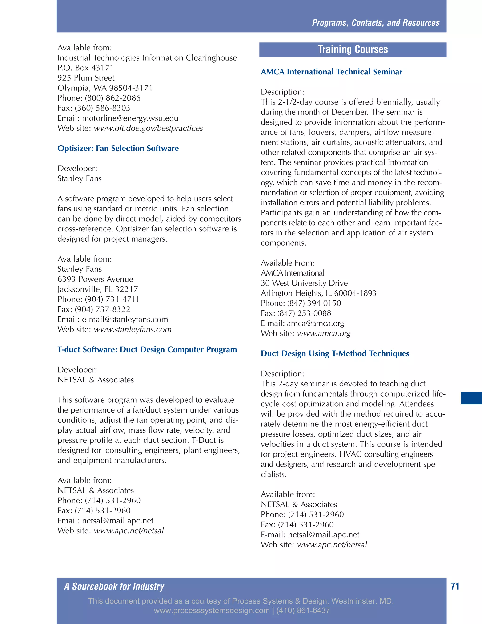 A Sourcebook for Industry 71
Available from:
Industrial Technologies Information Clearinghouse
P.O. Box 43171
925 Plum Street
Olympia, WA 98504-3171
Phone: (800) 862-2086
Fax: (360) 586-8303
Email: motorline@energy.wsu.edu
Web site: www.oit.doe.gov/bestpractices
Optisizer: Fan Selection Software
Developer:
Stanley Fans
A software program developed to help users select
fans using standard or metric units. Fan selection
can be done by direct model, aided by competitors
cross-reference. Optisizer fan selection software is
designed for project managers.
Available from:
Stanley Fans
6393 Powers Avenue
Jacksonville, FL 32217
Phone: (904) 731-4711
Fax: (904) 737-8322
Email: e-mail@stanleyfans.com
Web site: www.stanleyfans.com
T-duct Software: Duct Design Computer Program
Developer:
NETSAL & Associates
This software program was developed to evaluate
the performance of a fan/duct system under various
conditions, adjust the fan operating point, and dis-
play actual airflow, mass flow rate, velocity, and
pressure profile at each duct section. T-Duct is
designed for consulting engineers, plant engineers,
and equipment manufacturers.
Available from:
NETSAL & Associates
Phone: (714) 531-2960
Fax: (714) 531-2960
Email: netsal@mail.apc.net
Web site: www.apc.net/netsal
AMCA International Technical Seminar
Description:
This 2-1/2-day course is offered biennially, usually
during the month of December. The seminar is
designed to provide information about the perform-
ance of fans, louvers, dampers, airflow measure-
ment stations, air curtains, acoustic attenuators, and
other related components that comprise an air sys-
tem. The seminar provides practical information
covering fundamental concepts of the latest technol-
ogy, which can save time and money in the recom-
mendation or selection of proper equipment, avoiding
installation errors and potential liability problems.
Participants gain an understanding of how the com-
ponents relate to each other and learn important fac-
tors in the selection and application of air system
components.
Available From:
AMCA International
30 West University Drive
Arlington Heights, IL 60004-1893
Phone: (847) 394-0150
Fax: (847) 253-0088
E-mail: amca@amca.org
Web site: www.amca.org
Duct Design Using T-Method Techniques
Description:
This 2-day seminar is devoted to teaching duct
design from fundamentals through computerized life-
cycle cost optimization and modeling. Attendees
will be provided with the method required to accu-
rately determine the most energy-efficient duct
pressure losses, optimized duct sizes, and air
velocities in a duct system. This course is intended
for project engineers, HVAC consulting engineers
and designers, and research and development spe-
cialists.
Available from:
NETSAL & Associates
Phone: (714) 531-2960
Fax: (714) 531-2960
E-mail: netsal@mail.apc.net
Web site: www.apc.net/netsal
Programs, Contacts, and Resources
Training Courses
This document provided as a courtesy of Process Systems & Design, Westminster, MD.
www.processsystemsdesign.com | (410) 861-6437
 