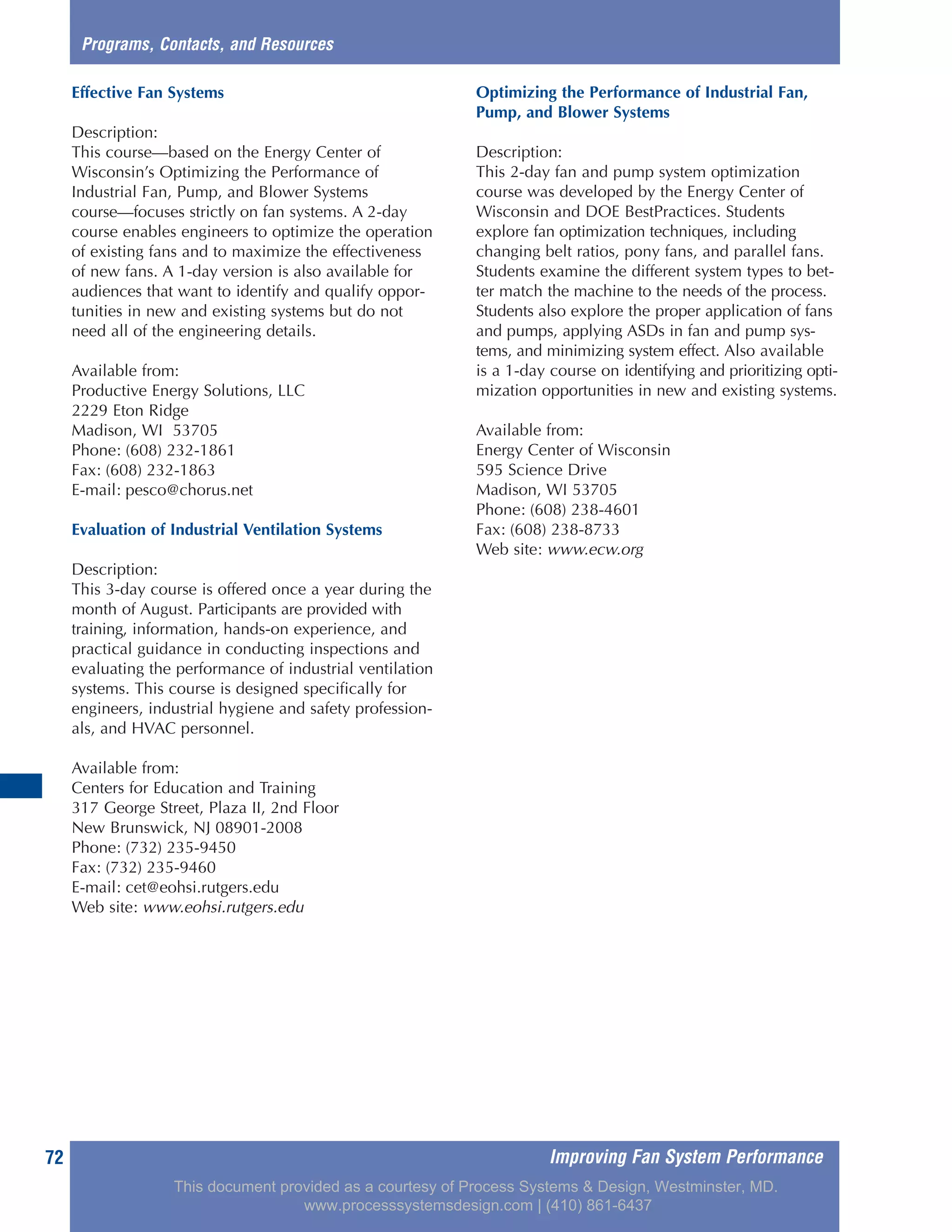 Improving Fan System Performance72
Effective Fan Systems
Description:
This course—based on the Energy Center of
Wisconsin’s Optimizing the Performance of
Industrial Fan, Pump, and Blower Systems
course—focuses strictly on fan systems. A 2-day
course enables engineers to optimize the operation
of existing fans and to maximize the effectiveness
of new fans. A 1-day version is also available for
audiences that want to identify and qualify oppor-
tunities in new and existing systems but do not
need all of the engineering details.
Available from:
Productive Energy Solutions, LLC
2229 Eton Ridge
Madison, WI 53705
Phone: (608) 232-1861
Fax: (608) 232-1863
E-mail: pesco@chorus.net
Evaluation of Industrial Ventilation Systems
Description:
This 3-day course is offered once a year during the
month of August. Participants are provided with
training, information, hands-on experience, and
practical guidance in conducting inspections and
evaluating the performance of industrial ventilation
systems. This course is designed specifically for
engineers, industrial hygiene and safety profession-
als, and HVAC personnel.
Available from:
Centers for Education and Training
317 George Street, Plaza II, 2nd Floor
New Brunswick, NJ 08901-2008
Phone: (732) 235-9450
Fax: (732) 235-9460
E-mail: cet@eohsi.rutgers.edu
Web site: www.eohsi.rutgers.edu
Optimizing the Performance of Industrial Fan,
Pump, and Blower Systems
Description:
This 2-day fan and pump system optimization
course was developed by the Energy Center of
Wisconsin and DOE BestPractices. Students
explore fan optimization techniques, including
changing belt ratios, pony fans, and parallel fans.
Students examine the different system types to bet-
ter match the machine to the needs of the process.
Students also explore the proper application of fans
and pumps, applying ASDs in fan and pump sys-
tems, and minimizing system effect. Also available
is a 1-day course on identifying and prioritizing opti-
mization opportunities in new and existing systems.
Available from:
Energy Center of Wisconsin
595 Science Drive
Madison, WI 53705
Phone: (608) 238-4601
Fax: (608) 238-8733
Web site: www.ecw.org
Programs, Contacts, and Resources
This document provided as a courtesy of Process Systems & Design, Westminster, MD.
www.processsystemsdesign.com | (410) 861-6437
 