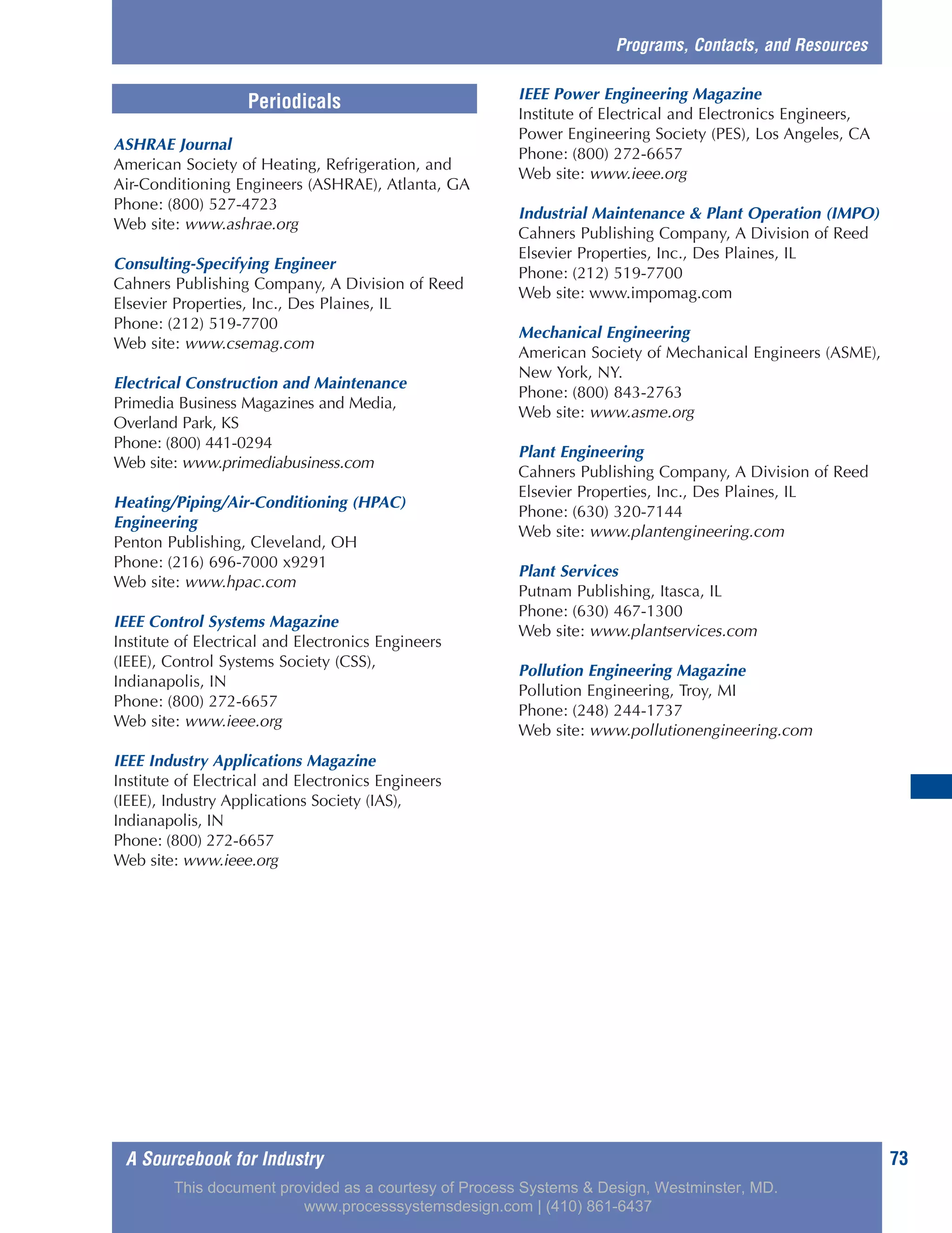 A Sourcebook for Industry 73
ASHRAE Journal
American Society of Heating, Refrigeration, and
Air-Conditioning Engineers (ASHRAE), Atlanta, GA
Phone: (800) 527-4723
Web site: www.ashrae.org
Consulting-Specifying Engineer
Cahners Publishing Company, A Division of Reed
Elsevier Properties, Inc., Des Plaines, IL
Phone: (212) 519-7700
Web site: www.csemag.com
Electrical Construction and Maintenance
Primedia Business Magazines and Media,
Overland Park, KS
Phone: (800) 441-0294
Web site: www.primediabusiness.com
Heating/Piping/Air-Conditioning (HPAC)
Engineering
Penton Publishing, Cleveland, OH
Phone: (216) 696-7000 x9291
Web site: www.hpac.com
IEEE Control Systems Magazine
Institute of Electrical and Electronics Engineers
(IEEE), Control Systems Society (CSS),
Indianapolis, IN
Phone: (800) 272-6657
Web site: www.ieee.org
IEEE Industry Applications Magazine
Institute of Electrical and Electronics Engineers
(IEEE), Industry Applications Society (IAS),
Indianapolis, IN
Phone: (800) 272-6657
Web site: www.ieee.org
IEEE Power Engineering Magazine
Institute of Electrical and Electronics Engineers,
Power Engineering Society (PES), Los Angeles, CA
Phone: (800) 272-6657
Web site: www.ieee.org
Industrial Maintenance & Plant Operation (IMPO)
Cahners Publishing Company, A Division of Reed
Elsevier Properties, Inc., Des Plaines, IL
Phone: (212) 519-7700
Web site: www.impomag.com
Mechanical Engineering
American Society of Mechanical Engineers (ASME),
New York, NY.
Phone: (800) 843-2763
Web site: www.asme.org
Plant Engineering
Cahners Publishing Company, A Division of Reed
Elsevier Properties, Inc., Des Plaines, IL
Phone: (630) 320-7144
Web site: www.plantengineering.com
Plant Services
Putnam Publishing, Itasca, IL
Phone: (630) 467-1300
Web site: www.plantservices.com
Pollution Engineering Magazine
Pollution Engineering, Troy, MI
Phone: (248) 244-1737
Web site: www.pollutionengineering.com
Programs, Contacts, and Resources
Periodicals
This document provided as a courtesy of Process Systems & Design, Westminster, MD.
www.processsystemsdesign.com | (410) 861-6437
 