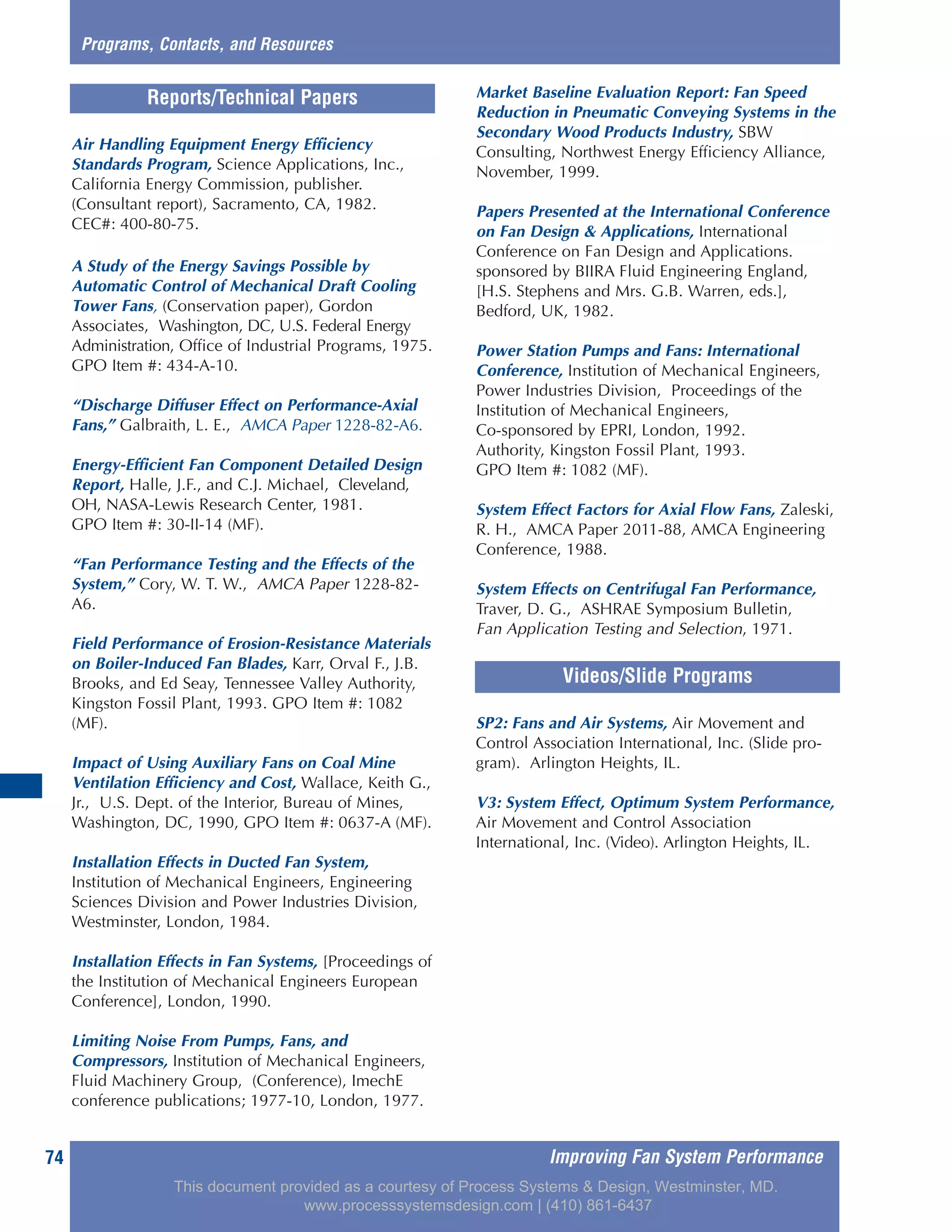 Improving Fan System Performance74
Air Handling Equipment Energy Efficiency
Standards Program, Science Applications, Inc.,
California Energy Commission, publisher.
(Consultant report), Sacramento, CA, 1982.
CEC#: 400-80-75.
A Study of the Energy Savings Possible by
Automatic Control of Mechanical Draft Cooling
Tower Fans, (Conservation paper), Gordon
Associates, Washington, DC, U.S. Federal Energy
Administration, Office of Industrial Programs, 1975.
GPO Item #: 434-A-10.
“Discharge Diffuser Effect on Performance-Axial
Fans,” Galbraith, L. E., AMCA Paper 1228-82-A6.
Energy-Efficient Fan Component Detailed Design
Report, Halle, J.F., and C.J. Michael, Cleveland,
OH, NASA-Lewis Research Center, 1981.
GPO Item #: 30-II-14 (MF).
“Fan Performance Testing and the Effects of the
System,” Cory, W. T. W., AMCA Paper 1228-82-
A6.
Field Performance of Erosion-Resistance Materials
on Boiler-Induced Fan Blades, Karr, Orval F., J.B.
Brooks, and Ed Seay, Tennessee Valley Authority,
Kingston Fossil Plant, 1993. GPO Item #: 1082
(MF).
Impact of Using Auxiliary Fans on Coal Mine
Ventilation Efficiency and Cost, Wallace, Keith G.,
Jr., U.S. Dept. of the Interior, Bureau of Mines,
Washington, DC, 1990, GPO Item #: 0637-A (MF).
Installation Effects in Ducted Fan System,
Institution of Mechanical Engineers, Engineering
Sciences Division and Power Industries Division,
Westminster, London, 1984.
Installation Effects in Fan Systems, [Proceedings of
the Institution of Mechanical Engineers European
Conference], London, 1990.
Limiting Noise From Pumps, Fans, and
Compressors, Institution of Mechanical Engineers,
Fluid Machinery Group, (Conference), ImechE
conference publications; 1977-10, London, 1977.
Market Baseline Evaluation Report: Fan Speed
Reduction in Pneumatic Conveying Systems in the
Secondary Wood Products Industry, SBW
Consulting, Northwest Energy Efficiency Alliance,
November, 1999.
Papers Presented at the International Conference
on Fan Design & Applications, International
Conference on Fan Design and Applications.
sponsored by BIIRA Fluid Engineering England,
[H.S. Stephens and Mrs. G.B. Warren, eds.],
Bedford, UK, 1982.
Power Station Pumps and Fans: International
Conference, Institution of Mechanical Engineers,
Power Industries Division, Proceedings of the
Institution of Mechanical Engineers,
Co-sponsored by EPRI, London, 1992.
Authority, Kingston Fossil Plant, 1993.
GPO Item #: 1082 (MF).
System Effect Factors for Axial Flow Fans, Zaleski,
R. H., AMCA Paper 2011-88, AMCA Engineering
Conference, 1988.
System Effects on Centrifugal Fan Performance,
Traver, D. G., ASHRAE Symposium Bulletin,
Fan Application Testing and Selection, 1971.
Reports/Technical Papers
SP2: Fans and Air Systems, Air Movement and
Control Association International, Inc. (Slide pro-
gram). Arlington Heights, IL.
V3: System Effect, Optimum System Performance,
Air Movement and Control Association
International, Inc. (Video). Arlington Heights, IL.
Videos/Slide Programs
Programs, Contacts, and Resources
This document provided as a courtesy of Process Systems & Design, Westminster, MD.
www.processsystemsdesign.com | (410) 861-6437
 