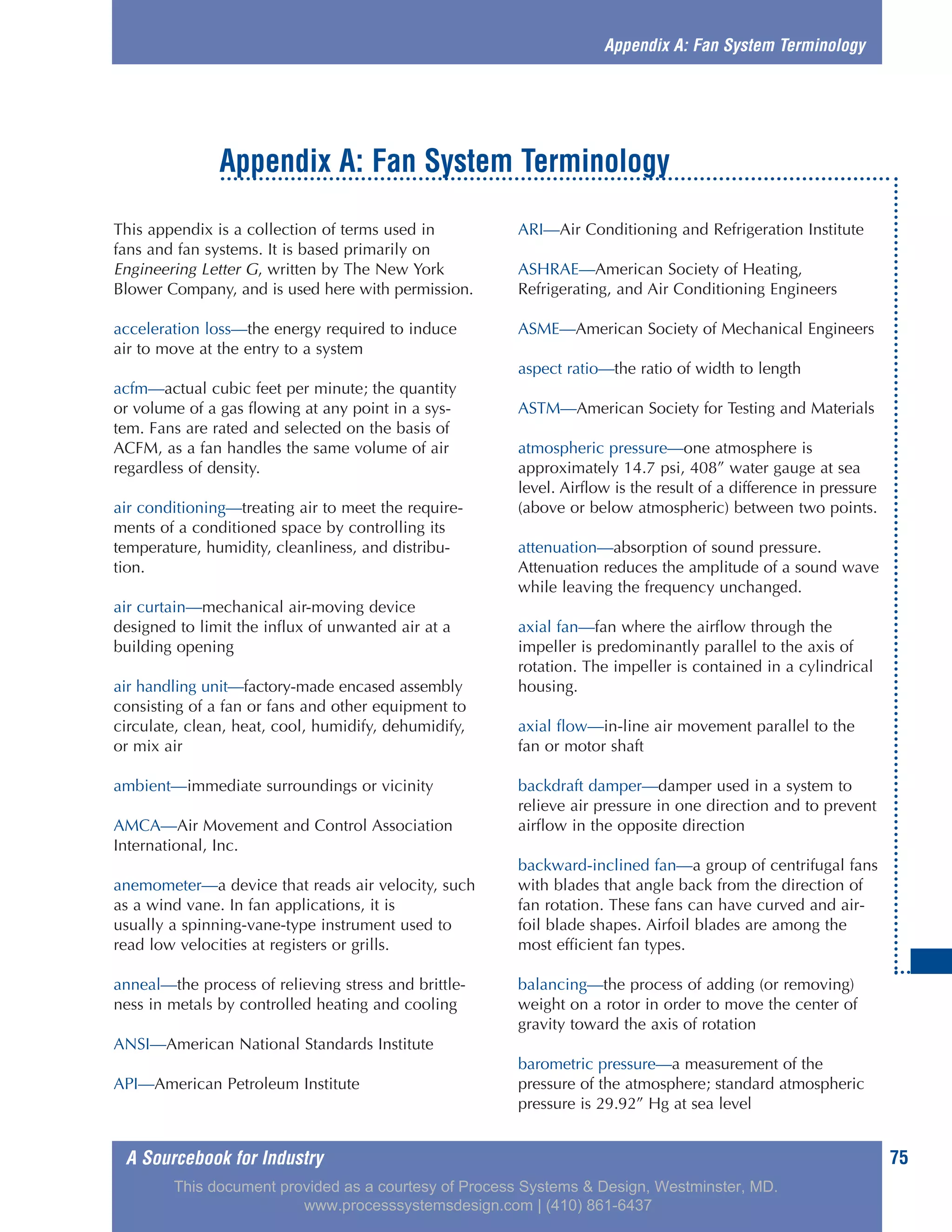 A Sourcebook for Industry 75
This appendix is a collection of terms used in
fans and fan systems. It is based primarily on
Engineering Letter G, written by The New York
Blower Company, and is used here with permission.
acceleration loss—the energy required to induce
air to move at the entry to a system
acfm—actual cubic feet per minute; the quantity
or volume of a gas flowing at any point in a sys-
tem. Fans are rated and selected on the basis of
ACFM, as a fan handles the same volume of air
regardless of density.
air conditioning—treating air to meet the require-
ments of a conditioned space by controlling its
temperature, humidity, cleanliness, and distribu-
tion.
air curtain—mechanical air-moving device
designed to limit the influx of unwanted air at a
building opening
air handling unit—factory-made encased assembly
consisting of a fan or fans and other equipment to
circulate, clean, heat, cool, humidify, dehumidify,
or mix air
ambient—immediate surroundings or vicinity
AMCA—Air Movement and Control Association
International, Inc.
anemometer—a device that reads air velocity, such
as a wind vane. In fan applications, it is
usually a spinning-vane-type instrument used to
read low velocities at registers or grills.
anneal—the process of relieving stress and brittle-
ness in metals by controlled heating and cooling
ANSI—American National Standards Institute
API—American Petroleum Institute
ARI—Air Conditioning and Refrigeration Institute
ASHRAE—American Society of Heating,
Refrigerating, and Air Conditioning Engineers
ASME—American Society of Mechanical Engineers
aspect ratio—the ratio of width to length
ASTM—American Society for Testing and Materials
atmospheric pressure—one atmosphere is
approximately 14.7 psi, 408” water gauge at sea
level. Airflow is the result of a difference in pressure
(above or below atmospheric) between two points.
attenuation—absorption of sound pressure.
Attenuation reduces the amplitude of a sound wave
while leaving the frequency unchanged.
axial fan—fan where the airflow through the
impeller is predominantly parallel to the axis of
rotation. The impeller is contained in a cylindrical
housing.
axial flow—in-line air movement parallel to the
fan or motor shaft
backdraft damper—damper used in a system to
relieve air pressure in one direction and to prevent
airflow in the opposite direction
backward-inclined fan—a group of centrifugal fans
with blades that angle back from the direction of
fan rotation. These fans can have curved and air-
foil blade shapes. Airfoil blades are among the
most efficient fan types.
balancing—the process of adding (or removing)
weight on a rotor in order to move the center of
gravity toward the axis of rotation
barometric pressure—a measurement of the
pressure of the atmosphere; standard atmospheric
pressure is 29.92” Hg at sea level
Appendix A: Fan System Terminology
Appendix A: Fan System Terminology
This document provided as a courtesy of Process Systems & Design, Westminster, MD.
www.processsystemsdesign.com | (410) 861-6437
 