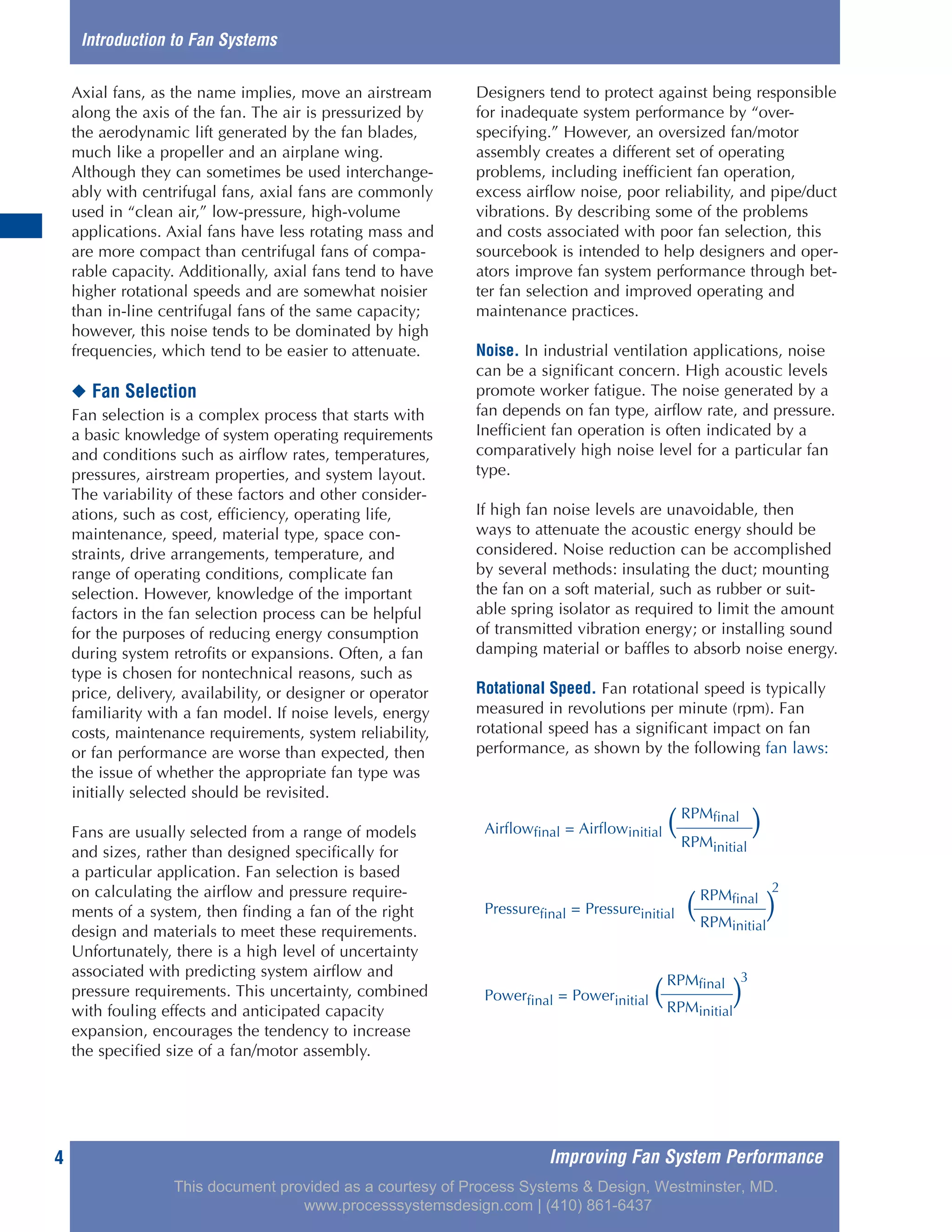 Improving Fan System Performance4
Axial fans, as the name implies, move an airstream
along the axis of the fan. The air is pressurized by
the aerodynamic lift generated by the fan blades,
much like a propeller and an airplane wing.
Although they can sometimes be used interchange-
ably with centrifugal fans, axial fans are commonly
used in “clean air,” low-pressure, high-volume
applications. Axial fans have less rotating mass and
are more compact than centrifugal fans of compa-
rable capacity. Additionally, axial fans tend to have
higher rotational speeds and are somewhat noisier
than in-line centrifugal fans of the same capacity;
however, this noise tends to be dominated by high
frequencies, which tend to be easier to attenuate.
◆ Fan Selection
Fan selection is a complex process that starts with
a basic knowledge of system operating requirements
and conditions such as airflow rates, temperatures,
pressures, airstream properties, and system layout.
The variability of these factors and other consider-
ations, such as cost, efficiency, operating life,
maintenance, speed, material type, space con-
straints, drive arrangements, temperature, and
range of operating conditions, complicate fan
selection. However, knowledge of the important
factors in the fan selection process can be helpful
for the purposes of reducing energy consumption
during system retrofits or expansions. Often, a fan
type is chosen for nontechnical reasons, such as
price, delivery, availability, or designer or operator
familiarity with a fan model. If noise levels, energy
costs, maintenance requirements, system reliability,
or fan performance are worse than expected, then
the issue of whether the appropriate fan type was
initially selected should be revisited.
Fans are usually selected from a range of models
and sizes, rather than designed specifically for
a particular application. Fan selection is based
on calculating the airflow and pressure require-
ments of a system, then finding a fan of the right
design and materials to meet these requirements.
Unfortunately, there is a high level of uncertainty
associated with predicting system airflow and
pressure requirements. This uncertainty, combined
with fouling effects and anticipated capacity
expansion, encourages the tendency to increase
the specified size of a fan/motor assembly.
Designers tend to protect against being responsible
for inadequate system performance by “over-
specifying.” However, an oversized fan/motor
assembly creates a different set of operating
problems, including inefficient fan operation,
excess airflow noise, poor reliability, and pipe/duct
vibrations. By describing some of the problems
and costs associated with poor fan selection, this
sourcebook is intended to help designers and oper-
ators improve fan system performance through bet-
ter fan selection and improved operating and
maintenance practices.
Noise. In industrial ventilation applications, noise
can be a significant concern. High acoustic levels
promote worker fatigue. The noise generated by a
fan depends on fan type, airflow rate, and pressure.
Inefficient fan operation is often indicated by a
comparatively high noise level for a particular fan
type.
If high fan noise levels are unavoidable, then
ways to attenuate the acoustic energy should be
considered. Noise reduction can be accomplished
by several methods: insulating the duct; mounting
the fan on a soft material, such as rubber or suit-
able spring isolator as required to limit the amount
of transmitted vibration energy; or installing sound
damping material or baffles to absorb noise energy.
Rotational Speed. Fan rotational speed is typically
measured in revolutions per minute (rpm). Fan
rotational speed has a significant impact on fan
performance, as shown by the following fan laws:
Introduction to Fan Systems
RPMfinal
Airflowfinal = Airflowinitial ( )RPMinitial
RPMfinal
Pressurefinal = Pressureinitial ( )
2
RPMinitial
RPMfinal
Powerfinal = Powerinitial ( )
3
RPMinitial
This document provided as a courtesy of Process Systems & Design, Westminster, MD.
www.processsystemsdesign.com | (410) 861-6437
 