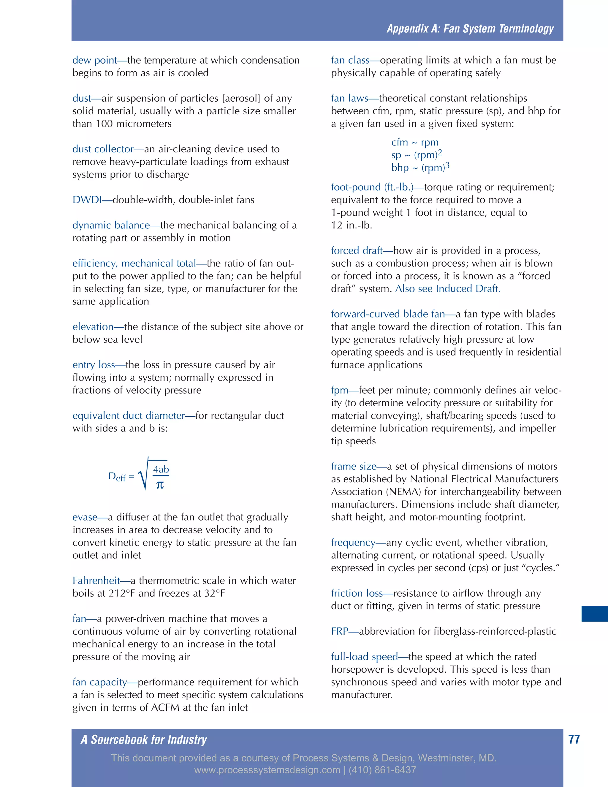 A Sourcebook for Industry 77
dew point—the temperature at which condensation
begins to form as air is cooled
dust—air suspension of particles [aerosol] of any
solid material, usually with a particle size smaller
than 100 micrometers
dust collector—an air-cleaning device used to
remove heavy-particulate loadings from exhaust
systems prior to discharge
DWDI—double-width, double-inlet fans
dynamic balance—the mechanical balancing of a
rotating part or assembly in motion
efficiency, mechanical total—the ratio of fan out-
put to the power applied to the fan; can be helpful
in selecting fan size, type, or manufacturer for the
same application
elevation—the distance of the subject site above or
below sea level
entry loss—the loss in pressure caused by air
flowing into a system; normally expressed in
fractions of velocity pressure
equivalent duct diameter—for rectangular duct
with sides a and b is:
evase—a diffuser at the fan outlet that gradually
increases in area to decrease velocity and to
convert kinetic energy to static pressure at the fan
outlet and inlet
Fahrenheit—a thermometric scale in which water
boils at 212°F and freezes at 32°F
fan—a power-driven machine that moves a
continuous volume of air by converting rotational
mechanical energy to an increase in the total
pressure of the moving air
fan capacity—performance requirement for which
a fan is selected to meet specific system calculations
given in terms of ACFM at the fan inlet
fan class—operating limits at which a fan must be
physically capable of operating safely
fan laws—theoretical constant relationships
between cfm, rpm, static pressure (sp), and bhp for
a given fan used in a given fixed system:
cfm ~ rpm
sp ~ (rpm)2
bhp ~ (rpm)3
foot-pound (ft.-lb.)—torque rating or requirement;
equivalent to the force required to move a
1-pound weight 1 foot in distance, equal to
12 in.-lb.
forced draft—how air is provided in a process,
such as a combustion process; when air is blown
or forced into a process, it is known as a “forced
draft” system. Also see Induced Draft.
forward-curved blade fan—a fan type with blades
that angle toward the direction of rotation. This fan
type generates relatively high pressure at low
operating speeds and is used frequently in residential
furnace applications
fpm—feet per minute; commonly defines air veloc-
ity (to determine velocity pressure or suitability for
material conveying), shaft/bearing speeds (used to
determine lubrication requirements), and impeller
tip speeds
frame size—a set of physical dimensions of motors
as established by National Electrical Manufacturers
Association (NEMA) for interchangeability between
manufacturers. Dimensions include shaft diameter,
shaft height, and motor-mounting footprint.
frequency—any cyclic event, whether vibration,
alternating current, or rotational speed. Usually
expressed in cycles per second (cps) or just “cycles.”
friction loss—resistance to airflow through any
duct or fitting, given in terms of static pressure
FRP—abbreviation for fiberglass-reinforced-plastic
full-load speed—the speed at which the rated
horsepower is developed. This speed is less than
synchronous speed and varies with motor type and
manufacturer.
Appendix A: Fan System Terminology
4ab
Deff =
√ π
This document provided as a courtesy of Process Systems & Design, Westminster, MD.
www.processsystemsdesign.com | (410) 861-6437
 