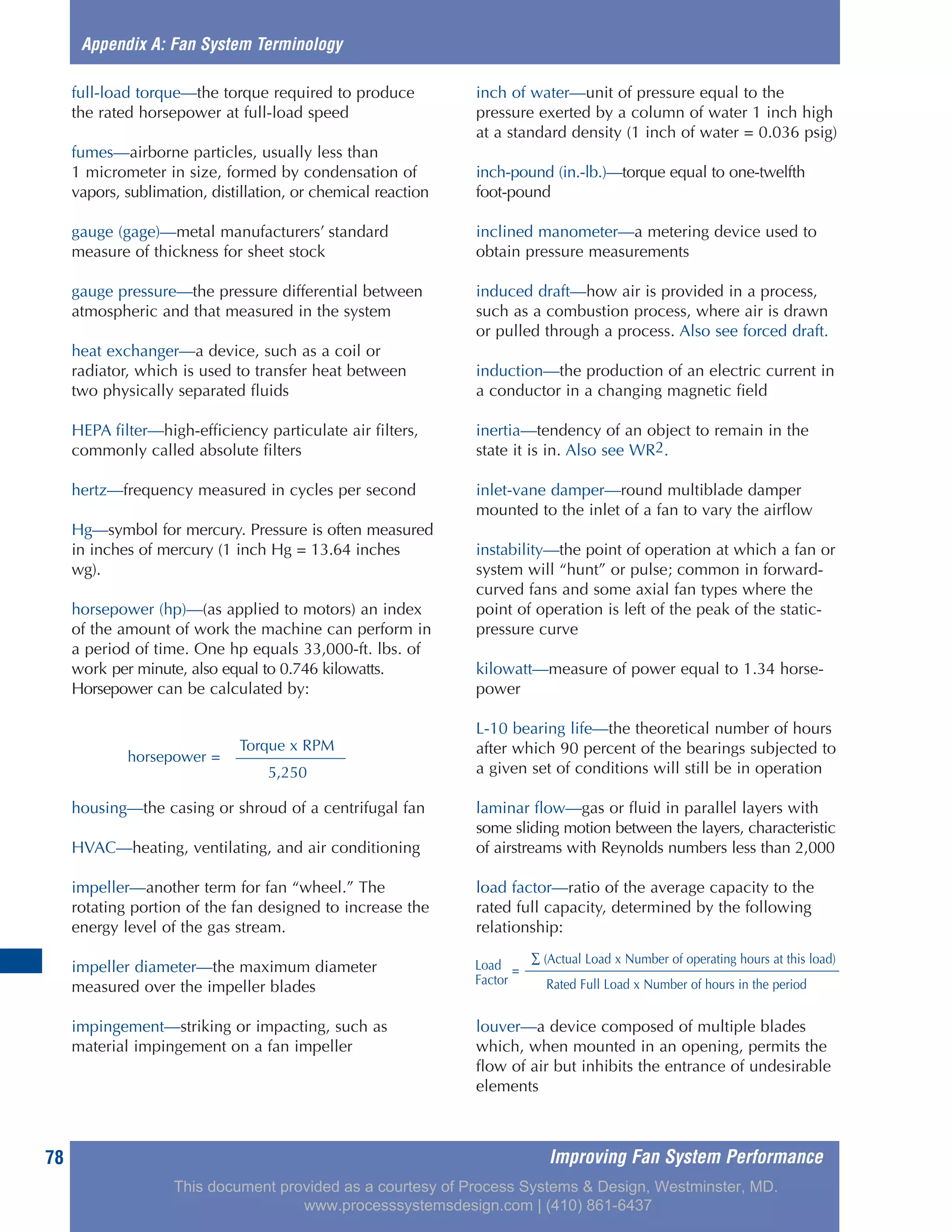 Improving Fan System Performance78
full-load torque—the torque required to produce
the rated horsepower at full-load speed
fumes—airborne particles, usually less than
1 micrometer in size, formed by condensation of
vapors, sublimation, distillation, or chemical reaction
gauge (gage)—metal manufacturers’ standard
measure of thickness for sheet stock
gauge pressure—the pressure differential between
atmospheric and that measured in the system
heat exchanger—a device, such as a coil or
radiator, which is used to transfer heat between
two physically separated fluids
HEPA filter—high-efficiency particulate air filters,
commonly called absolute filters
hertz—frequency measured in cycles per second
Hg—symbol for mercury. Pressure is often measured
in inches of mercury (1 inch Hg = 13.64 inches
wg).
horsepower (hp)—(as applied to motors) an index
of the amount of work the machine can perform in
a period of time. One hp equals 33,000-ft. lbs. of
work per minute, also equal to 0.746 kilowatts.
Horsepower can be calculated by:
housing—the casing or shroud of a centrifugal fan
HVAC—heating, ventilating, and air conditioning
impeller—another term for fan “wheel.” The
rotating portion of the fan designed to increase the
energy level of the gas stream.
impeller diameter—the maximum diameter
measured over the impeller blades
impingement—striking or impacting, such as
material impingement on a fan impeller
inch of water—unit of pressure equal to the
pressure exerted by a column of water 1 inch high
at a standard density (1 inch of water = 0.036 psig)
inch-pound (in.-lb.)—torque equal to one-twelfth
foot-pound
inclined manometer—a metering device used to
obtain pressure measurements
induced draft—how air is provided in a process,
such as a combustion process, where air is drawn
or pulled through a process. Also see forced draft.
induction—the production of an electric current in
a conductor in a changing magnetic field
inertia—tendency of an object to remain in the
state it is in. Also see WR2.
inlet-vane damper—round multiblade damper
mounted to the inlet of a fan to vary the airflow
instability—the point of operation at which a fan or
system will “hunt” or pulse; common in forward-
curved fans and some axial fan types where the
point of operation is left of the peak of the static-
pressure curve
kilowatt—measure of power equal to 1.34 horse-
power
L-10 bearing life—the theoretical number of hours
after which 90 percent of the bearings subjected to
a given set of conditions will still be in operation
laminar flow—gas or fluid in parallel layers with
some sliding motion between the layers, characteristic
of airstreams with Reynolds numbers less than 2,000
load factor—ratio of the average capacity to the
rated full capacity, determined by the following
relationship:
louver—a device composed of multiple blades
which, when mounted in an opening, permits the
flow of air but inhibits the entrance of undesirable
elements
Appendix A: Fan System Terminology
Torque x RPM
horsepower =
5,250
Load ∑ (Actual Load x Number of operating hours at this load)
Factor
=
Rated Full Load x Number of hours in the period
This document provided as a courtesy of Process Systems & Design, Westminster, MD.
www.processsystemsdesign.com | (410) 861-6437
 