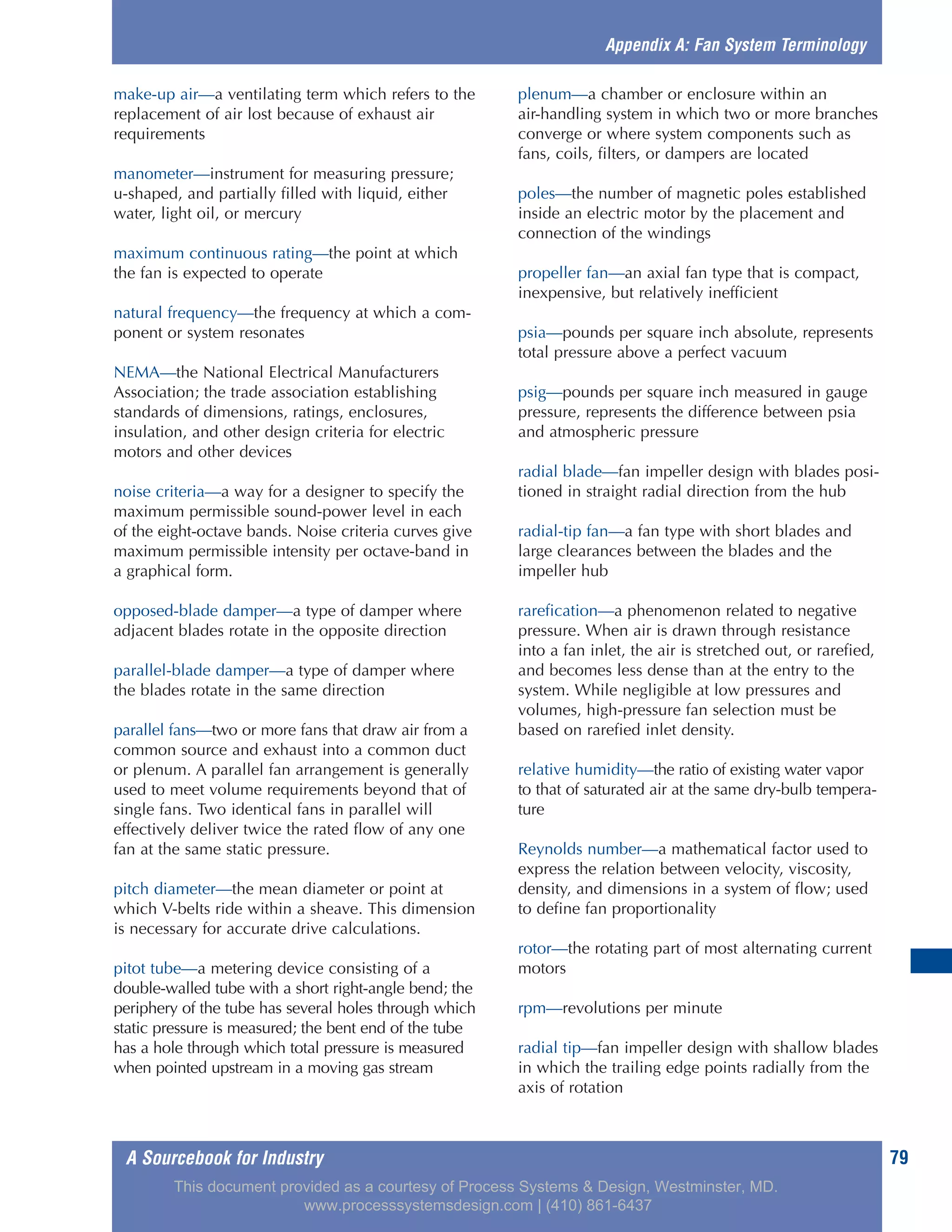 A Sourcebook for Industry 79
make-up air—a ventilating term which refers to the
replacement of air lost because of exhaust air
requirements
manometer—instrument for measuring pressure;
u-shaped, and partially filled with liquid, either
water, light oil, or mercury
maximum continuous rating—the point at which
the fan is expected to operate
natural frequency—the frequency at which a com-
ponent or system resonates
NEMA—the National Electrical Manufacturers
Association; the trade association establishing
standards of dimensions, ratings, enclosures,
insulation, and other design criteria for electric
motors and other devices
noise criteria—a way for a designer to specify the
maximum permissible sound-power level in each
of the eight-octave bands. Noise criteria curves give
maximum permissible intensity per octave-band in
a graphical form.
opposed-blade damper—a type of damper where
adjacent blades rotate in the opposite direction
parallel-blade damper—a type of damper where
the blades rotate in the same direction
parallel fans—two or more fans that draw air from a
common source and exhaust into a common duct
or plenum. A parallel fan arrangement is generally
used to meet volume requirements beyond that of
single fans. Two identical fans in parallel will
effectively deliver twice the rated flow of any one
fan at the same static pressure.
pitch diameter—the mean diameter or point at
which V-belts ride within a sheave. This dimension
is necessary for accurate drive calculations.
pitot tube—a metering device consisting of a
double-walled tube with a short right-angle bend; the
periphery of the tube has several holes through which
static pressure is measured; the bent end of the tube
has a hole through which total pressure is measured
when pointed upstream in a moving gas stream
plenum—a chamber or enclosure within an
air-handling system in which two or more branches
converge or where system components such as
fans, coils, filters, or dampers are located
poles—the number of magnetic poles established
inside an electric motor by the placement and
connection of the windings
propeller fan—an axial fan type that is compact,
inexpensive, but relatively inefficient
psia—pounds per square inch absolute, represents
total pressure above a perfect vacuum
psig—pounds per square inch measured in gauge
pressure, represents the difference between psia
and atmospheric pressure
radial blade—fan impeller design with blades posi-
tioned in straight radial direction from the hub
radial-tip fan—a fan type with short blades and
large clearances between the blades and the
impeller hub
rarefication—a phenomenon related to negative
pressure. When air is drawn through resistance
into a fan inlet, the air is stretched out, or rarefied,
and becomes less dense than at the entry to the
system. While negligible at low pressures and
volumes, high-pressure fan selection must be
based on rarefied inlet density.
relative humidity—the ratio of existing water vapor
to that of saturated air at the same dry-bulb tempera-
ture
Reynolds number—a mathematical factor used to
express the relation between velocity, viscosity,
density, and dimensions in a system of flow; used
to define fan proportionality
rotor—the rotating part of most alternating current
motors
rpm—revolutions per minute
radial tip—fan impeller design with shallow blades
in which the trailing edge points radially from the
axis of rotation
Appendix A: Fan System Terminology
This document provided as a courtesy of Process Systems & Design, Westminster, MD.
www.processsystemsdesign.com | (410) 861-6437
 