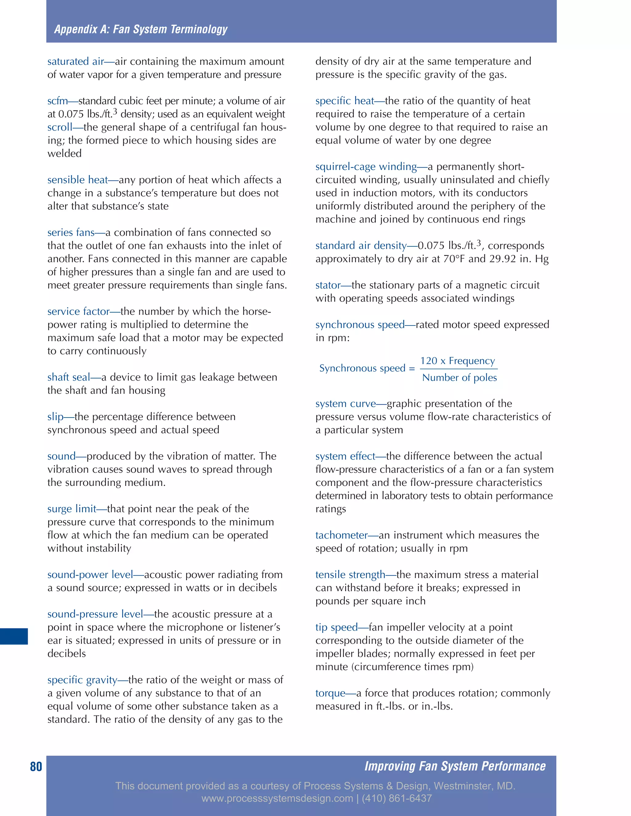 Improving Fan System Performance80
saturated air—air containing the maximum amount
of water vapor for a given temperature and pressure
scfm—standard cubic feet per minute; a volume of air
at 0.075 lbs./ft.3 density; used as an equivalent weight
scroll—the general shape of a centrifugal fan hous-
ing; the formed piece to which housing sides are
welded
sensible heat—any portion of heat which affects a
change in a substance’s temperature but does not
alter that substance’s state
series fans—a combination of fans connected so
that the outlet of one fan exhausts into the inlet of
another. Fans connected in this manner are capable
of higher pressures than a single fan and are used to
meet greater pressure requirements than single fans.
service factor—the number by which the horse-
power rating is multiplied to determine the
maximum safe load that a motor may be expected
to carry continuously
shaft seal—a device to limit gas leakage between
the shaft and fan housing
slip—the percentage difference between
synchronous speed and actual speed
sound—produced by the vibration of matter. The
vibration causes sound waves to spread through
the surrounding medium.
surge limit—that point near the peak of the
pressure curve that corresponds to the minimum
flow at which the fan medium can be operated
without instability
sound-power level—acoustic power radiating from
a sound source; expressed in watts or in decibels
sound-pressure level—the acoustic pressure at a
point in space where the microphone or listener’s
ear is situated; expressed in units of pressure or in
decibels
specific gravity—the ratio of the weight or mass of
a given volume of any substance to that of an
equal volume of some other substance taken as a
standard. The ratio of the density of any gas to the
density of dry air at the same temperature and
pressure is the specific gravity of the gas.
specific heat—the ratio of the quantity of heat
required to raise the temperature of a certain
volume by one degree to that required to raise an
equal volume of water by one degree
squirrel-cage winding—a permanently short-
circuited winding, usually uninsulated and chiefly
used in induction motors, with its conductors
uniformly distributed around the periphery of the
machine and joined by continuous end rings
standard air density—0.075 lbs./ft.3, corresponds
approximately to dry air at 70°F and 29.92 in. Hg
stator—the stationary parts of a magnetic circuit
with operating speeds associated windings
synchronous speed—rated motor speed expressed
in rpm:
system curve—graphic presentation of the
pressure versus volume flow-rate characteristics of
a particular system
system effect—the difference between the actual
flow-pressure characteristics of a fan or a fan system
component and the flow-pressure characteristics
determined in laboratory tests to obtain performance
ratings
tachometer—an instrument which measures the
speed of rotation; usually in rpm
tensile strength—the maximum stress a material
can withstand before it breaks; expressed in
pounds per square inch
tip speed—fan impeller velocity at a point
corresponding to the outside diameter of the
impeller blades; normally expressed in feet per
minute (circumference times rpm)
torque—a force that produces rotation; commonly
measured in ft.-lbs. or in.-lbs.
Appendix A: Fan System Terminology
120 x Frequency
Synchronous speed =
Number of poles
This document provided as a courtesy of Process Systems & Design, Westminster, MD.
www.processsystemsdesign.com | (410) 861-6437
 