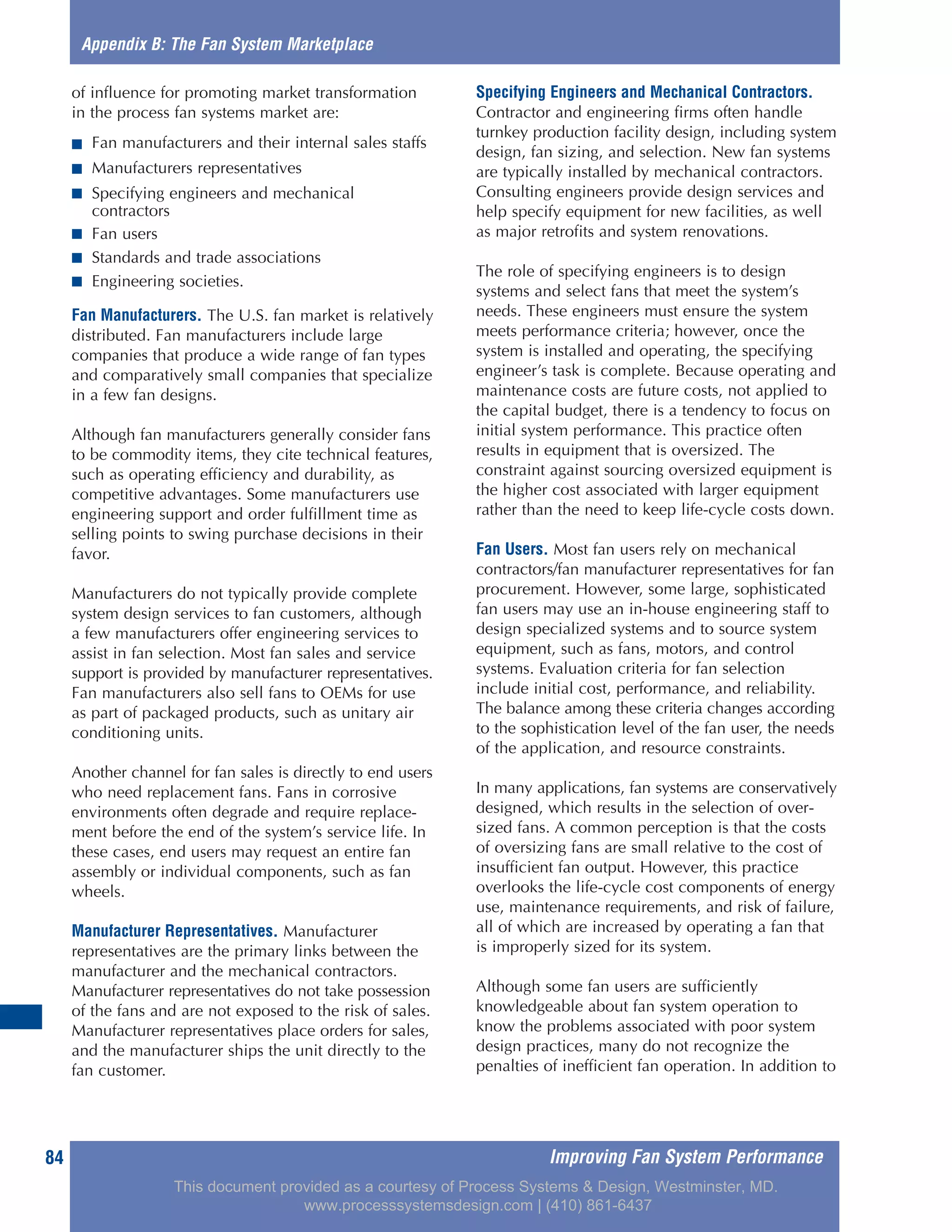 Improving Fan System Performance84
of influence for promoting market transformation
in the process fan systems market are:
■ Fan manufacturers and their internal sales staffs
■ Manufacturers representatives
■ Specifying engineers and mechanical
contractors
■ Fan users
■ Standards and trade associations
■ Engineering societies.
Fan Manufacturers. The U.S. fan market is relatively
distributed. Fan manufacturers include large
companies that produce a wide range of fan types
and comparatively small companies that specialize
in a few fan designs.
Although fan manufacturers generally consider fans
to be commodity items, they cite technical features,
such as operating efficiency and durability, as
competitive advantages. Some manufacturers use
engineering support and order fulfillment time as
selling points to swing purchase decisions in their
favor.
Manufacturers do not typically provide complete
system design services to fan customers, although
a few manufacturers offer engineering services to
assist in fan selection. Most fan sales and service
support is provided by manufacturer representatives.
Fan manufacturers also sell fans to OEMs for use
as part of packaged products, such as unitary air
conditioning units.
Another channel for fan sales is directly to end users
who need replacement fans. Fans in corrosive
environments often degrade and require replace-
ment before the end of the system’s service life. In
these cases, end users may request an entire fan
assembly or individual components, such as fan
wheels.
Manufacturer Representatives. Manufacturer
representatives are the primary links between the
manufacturer and the mechanical contractors.
Manufacturer representatives do not take possession
of the fans and are not exposed to the risk of sales.
Manufacturer representatives place orders for sales,
and the manufacturer ships the unit directly to the
fan customer.
Specifying Engineers and Mechanical Contractors.
Contractor and engineering firms often handle
turnkey production facility design, including system
design, fan sizing, and selection. New fan systems
are typically installed by mechanical contractors.
Consulting engineers provide design services and
help specify equipment for new facilities, as well
as major retrofits and system renovations.
The role of specifying engineers is to design
systems and select fans that meet the system’s
needs. These engineers must ensure the system
meets performance criteria; however, once the
system is installed and operating, the specifying
engineer’s task is complete. Because operating and
maintenance costs are future costs, not applied to
the capital budget, there is a tendency to focus on
initial system performance. This practice often
results in equipment that is oversized. The
constraint against sourcing oversized equipment is
the higher cost associated with larger equipment
rather than the need to keep life-cycle costs down.
Fan Users. Most fan users rely on mechanical
contractors/fan manufacturer representatives for fan
procurement. However, some large, sophisticated
fan users may use an in-house engineering staff to
design specialized systems and to source system
equipment, such as fans, motors, and control
systems. Evaluation criteria for fan selection
include initial cost, performance, and reliability.
The balance among these criteria changes according
to the sophistication level of the fan user, the needs
of the application, and resource constraints.
In many applications, fan systems are conservatively
designed, which results in the selection of over-
sized fans. A common perception is that the costs
of oversizing fans are small relative to the cost of
insufficient fan output. However, this practice
overlooks the life-cycle cost components of energy
use, maintenance requirements, and risk of failure,
all of which are increased by operating a fan that
is improperly sized for its system.
Although some fan users are sufficiently
knowledgeable about fan system operation to
know the problems associated with poor system
design practices, many do not recognize the
penalties of inefficient fan operation. In addition to
Appendix B: The Fan System Marketplace
This document provided as a courtesy of Process Systems & Design, Westminster, MD.
www.processsystemsdesign.com | (410) 861-6437
 