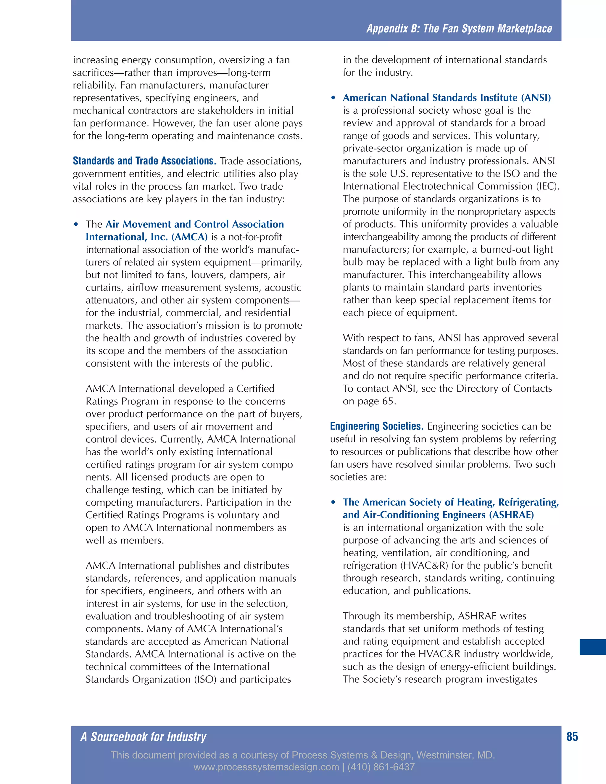 A Sourcebook for Industry 85
increasing energy consumption, oversizing a fan
sacrifices—rather than improves—long-term
reliability. Fan manufacturers, manufacturer
representatives, specifying engineers, and
mechanical contractors are stakeholders in initial
fan performance. However, the fan user alone pays
for the long-term operating and maintenance costs.
Standards and Trade Associations. Trade associations,
government entities, and electric utilities also play
vital roles in the process fan market. Two trade
associations are key players in the fan industry:
• The Air Movement and Control Association
International, Inc. (AMCA) is a not-for-profit
international association of the world’s manufac-
turers of related air system equipment—primarily,
but not limited to fans, louvers, dampers, air
curtains, airflow measurement systems, acoustic
attenuators, and other air system components—
for the industrial, commercial, and residential
markets. The association’s mission is to promote
the health and growth of industries covered by
its scope and the members of the association
consistent with the interests of the public.
AMCA International developed a Certified
Ratings Program in response to the concerns
over product performance on the part of buyers,
specifiers, and users of air movement and
control devices. Currently, AMCA International
has the world’s only existing international
certified ratings program for air system compo
nents. All licensed products are open to
challenge testing, which can be initiated by
competing manufacturers. Participation in the
Certified Ratings Programs is voluntary and
open to AMCA International nonmembers as
well as members.
AMCA International publishes and distributes
standards, references, and application manuals
for specifiers, engineers, and others with an
interest in air systems, for use in the selection,
evaluation and troubleshooting of air system
components. Many of AMCA International’s
standards are accepted as American National
Standards. AMCA International is active on the
technical committees of the International
Standards Organization (ISO) and participates
in the development of international standards
for the industry.
• American National Standards Institute (ANSI)
is a professional society whose goal is the
review and approval of standards for a broad
range of goods and services. This voluntary,
private-sector organization is made up of
manufacturers and industry professionals. ANSI
is the sole U.S. representative to the ISO and the
International Electrotechnical Commission (IEC).
The purpose of standards organizations is to
promote uniformity in the nonproprietary aspects
of products. This uniformity provides a valuable
interchangeability among the products of different
manufacturers; for example, a burned-out light
bulb may be replaced with a light bulb from any
manufacturer. This interchangeability allows
plants to maintain standard parts inventories
rather than keep special replacement items for
each piece of equipment.
With respect to fans, ANSI has approved several
standards on fan performance for testing purposes.
Most of these standards are relatively general
and do not require specific performance criteria.
To contact ANSI, see the Directory of Contacts
on page 65.
Engineering Societies. Engineering societies can be
useful in resolving fan system problems by referring
to resources or publications that describe how other
fan users have resolved similar problems. Two such
societies are:
• The American Society of Heating, Refrigerating,
and Air-Conditioning Engineers (ASHRAE)
is an international organization with the sole
purpose of advancing the arts and sciences of
heating, ventilation, air conditioning, and
refrigeration (HVAC&R) for the public’s benefit
through research, standards writing, continuing
education, and publications.
Through its membership, ASHRAE writes
standards that set uniform methods of testing
and rating equipment and establish accepted
practices for the HVAC&R industry worldwide,
such as the design of energy-efficient buildings.
The Society’s research program investigates
Appendix B: The Fan System Marketplace
This document provided as a courtesy of Process Systems & Design, Westminster, MD.
www.processsystemsdesign.com | (410) 861-6437
 