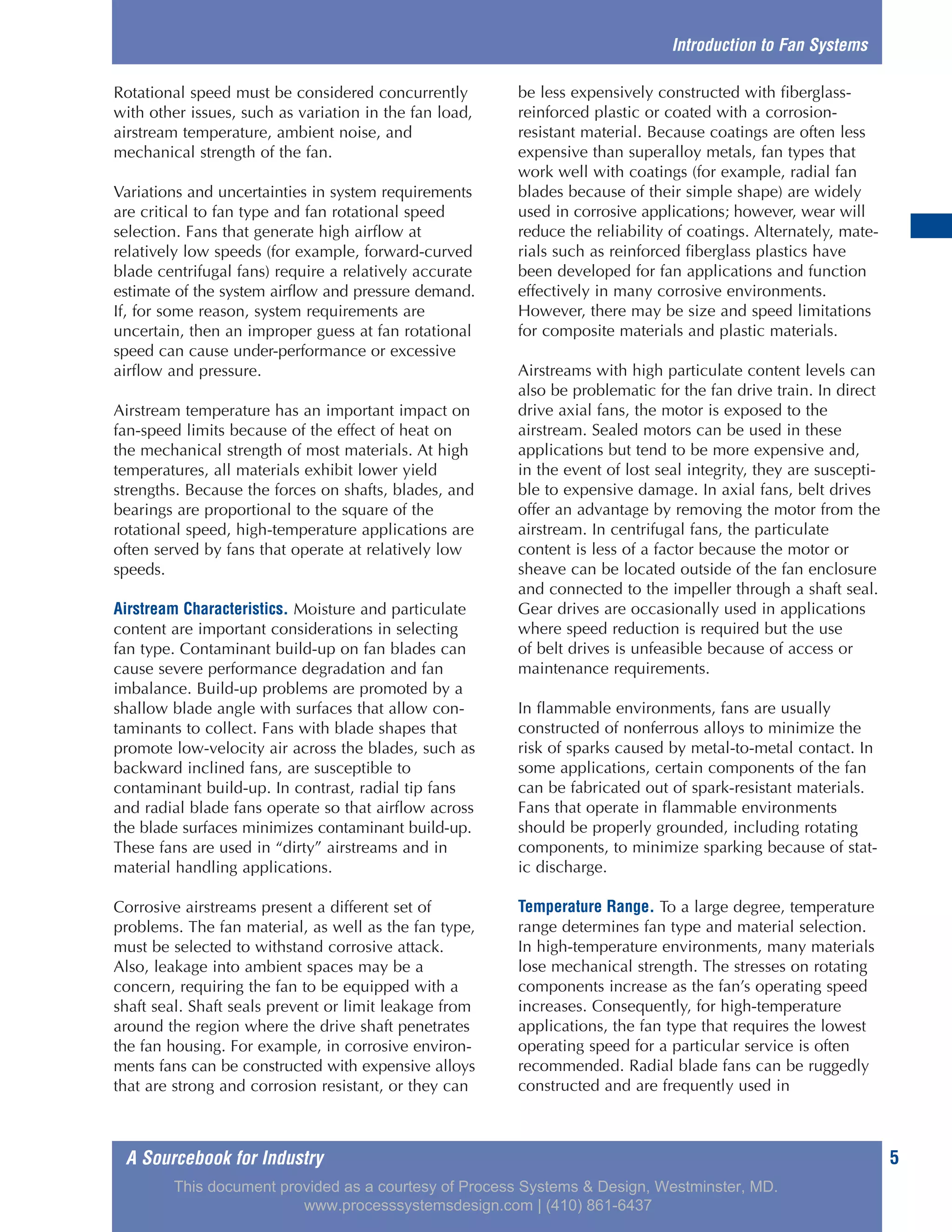 A Sourcebook for Industry 5
Rotational speed must be considered concurrently
with other issues, such as variation in the fan load,
airstream temperature, ambient noise, and
mechanical strength of the fan.
Variations and uncertainties in system requirements
are critical to fan type and fan rotational speed
selection. Fans that generate high airflow at
relatively low speeds (for example, forward-curved
blade centrifugal fans) require a relatively accurate
estimate of the system airflow and pressure demand.
If, for some reason, system requirements are
uncertain, then an improper guess at fan rotational
speed can cause under-performance or excessive
airflow and pressure.
Airstream temperature has an important impact on
fan-speed limits because of the effect of heat on
the mechanical strength of most materials. At high
temperatures, all materials exhibit lower yield
strengths. Because the forces on shafts, blades, and
bearings are proportional to the square of the
rotational speed, high-temperature applications are
often served by fans that operate at relatively low
speeds.
Airstream Characteristics. Moisture and particulate
content are important considerations in selecting
fan type. Contaminant build-up on fan blades can
cause severe performance degradation and fan
imbalance. Build-up problems are promoted by a
shallow blade angle with surfaces that allow con-
taminants to collect. Fans with blade shapes that
promote low-velocity air across the blades, such as
backward inclined fans, are susceptible to
contaminant build-up. In contrast, radial tip fans
and radial blade fans operate so that airflow across
the blade surfaces minimizes contaminant build-up.
These fans are used in “dirty” airstreams and in
material handling applications.
Corrosive airstreams present a different set of
problems. The fan material, as well as the fan type,
must be selected to withstand corrosive attack.
Also, leakage into ambient spaces may be a
concern, requiring the fan to be equipped with a
shaft seal. Shaft seals prevent or limit leakage from
around the region where the drive shaft penetrates
the fan housing. For example, in corrosive environ-
ments fans can be constructed with expensive alloys
that are strong and corrosion resistant, or they can
be less expensively constructed with fiberglass-
reinforced plastic or coated with a corrosion-
resistant material. Because coatings are often less
expensive than superalloy metals, fan types that
work well with coatings (for example, radial fan
blades because of their simple shape) are widely
used in corrosive applications; however, wear will
reduce the reliability of coatings. Alternately, mate-
rials such as reinforced fiberglass plastics have
been developed for fan applications and function
effectively in many corrosive environments.
However, there may be size and speed limitations
for composite materials and plastic materials.
Airstreams with high particulate content levels can
also be problematic for the fan drive train. In direct
drive axial fans, the motor is exposed to the
airstream. Sealed motors can be used in these
applications but tend to be more expensive and,
in the event of lost seal integrity, they are suscepti-
ble to expensive damage. In axial fans, belt drives
offer an advantage by removing the motor from the
airstream. In centrifugal fans, the particulate
content is less of a factor because the motor or
sheave can be located outside of the fan enclosure
and connected to the impeller through a shaft seal.
Gear drives are occasionally used in applications
where speed reduction is required but the use
of belt drives is unfeasible because of access or
maintenance requirements.
In flammable environments, fans are usually
constructed of nonferrous alloys to minimize the
risk of sparks caused by metal-to-metal contact. In
some applications, certain components of the fan
can be fabricated out of spark-resistant materials.
Fans that operate in flammable environments
should be properly grounded, including rotating
components, to minimize sparking because of stat-
ic discharge.
Temperature Range. To a large degree, temperature
range determines fan type and material selection.
In high-temperature environments, many materials
lose mechanical strength. The stresses on rotating
components increase as the fan’s operating speed
increases. Consequently, for high-temperature
applications, the fan type that requires the lowest
operating speed for a particular service is often
recommended. Radial blade fans can be ruggedly
constructed and are frequently used in
Introduction to Fan Systems
This document provided as a courtesy of Process Systems & Design, Westminster, MD.
www.processsystemsdesign.com | (410) 861-6437
 