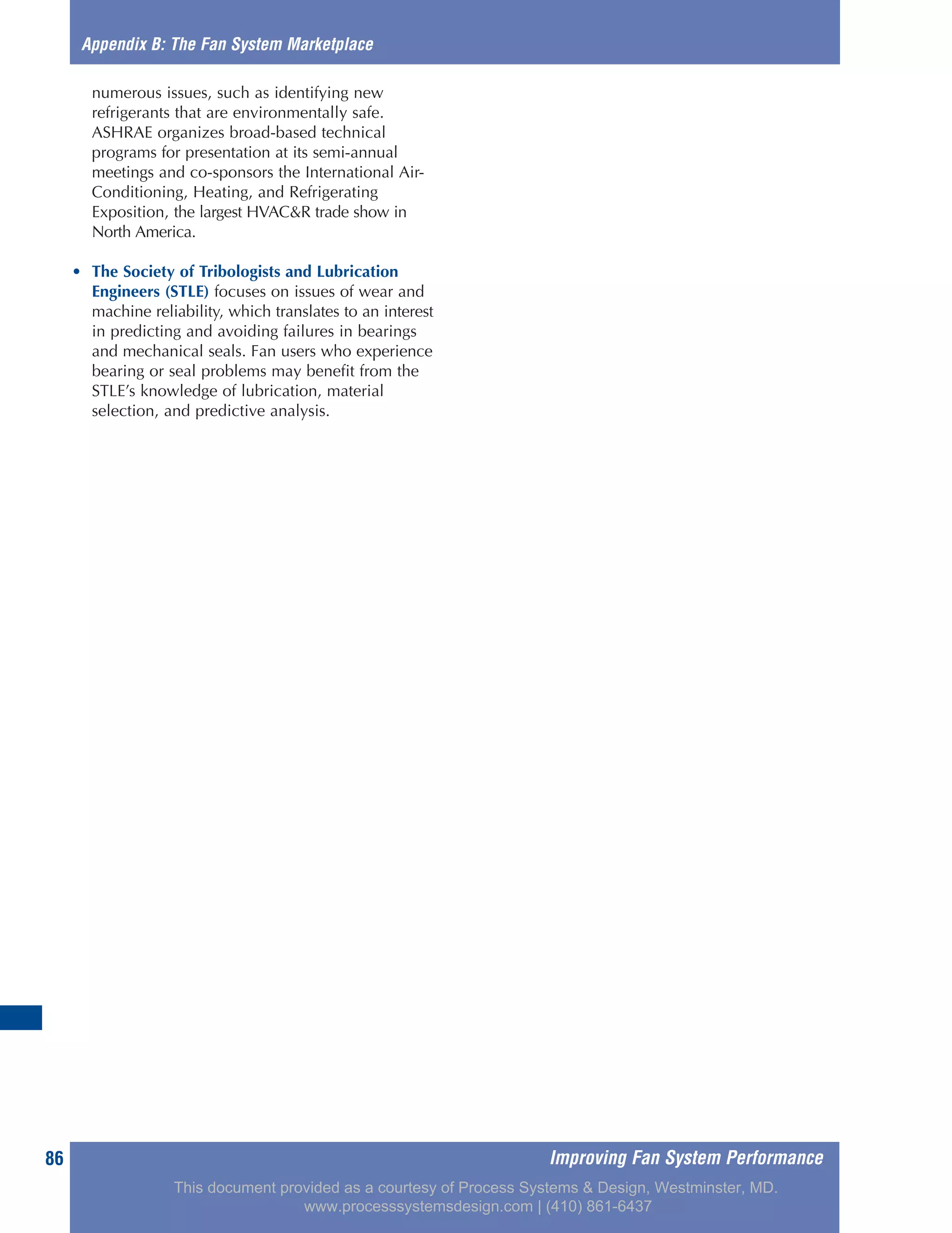 Improving Fan System Performance86
numerous issues, such as identifying new
refrigerants that are environmentally safe.
ASHRAE organizes broad-based technical
programs for presentation at its semi-annual
meetings and co-sponsors the International Air-
Conditioning, Heating, and Refrigerating
Exposition, the largest HVAC&R trade show in
North America.
• The Society of Tribologists and Lubrication
Engineers (STLE) focuses on issues of wear and
machine reliability, which translates to an interest
in predicting and avoiding failures in bearings
and mechanical seals. Fan users who experience
bearing or seal problems may benefit from the
STLE’s knowledge of lubrication, material
selection, and predictive analysis.
Appendix B: The Fan System Marketplace
This document provided as a courtesy of Process Systems & Design, Westminster, MD.
www.processsystemsdesign.com | (410) 861-6437
 