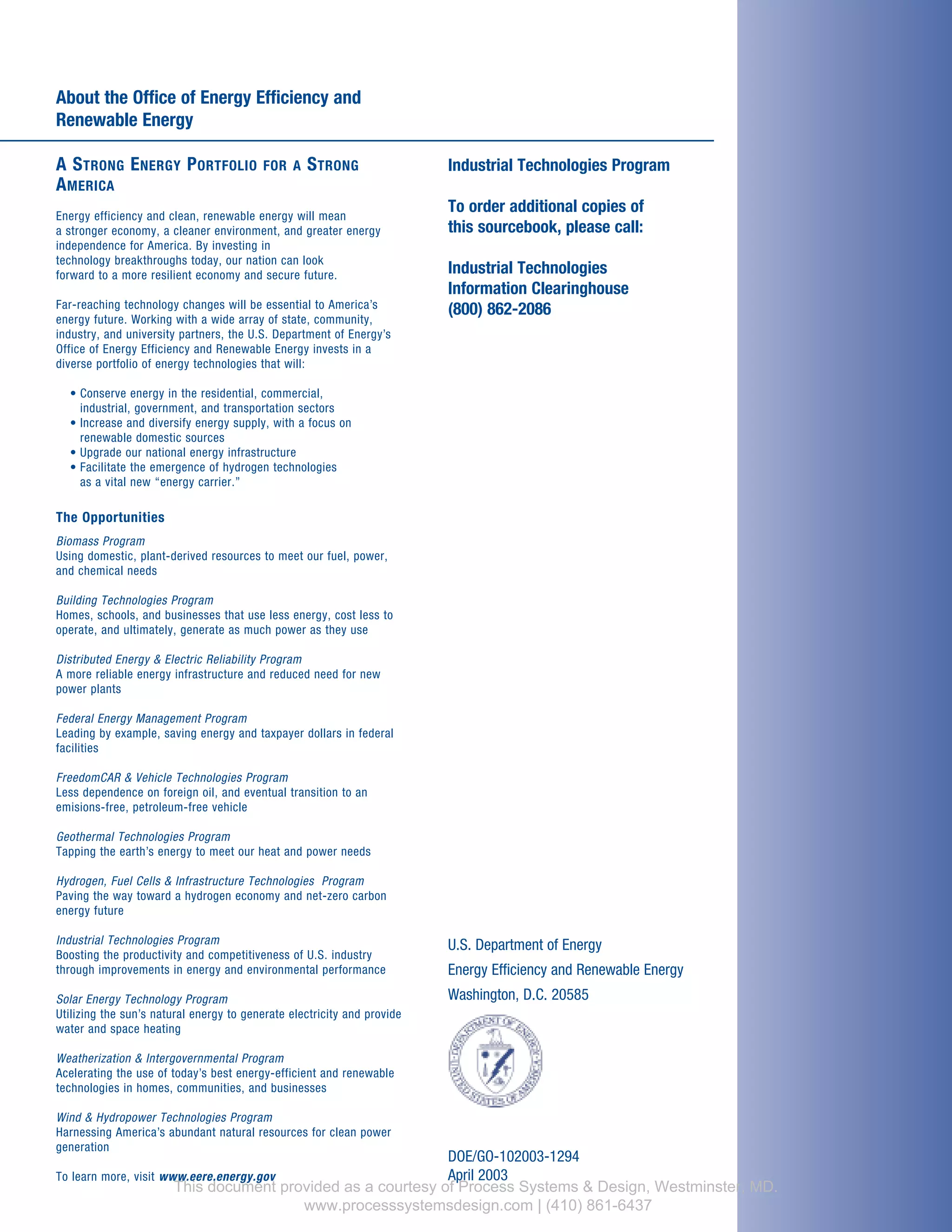 About the Office of Energy Efficiency and
Renewable Energy
A STRONG ENERGY PORTFOLIO FOR A STRONG
AMERICA
Energy efficiency and clean, renewable energy will mean
a stronger economy, a cleaner environment, and greater energy
independence for America. By investing in
technology breakthroughs today, our nation can look
forward to a more resilient economy and secure future.
Far-reaching technology changes will be essential to America’s
energy future. Working with a wide array of state, community,
industry, and university partners, the U.S. Department of Energy’s
Office of Energy Efficiency and Renewable Energy invests in a
diverse portfolio of energy technologies that will:
• Conserve energy in the residential, commercial,
industrial, government, and transportation sectors
• Increase and diversify energy supply, with a focus on
renewable domestic sources
• Upgrade our national energy infrastructure
• Facilitate the emergence of hydrogen technologies
as a vital new “energy carrier.”
The Opportunities
Biomass Program
Using domestic, plant-derived resources to meet our fuel, power,
and chemical needs
Building Technologies Program
Homes, schools, and businesses that use less energy, cost less to
operate, and ultimately, generate as much power as they use
Distributed Energy & Electric Reliability Program
A more reliable energy infrastructure and reduced need for new
power plants
Federal Energy Management Program
Leading by example, saving energy and taxpayer dollars in federal
facilities
FreedomCAR & Vehicle Technologies Program
Less dependence on foreign oil, and eventual transition to an
emisions-free, petroleum-free vehicle
Geothermal Technologies Program
Tapping the earth’s energy to meet our heat and power needs
Hydrogen, Fuel Cells & Infrastructure Technologies Program
Paving the way toward a hydrogen economy and net-zero carbon
energy future
Industrial Technologies Program
Boosting the productivity and competitiveness of U.S. industry
through improvements in energy and environmental performance
Solar Energy Technology Program
Utilizing the sun’s natural energy to generate electricity and provide
water and space heating
Weatherization & Intergovernmental Program
Acelerating the use of today’s best energy-efficient and renewable
technologies in homes, communities, and businesses
Wind & Hydropower Technologies Program
Harnessing America’s abundant natural resources for clean power
generation
To learn more, visit www.eere.energy.gov
Industrial Technologies Program
To order additional copies of
this sourcebook, please call:
Industrial Technologies
Information Clearinghouse
(800) 862-2086
U.S. Department of Energy
Energy Efficiency and Renewable Energy
Washington, D.C. 20585
DOE/GO-102003-1294
April 2003
This document provided as a courtesy of Process Systems & Design, Westminster, MD.
www.processsystemsdesign.com | (410) 861-6437
 