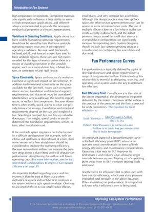 Improving Fan System Performance6
high-temperature environments. Component materials
also significantly influence a fan’s ability to serve
in high-temperature applications, and different
alloys can be selected to provide the necessary
mechanical properties at elevated temperatures.
Variations in Operating Conditions. Applications that
have widely fluctuating operating requirements
should not be served by fans that have unstable
operating regions near any of the expected
operating conditions. Because axial, backward-
inclined airfoil, and forward-curved fans tend to
have unstable regions, these fans are not recom-
mended for this type of service unless there is a
means of avoiding operation in the unstable
region, such as a recirculation line, a bleed fea-
ture, or some type of anti-stall device.
Space Constraints. Space and structural constraints
can have a significant impact on fan selection. In
addition to dimensional constraints on the space
available for the fan itself, issues such as mainte-
nance access, foundation and structural support
requirements, and ductwork must be considered.
Maintenance access addresses the need to inspect,
repair, or replace fan components. Because down-
time is often costly, quick access to a fan can pro-
vide future cost savings. Foundation and structural
requirements depend on the size and weight of a
fan. Selecting a compact fan can free up valuable
floorspace. Fan weight, speed, and size usually
determine the foundation requirements, which, in
turn, affect installation cost.
If the available space requires a fan to be located
in a difficult configuration (for example, with an
elbow just upstream or downstream of a fan), then
some version of a flow straightener should be
considered to improve the operating efficiency.
Because non-uniform airflow can increase the pres-
sure drop across a duct fitting and will degrade fan
performance, straightening the airflow will lower
operating costs. For more information, see the fact
sheet titled Configurations to Improve Fan System
Efficiency on page 39.
An important tradeoff regarding space and fan
systems is that the cost of floor space often
motivates designers and architects to configure a
fan system within a tight space envelope. One way
to accomplish this is to use small-radius elbows,
small ducts, and very compact fan assemblies.
Although this design practice may free up floor
space, the effect on fan system performance can be
severe in terms of maintenance costs. The use of
multiple elbows close to a fan inlet or outlet can
create a costly system effect, and the added
pressure drops caused by small duct size or a
cramped duct configuration can significantly
increase fan operating costs. System designers
should include fan system operating costs as a
consideration in configuring fan assemblies and
ductwork.
Fan Performance Curves
Fan performance is typically defined by a plot of
developed pressure and power required over a
range of fan-generated airflow. Understanding this
relationship is essential to designing, sourcing, and
operating a fan system and is the key to optimum
fan selection.
Best Efficiency Point. Fan efficiency is the ratio of
the power imparted to the airstream to the power
delivered by the motor. The power of the airflow is
the product of the pressure and the flow, corrected
for units consistency. The equation for total
efficiency is:
An important aspect of a fan performance curve
is the best efficiency point (BEP), where a fan
operates most cost-effectively in terms of both
energy efficiency and maintenance considerations.
Operating a fan near its BEP improves its
performance and reduces wear, allowing longer
intervals between repairs. Moving a fan’s operating
point away from its BEP increases bearing loads
and noise.
Another term for efficiency that is often used with
fans is static efficiency, which uses static pressure
instead of total pressure in the above equation.
When evaluating fan performance, it is important
to know which efficiency term is being used.
Introduction to Fan Systems
Total Pressure x Airflow
Total Efficiency =
bhp x 6,362
Where: Total Pressure is in inches of water
Airflow is in cubic feet per minute (cfm)
bhp is brake horsepower
This document provided as a courtesy of Process Systems & Design, Westminster, MD.
www.processsystemsdesign.com | (410) 861-6437
 