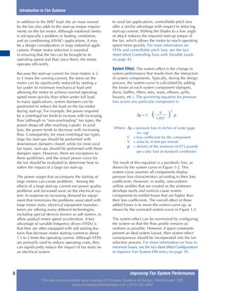 Improving Fan System Performance8
In addition to the WR2 load, the air mass moved
by the fan also adds to the start-up torque require-
ments on the fan motor. Although rotational inertia
is not typically a problem in heating, ventilation,
and air conditioning (HVAC) applications, it may
be a design consideration in large industrial appli-
cations. Proper motor selection is essential
in ensuring that the fan can be brought to its
operating speed and that, once there, the motor
operates efficiently.
Because the start-up current for most motors is 2
to 5 times the running current, the stress on the
motor can be significantly reduced by starting a
fan under its minimum mechanical load and
allowing the motor to achieve normal operating
speed more quickly than when under full load.
In many applications, system dampers can be
positioned to reduce the load on the fan motor
during start-up. For example, the power required
by a centrifugal fan tends to increase with increasing
flow (although in “non-overloading” fan types, the
power drops off after reaching a peak). In axial
fans, the power tends to decrease with increasing
flow. Consequently, for most centrifugal fan types,
large fan start-ups should be performed with
downstream dampers closed, while for most axial
fan types, start-ups should be performed with these
dampers open. However, there are exceptions to
these guidelines, and the actual power curve for
the fan should be evaluated to determine how to
soften the impact of a large fan start-up.
The power surges that accompany the starting of
large motors can create problems. Among the
effects of a large start-up current are power quality
problems and increased wear on the electrical sys-
tem. In response to increasing demand for equip-
ment that minimizes the problems associated with
large motor starts, electrical equipment manufac-
turers are offering many different technologies,
including special devices known as soft starters, to
allow gradual motor speed acceleration. A key
advantage of variable frequency drives (VFDs) is
that they are often equipped with soft starting fea-
tures that decrease motor starting current to about
1.5 to 2 times the operating current. Although VFDs
are primarily used to reduce operating costs, they
can significantly reduce the impact of fan starts on
an electrical system.
In axial fan applications, controllable pitch fans
offer a similar advantage with respect to reducing
start-up current. Shifting the blades to a low angle
of attack reduces the required start-up torque of
the fan, which allows the motor to reach operating
speed more quickly. For more information on
VFDs and controllable pitch fans, see the fact
sheet titled Controlling Fans with Variable Loads
on page 43.
System Effect. The system effect is the change in
system performance that results from the interaction
of system components. Typically, during the design
process, the system curve is calculated by adding
the losses of each system component (dampers,
ducts, baffles, filters, tees, wyes, elbows, grills,
louvers, etc.). The governing equation for pressure
loss across any particular component is:
The result of this equation is a parabolic line, as
shown by the system curve in Figure 1-2. This
system curve assumes all components display
pressure loss characteristics according to their loss
coefficients. However, in reality, non-uniform
airflow profiles that are created as the airstream
develops swirls and vortices cause system
components to exhibit losses that are higher than
their loss coefficients. The overall effect of these
added losses is to move the system curve up, as
shown by the corrected system curve in Figure 1-2.
The system effect can be minimized by configuring
the system so that the flow profile remains as
uniform as possible. However, if space constraints
prevent an ideal system layout, then system effect
consequences should be incorporated into the fan
selection process. For more information on how to
minimize losses, see the fact sheet titled Configurations
to Improve Fan System Efficiency on page 39.
Introduction to Fan Systems
V
∆p = C ( )
2
ρ
1,097
Where: ∆p = pressure loss in inches of water gage
(in. wg)
C = loss coefficient for the component
V = velocity in feet per minute
ρ = density of the airstream (0.075 pounds
per cubic foot at standard conditions)
This document provided as a courtesy of Process Systems & Design, Westminster, MD.
www.processsystemsdesign.com | (410) 861-6437
 