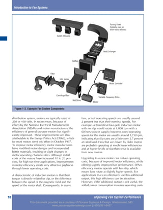 Improving Fan System Performance10
distribution system, motors are typically rated at
230 or 460 volts. In recent years, because of
efforts by the National Electrical Manufacturers
Association (NEMA) and motor manufacturers, the
efficiency of general-purpose motors has signifi-
cantly improved. These improvements are also
attributable to the Energy Policy Act (EPAct), which
for most motors went into effect in October 1997.
To improve motor efficiency, motor manufacturers
have modified motor designs and incorporated
better materials, resulting in slight changes in
motor operating characteristics. Although initial
costs of the motors have increased 10 to 20 per-
cent, for high run-time applications, improvements
in motor efficiency create very attractive paybacks
through lower operating costs.
A characteristic of induction motors is that their
torque is directly related to slip, or the difference
between the speed of the magnetic field and the
speed of the motor shaft. Consequently, in many
fans, actual operating speeds are usually around
2 percent less than their nominal speeds. For
example, a theoretical four-pole induction motor
with no slip would rotate at 1,800 rpm with a
60-hertz power supply; however, rated operating
speeds for this motor are usually around 1,750 rpm,
indicating that slip rates are a little over 2.7 percent
at rated load. Fans that are driven by older motors
are probably operating at much lower efficiencies
and at higher levels of slip than what is available
from new motors.
Upgrading to a new motor can reduce operating
costs, because of improved motor efficiency, while
offering slightly improved fan performance. EPAct-
efficiency motors operate with less slip, which
means fans rotate at slightly higher speeds. For
applications that can effectively use this additional
output, this high efficiency can be attractive.
However, if the additional output is not useful, the
added power consumption increases operating costs.
Introduction to Fan Systems
Outlet Diffusers
Filter
Inlet Vanes
Centrifugal Fan
Belt Drive
Motor
Motor Controller
Heat Exchanger
Turning Vanes
(typically used on
short-radius elbows)
Variable Frequency Drive
Baffles
Figure 1-3. Example Fan System Components
This document provided as a courtesy of Process Systems & Design, Westminster, MD.
www.processsystemsdesign.com | (410) 861-6437
 