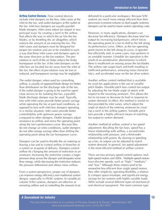 A Sourcebook for Industry 13
Airflow Control Devices. Flow control devices
include inlet dampers on the box, inlet vanes at the
inlet to the fan, and outlet dampers at the outlet of
the fan. Inlet box dampers are usually parallel
blade dampers. Inlet vanes adjust fan output in two
principal ways: by creating a swirl in the airflow
that affects the way in which the air hits the fan
blades, or by throttling the air altogether, which
restricts the amount of air entering the fan. The
inlet vanes and dampers must be designed for
proper fan rotation and are to be installed in such
a way that these inlet vanes and dampers open in
the same direction as the fan rotation. The pre-
rotation or swirl of the air helps reduce the brake
horsepower of the fan. If the inlet dampers on the
inlet box are located too far away from the inlet of
the fan, the effect of pre-rotation may be lost or
reduced, and horsepower savings may be negligible.
The outlet damper, when used for controlling
airflow, is usually of opposed-blade design for better
flow distribution on the discharge side of the fan.
If the outlet damper is going to be used for open/
close service or for isolating the fan, a parallel-
blade discharge damper may be used. Typically,
fans with inlet vanes provide better power savings
while operating the fan at part load conditions, as
opposed to fans with inlet box dampers operating
in a similar situation. Inlet vanes provide better
controllability with optimum power savings
compared to other dampers. Outlet dampers adjust
resistance to airflow and move the operating point
along the fan’s performance curve. Because they
do not change air entry conditions, outlet dampers
do not offer energy savings other than shifting the
operating point along the fan horsepower curve.
Dampers can be used to throttle the air entering or
leaving a fan and to control airflow in branches of
a system or at points of delivery. Dampers control
airflow by changing the amount of restriction in an
airstream. Increasing the restriction creates a larger
pressure drop across the damper and dissipates some
flow energy, while decreasing the restriction reduces
the pressure differential and allows more airflow.
From a system perspective, proper use of dampers
can improve energy efficiency over traditional system
designs, especially in HVAC systems. In variable-air
volume (VAV) systems, dampers are effective at
rerouting airflow and at controlling the amount of air
delivered to a particular workspace. Because VAV
systems are much more energy efficient than their
precursors (constant-volume or dual-supply systems),
dampers can be used to lower system operating costs.
However, in many applications, dampers can
decrease fan efficiency. Dampers decrease total fan
output by increasing backpressure, which forces
the operating point of a fan to shift to the left along
its performance curve. Often, as the fan operating
point moves to the left along its curve, it operates
less efficiently and, in some cases, may perform in
an unstable manner. Unstable fan operation is the
result of an aerodynamic phenomenon in which
there is insufficient air moving across the fan blades.
The airflow rate surges back and forth resulting in
inefficient performance, annoying noise character-
istics, and accelerated wear on the fan drive system.
Another airflow control method that is available
for axial fan applications is the use of variable
pitch blades. Variable pitch fans control fan output
by adjusting the fan blade angle of attack with
respect to the incoming airstream. This allows the
fan to increase or decrease its load in response to
system demand. In effect, this method is similar to
that provided by inlet vanes, which adjust the
angle of attack of the entering airstream by creat-
ing a swirl in the airflow pattern. Variable pitch
fans provide a highly efficient means of matching
fan output to system demand.
Another method of airflow control is fan speed
adjustment. Recalling the fan laws, speed has a
linear relationship with airflow, a second-order
relationship with pressure, and a third-order
relationship with power. By slowing or speeding
up a fan, its output can be adjusted to match
system demand. In general, fan speed adjustment
is the most efficient method of airflow control.
There are two primary speed control options: mul-
tiple-speed motors and ASDs. Multiple-speed motors
have discrete speeds, such as “high,” “medium,”
and “low.” Although these motors tend to be
somewhat less efficient than single speed motors,
they offer simplicity, operating flexibility, a relative-
ly compact space envelope, and significant energy
savings for fan systems with highly variable loads.
ASDs include several different types of mechanical
and electrical equipment. The most common type
Introduction to Fan Systems
This document provided as a courtesy of Process Systems & Design, Westminster, MD.
www.processsystemsdesign.com | (410) 861-6437
 