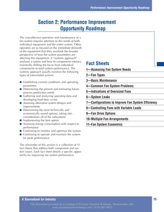 A Sourcebook for Industry 15
The cost-effective operation and maintenance of a
fan system requires attention to the needs of both
individual equipment and the entire system. Often,
operators are so focused on the immediate demands
of the equipment that they overlook the broader
perspective of how the system parameters are
affecting this equipment. A “systems approach”
analyzes a system and how its components interact,
essentially shifting the focus from individual
components to total system performance. The
systems approach usually involves the following
types of interrelated actions:
■ Establishing current conditions and operating
parameters
■ Determining the present and estimating future
process production needs
■ Gathering and analyzing operating data and
developing load duty cycles
■ Assessing alternative system designs and
improvements
■ Determining the most technically and
economically sound options, taking into
consideration all of the subsystems
■ Implementing the best option
■ Assessing energy consumption with respect to
performance
■ Continuing to monitor and optimize the system
■ Continuing to operate and maintain the system
for peak performance.
The remainder of this section is a collection of 11
fact sheets that address both component and sys-
tem issues. Each fact sheet details a specific oppor-
tunity for improving fan system performance.
Performance Improvement Opportunity Roadmap
Section 2: Performance Improvement
Opportunity Roadmap
1—Assessing Fan System Needs
2—Fan Types
3—Basic Maintenance
4—Common Fan System Problems
5—Indications of Oversized Fans
6—System Leaks
7—Configurations to Improve Fan System Efficiency
8—Controlling Fans with Variable Loads
9—Fan Drive Options
10–Multiple-Fan Arrangements
11–Fan System Economics
Fact Sheets
This document provided as a courtesy of Process Systems & Design, Westminster, MD.
www.processsystemsdesign.com | (410) 861-6437
 