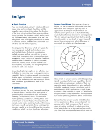 A Sourcebook for Industry 19
2–Fan Types
◆ Basic Principle
Fans can be classified primarily into two different
types: axial and centrifugal. Axial fans act like
propellers, generating airflow along the direction
of the fan’s axis. Centrifugal fans generate airflow
by accelerating the airstream radially and convert-
ing the kinetic energy into pressure. Axial and cen-
trifugal fans have overlapping capabilities in terms
of pressure, airflow, and efficiency; however, usu-
ally they are not interchangeable.
Key impacts that determine which fan type is the
most appropriate include technical and non-
technical attributes. Technical considerations
include pressure, airflow rate, efficiency, space
constraints, noise generation, drive configuration,
temperature range, variations in operating conditions,
and tolerance to corrosive or particulate-laden
airstreams. Nontechnical reasons include cost,
delivery time, availability, and designer/operator
familiarity with a fan model.
Understanding the principles of fan selection can
be helpful in correcting poor system performance,
especially during retrofit or upgrade opportunities.
If noise levels, energy costs, maintenance require-
ments, or fan performance do not meet expectations,
then a different type of fan may need to be
considered.
◆ Centrifugal Fans
Centrifugal fans are the most commonly used type
of industrial fan. Centrifugal fans are capable of
generating high pressures with high efficiencies,
and they can be constructed to accommodate
harsh operating conditions. Centrifugal fans have
several types of blade shapes, including forward-
curved, radial-blade, radial-tip, backward-inclined,
backward-curved, and airfoil. Some centrifugal fan
types are capable of serving widely varying operating
conditions, which can be a significant advantage.
Forward-Curved Blades. This fan type, shown in
Figure 2-1, has blades that curve in the direction
of rotation. This fan type is typically used in
applications that require low to medium air
volumes at low pressure. It is characterized by
relatively low efficiency (between 55 and 65 percent).
This fan type can operate at relatively low speeds,
which translates to low levels of noise. Forward-
curved fans are commonly selected because of
their small size relative to other fan types.
Stress levels in fans are closely related to operating
speed; consequently, forward-curved fans do not
require high-strength design attributes. Their low
operating speed also makes them quiet and well-
suited for residential heating, ventilation, and air
conditioning (HVAC) applications. A typical per-
formance curve is shown in Figure 2-2. The dip in
the performance curve represents a stall region that
can create operating problems at low airflow rates.
Forward-curved fans are usually limited to clean
service applications. These fans are typically not
constructed for high pressures or harsh service.
Also, fan output is difficult to adjust accurately
(note how the fan curve is somewhat horizontal),
and these fans are not used where airflow must be
Fan Types
Figure 2-1. Forward-Curved Blade Fan
Rotation
This document provided as a courtesy of Process Systems & Design, Westminster, MD.
www.processsystemsdesign.com | (410) 861-6437
 