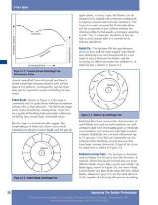 Improving Fan System Performance20
2–Fan Types
closely controlled. Forward-curved fans have a
power curve that increases steadily with airflow
toward free delivery; consequently, careful driver
selection is required to avoid overloading the fan
motor.
Radial-Blade. Shown in Figure 2-3, this type is
commonly used in applications with low to medium
airflow rates at high pressures. The flat blade shape
limits material build-up; consequently, these fans
are capable of handling high-particulate airstreams,
including dust, wood chips, and metal scrap.
This fan type is characteristically rugged. The
simple design of these fans allows many small
metalworking shops to custom build units for special
applications. In many cases, the blades can be
inexpensively coated with protective compounds
to improve erosion and corrosion resistance. The
large clearances between the blades also allow
this fan to operate at low airflows without the
vibration problems that usually accompany operating
in stall. The characteristic durability of this fan
type is a key reason why it is considered an
industry workhorse.
Radial-Tip. This fan type fills the gap between
clean-air fans and the more rugged radial-blade
fans. Radial-tip fans are characterized by a low
angle of attack between the blades and the
incoming air, which promotes low turbulence. A
radial tip fan is shown in Figure 2-4.
Radial-tip fans have many of the characteristics of
radial-blade fans and are well-suited for use with
airstreams that have small particulates at moderate
concentrations and airstreams with high moisture
contents. Radial-tip fans can have efficiencies up
to 75 percent. These fans are commonly used in
airborne-solids handling services because they
have large running clearances. A typical fan curve
for radial fans is shown in Figure 2-5.
Backward-Inclined Fans. This fan type is character-
ized by blades that tilt away from the direction of
rotation. Within backward-inclined fans are three
different blade shapes: flat, curved, and airfoil. Flat
blade types, shown in Figure 2-6, are more robust.
Curved-blade fans tend to be more efficient. Airfoil
blades, shown in Figure 2-7, are the most efficient
of all, capable of achieving efficiencies exceeding
Figure 2-2. Forward-Curved Centrifugal Fan
Performance Curve
Fan Curve
Increasing Airflow
IncreasingPower
IncreasingPressure
Power Curve
Figure 2-3. Radial-Blade Centrifugal Fan
Rotation
Figure 2-4. Radial-Tip Centrifugal Fan
Rotation
This document provided as a courtesy of Process Systems & Design, Westminster, MD.
www.processsystemsdesign.com | (410) 861-6437
 