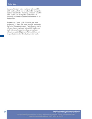 Improving Fan System Performance24
2–Fan Types
Vaneaxial fans are often equipped with variable-
pitch blades, which can be adjusted to change the
angle of attack to the incoming airstream. Variable-
pitch blades can change the load on the fan,
providing an effective and efficient method of air-
flow control.
As shown in Figure 2-14, vaneaxial fans have
performance curves that have unstable regions to
the left of the peak pressure. These fans are highly
efficient. When equipped with airfoil blades and
built with small clearances, they can achieve
efficiencies up to 85 percent. Vaneaxial fans are
frequently connected directly to a motor shaft.
This document provided as a courtesy of Process Systems & Design, Westminster, MD.
www.processsystemsdesign.com | (410) 861-6437
 