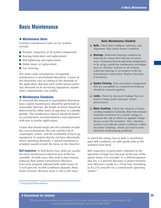A Sourcebook for Industry 25
3–Basic Maintenance
◆ Maintenance Items
Common maintenance tasks on fan systems
include:
■ Periodic inspection of all system components
■ Bearing lubrication and replacement
■ Belt tightening and replacement
■ Motor repair or replacement
■ Fan cleaning.
The most costly consequence of improper
maintenance is unscheduled downtime. Causes of
this downtime vary according to the demands of
the application. Because each system places partic-
ular demands on its air-moving equipment, mainte-
nance requirements vary widely.
◆ Maintenance Schedules
To minimize the amount of unscheduled downtime,
basic system maintenance should be performed at
reasonable intervals, the length of which should be
determined by either hours of operation or calendar
periods. The maintenance interval should be based
on manufacturer recommendations and experience
with fans in similar applications.
Factors that should weigh into this schedule include
the cost of downtime, the cost and the risk of
catastrophic failure, and the availability of back-up
equipment. In systems that do not have abnormally
severe operating demands, a typical maintenance
schedule would include the items on the checklist.
Belt Inspection. In belt-driven fans, belts are usually
the most maintenance-intensive part of the fan
assembly. As belts wear, they tend to lose tension,
reducing their power transmission efficiency.
Even new, properly adjusted belts suffer losses of
5 to10 percent. As belt conditions degrade, these
losses increase. Because noise is one of the ways
in which the energy loss of belts is manifested,
poor belt condition can add significantly to the
ambient noise level.
Belt inspection is particularly important to the
operation of large fans because of the size of the
power losses. For example, in a 200-horsepower
(hp) fan, a 5 percent decrease in power transmis-
sion efficiency results in a 10-hp loss, translating
to $3,270 annually for a continuously operating
system.1
Basic Maintenance
Basic Maintenance Checklist
❏ Belts. Check belt condition, tightness, and
alignment. Also check sheave condition.
❏ Bearings. Determine bearing condition by
listening for noises that indicate excessive
wear, measuring bearing operating temperature,
or by using a predictive maintenance technique,
such as vibration analysis or oil analysis.
Lubricate bearings in accordance with fan
manufacturer instructions. Replace bearings,
if necessary.
❏ System Cleaning. Fans and system components
that are susceptible to contaminant build-up
should be cleaned regularly.
❏ Leaks. Check for ductwork leakage that can
lead to energy losses and poor system
performance.
❏ Motor Condition. Check the integrity of motor
winding insulation. Generally, these tests measure
insulation resistance at a certain voltage or
measure the rate at which an applied voltage
decays across the insulation. Also, vibration
analysis can indicate certain conditions within
the motor windings, which can lead to early
detection of developing problems.
1 Using $0.05/kilowatt-hour.
This document provided as a courtesy of Process Systems & Design, Westminster, MD.
www.processsystemsdesign.com | (410) 861-6437
 