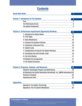 Quick Start Guide
Section 1: Introduction to Fan Systems
Fans 3
Fan Performance Curves 6
Fan System Components 9
Section 2: Performance Improvement Opportunity Roadmap
1—Assessing Fan System Needs 17
2—Fan Types 19
3—Basic Maintenance 25
4—Common Fan Systems Problems 29
5—Indications of Oversized Fans 33
6—System Leaks 37
7—Configurations to Improve Fan System Efficiency 39
8—Controlling Fans with Variable Loads 43
9—Fan Drive Options 47
10–Multiple-Fan Arrangements 51
11–Fan System Economics 55
Section 3: Programs, Contacts, and Resources
Industrial Technologies Program and BestPractices 59
Air Movement and Control Association International, Inc. (AMCA International) 63
Directory of Contacts 65
Resources and Tools 67
Appendices
Appendix A: Fan System Terminology 75
Appendix B: The Fan System Marketplace 83
iA Sourcebook for Industry
Contents
1
3
15
59
75
This document provided as a courtesy of Process Systems & Design, Westminster, MD.
www.processsystemsdesign.com | (410) 861-6437
 