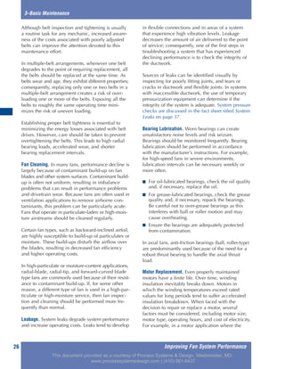 Improving Fan System Performance26
3–Basic Maintenance
Although belt inspection and tightening is usually
a routine task for any mechanic, increased aware-
ness of the costs associated with poorly adjusted
belts can improve the attention devoted to this
maintenance effort.
In multiple-belt arrangements, whenever one belt
degrades to the point of requiring replacement, all
the belts should be replaced at the same time. As
belts wear and age, they exhibit different properties;
consequently, replacing only one or two belts in a
multiple-belt arrangement creates a risk of over-
loading one or more of the belts. Exposing all the
belts to roughly the same operating time mini-
mizes the risk of uneven loading.
Establishing proper belt tightness is essential to
minimizing the energy losses associated with belt
drives. However, care should be taken to prevent
overtightening the belts. This leads to high radial
bearing loads, accelerated wear, and shorter
bearing replacement intervals.
Fan Cleaning. In many fans, performance decline is
largely because of contaminant build-up on fan
blades and other system surfaces. Contaminant build-
up is often not uniform, resulting in imbalance
problems that can result in performance problems
and drivetrain wear. Because fans are often used in
ventilation applications to remove airborne con-
taminants, this problem can be particularly acute.
Fans that operate in particulate-laden or high-mois-
ture airstreams should be cleaned regularly.
Certain fan types, such as backward-inclined airfoil,
are highly susceptible to build-up of particulates or
moisture. These build-ups disturb the airflow over
the blades, resulting in decreased fan efficiency
and higher operating costs.
In high-particulate or moisture-content applications,
radial-blade, radial-tip, and forward-curved blade
type fans are commonly used because of their resist-
ance to contaminant build-up. If, for some other
reason, a different type of fan is used in a high-par-
ticulate or high-moisture service, then fan inspec-
tion and cleaning should be performed more fre-
quently than normal.
Leakage. System leaks degrade system performance
and increase operating costs. Leaks tend to develop
in flexible connections and in areas of a system
that experience high vibration levels. Leakage
decreases the amount of air delivered to the point
of service; consequently, one of the first steps in
troubleshooting a system that has experienced
declining performance is to check the integrity of
the ductwork.
Sources of leaks can be identified visually by
inspecting for poorly fitting joints, and tears or
cracks in ductwork and flexible joints. In systems
with inaccessible ductwork, the use of temporary
pressurization equipment can determine if the
integrity of the system is adequate. System pressure
checks are discussed in the fact sheet titled System
Leaks on page 37.
Bearing Lubrication. Worn bearings can create
unsatisfactory noise levels and risk seizure.
Bearings should be monitored frequently. Bearing
lubrication should be performed in accordance
with the manufacturer’s instructions. For example,
for high-speed fans in severe environments,
lubrication intervals can be necessary weekly or
more often.
■ For oil-lubricated bearings, check the oil quality
and, if necessary, replace the oil.
■ For grease-lubricated bearings, check the grease
quality and, if necessary, repack the bearings.
Be careful not to over-grease bearings as this
interferes with ball or roller motion and may
cause overheating.
■ Ensure the bearings are adequately protected
from contamination.
In axial fans, anti-friction bearings (ball, roller-type)
are predominantly used because of the need for a
robust thrust bearing to handle the axial thrust
load.
Motor Replacement. Even properly maintained
motors have a finite life. Over time, winding
insulation inevitably breaks down. Motors in
which the winding temperatures exceed rated
values for long periods tend to suffer accelerated
insulation breakdown. When faced with the
decision to repair or replace a motor, several
factors must be considered, including motor size,
motor type, operating hours, and cost of electricity.
For example, in a motor application where the
This document provided as a courtesy of Process Systems & Design, Westminster, MD.
www.processsystemsdesign.com | (410) 861-6437
 