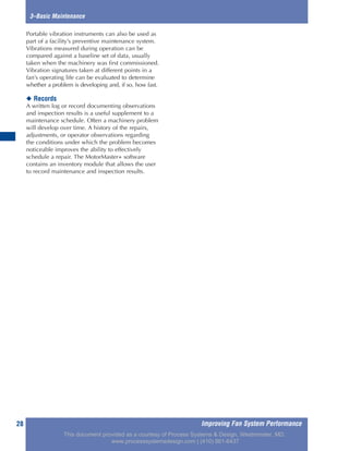 Improving Fan System Performance28
3–Basic Maintenance
Portable vibration instruments can also be used as
part of a facility’s preventive maintenance system.
Vibrations measured during operation can be
compared against a baseline set of data, usually
taken when the machinery was first commissioned.
Vibration signatures taken at different points in a
fan’s operating life can be evaluated to determine
whether a problem is developing and, if so, how fast.
◆ Records
A written log or record documenting observations
and inspection results is a useful supplement to a
maintenance schedule. Often a machinery problem
will develop over time. A history of the repairs,
adjustments, or operator observations regarding
the conditions under which the problem becomes
noticeable improves the ability to effectively
schedule a repair. The MotorMaster+ software
contains an inventory module that allows the user
to record maintenance and inspection results.
This document provided as a courtesy of Process Systems & Design, Westminster, MD.
www.processsystemsdesign.com | (410) 861-6437
 
