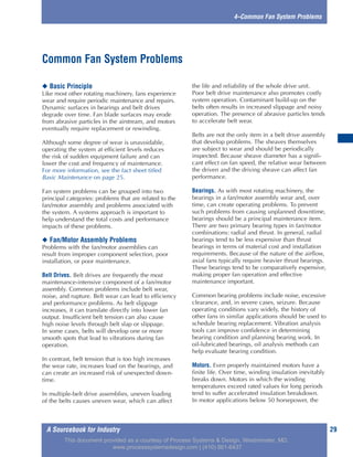 A Sourcebook for Industry 29
4–Common Fan System Problems
◆ Basic Principle
Like most other rotating machinery, fans experience
wear and require periodic maintenance and repairs.
Dynamic surfaces in bearings and belt drives
degrade over time. Fan blade surfaces may erode
from abrasive particles in the airstream, and motors
eventually require replacement or rewinding.
Although some degree of wear is unavoidable,
operating the system at efficient levels reduces
the risk of sudden equipment failure and can
lower the cost and frequency of maintenance.
For more information, see the fact sheet titled
Basic Maintenance on page 25.
Fan system problems can be grouped into two
principal categories: problems that are related to the
fan/motor assembly and problems associated with
the system. A systems approach is important to
help understand the total costs and performance
impacts of these problems.
◆ Fan/Motor Assembly Problems
Problems with the fan/motor assemblies can
result from improper component selection, poor
installation, or poor maintenance.
Belt Drives. Belt drives are frequently the most
maintenance-intensive component of a fan/motor
assembly. Common problems include belt wear,
noise, and rupture. Belt wear can lead to efficiency
and performance problems. As belt slippage
increases, it can translate directly into lower fan
output. Insufficient belt tension can also cause
high noise levels through belt slap or slippage.
In some cases, belts will develop one or more
smooth spots that lead to vibrations during fan
operation.
In contrast, belt tension that is too high increases
the wear rate, increases load on the bearings, and
can create an increased risk of unexpected down-
time.
In multiple-belt drive assemblies, uneven loading
of the belts causes uneven wear, which can affect
the life and reliability of the whole drive unit.
Poor belt drive maintenance also promotes costly
system operation. Contaminant build-up on the
belts often results in increased slippage and noisy
operation. The presence of abrasive particles tends
to accelerate belt wear.
Belts are not the only item in a belt drive assembly
that develop problems. The sheaves themselves
are subject to wear and should be periodically
inspected. Because sheave diameter has a signifi-
cant effect on fan speed, the relative wear between
the driven and the driving sheave can affect fan
performance.
Bearings. As with most rotating machinery, the
bearings in a fan/motor assembly wear and, over
time, can create operating problems. To prevent
such problems from causing unplanned downtime,
bearings should be a principal maintenance item.
There are two primary bearing types in fan/motor
combinations: radial and thrust. In general, radial
bearings tend to be less expensive than thrust
bearings in terms of material cost and installation
requirements. Because of the nature of the airflow,
axial fans typically require heavier thrust bearings.
These bearings tend to be comparatively expensive,
making proper fan operation and effective
maintenance important.
Common bearing problems include noise, excessive
clearance, and, in severe cases, seizure. Because
operating conditions vary widely, the history of
other fans in similar applications should be used to
schedule bearing replacement. Vibration analysis
tools can improve confidence in determining
bearing condition and planning bearing work. In
oil-lubricated bearings, oil analysis methods can
help evaluate bearing condition.
Motors. Even properly maintained motors have a
finite life. Over time, winding insulation inevitably
breaks down. Motors in which the winding
temperatures exceed rated values for long periods
tend to suffer accelerated insulation breakdown.
In motor applications below 50 horsepower, the
Common Fan System Problems
This document provided as a courtesy of Process Systems & Design, Westminster, MD.
www.processsystemsdesign.com | (410) 861-6437
 