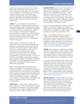 A Sourcebook for Industry 31
4–Common Fan System Problems
higher-than-necessary operating costs. Awareness
of the costs of inefficient system operation can
lead to efforts that reduce these costs and increase
system reliability. An important part of evaluating
whether operating costs can be significantly
reduced is to measure the amount of variability in
delivery requirements and determine operating con-
figurations that meet—but do not exceed—these
requirements.
Fouling. The accumulation of contaminants in
parts of a system can disrupt airflow profiles and
create high-pressure drops. Finned heat exchangers
and filters are particularly susceptible to contaminant
accumulation that can severely impair airflow. In
heat exchangers, fouling interferes with heat
transfer, which can compound an airflow problem
by requiring more airflow to compensate for the
reduction in heat exchanger effectiveness.
Consequently, fouling can have a compounding
impact on energy use.
Another aspect of fouling that can affect fan
performance is interference with inlet-guide vane
operation or blade-angle adjustment in variable-
pitch fans. Inlet-guide vanes are used to change
the load on a fan according to system airflow
requirements, thus allowing lower energy
consumption during periods of low demand.
However, because these devices are typically
controlled with a mechanical linkage, contaminant
build-up on the linkage components can impair
proper operation. Similarly, the linkages controlling
the position of variable-pitch blades can become
fouled with contaminant build-up, limiting
blade-angle adjustability.
Where contaminant build-up on mechanical
linkages is a problem, it can defeat the energy
savings and performance benefits that were intended
when the fan system was specified. Consequently,
either a greater maintenance effort should be made
to keep the linkage action free, or an alternative
airflow control solution should be considered.
In many dirty air fan applications, adjustable-speed
drives are attractive because of the avoided
fouling problems.
Airflow Noise. In many systems, airflow noise is a
large component of ambient noise levels. Improper
fan selection or operating a fan at higher speeds
than necessary can create avoidable noise levels
that impair worker comfort and productivity.
Insufficient Delivery. Poor system configuration can
lead to insufficient delivery. In many systems,
designers have improperly calculated the system
effect or have attempted to overpower it with
additional fan capacity. The system effect stems
from poor airflow conditions, and it can cause a
fan to operate much less efficiently. This causes a
system component to exhibit a higher-than-expected
pressure drop. Frequently, a key consequence of
the system effect is inadequate airflow.
There are many alternatives to compensate for this
problem. A common solution is to increase fan
speed, which increases airflow. Although this option
is sometimes unavoidable, it results in higher
operating costs and increased airflow noise.
Often, a more effective solution to inadequate
airflow can be obtained by addressing the
fundamental cause of the problem. By configuring
the system to improve airflow and by using flow
straighteners where appropriate, the performance
problems caused by the system effect can be mini-
mized. See the fact sheet titled Configurations to
Improve Fan System Efficiency on page 39.
Leakage. Some systems are constructed with little
attention to joint integrity. In these systems, leakage
can have a significant impact on operating cost
and system performance. Some system leakage is
unavoidable; however, minimizing the amount of
airflow and pressure loss can provide key savings.
Over time, system leakage tends to increase. This
is particularly true for systems with oversized fans.
Higher-than-expected system pressure and high
vibration levels cause joint integrity to suffer. As
joints loosen, the amount of leakage increases.
In systems with extensive ductwork, increases in
joint leakage can have a direct impact on airflow
delivery and can dramatically increase operating
costs. For more information, refer to the fact sheet
titled System Leaks on page 37.
Unstable Operation. Unstable operation can result
from operating certain types of fans at low airflow
rates and from the interaction of multiple fans
operating in parallel. In single fan configurations,
an aerodynamic phenomenon known as “stall”
occurs at low airflow rates. The severity of this
stall varies according to fan type, but is most
severe in axial fans, forward-curved centrifugal
fans, and backward-inclined centrifugal fans.
This document provided as a courtesy of Process Systems & Design, Westminster, MD.
www.processsystemsdesign.com | (410) 861-6437
 