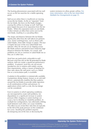 Improving Fan System Performance32
4–Common Fan System Problems
The hunting phenomenon associated with fan stall
occurs as the fan searches for a stable operating
point.
Stall occurs when there is insufficient air moving
across the fan blades. As the air “separates” from
the fan blade, the force on the blade changes,
causing the airflow to change as well. Stall hap-
pens largely because of air separation from the fan
blades. When this separation starts on one blade,
it often initiates an effect that carries over to the
next blade, resulting in a cascading effect.
The shape and distance between the fan blades
significantly affect how the stall affects fan perform-
ance. Some centrifugal fans, such as those with
radial blades, show little change in output. This fact
is largely because of the way radial-blade fans
operate—they do not rely on air slipping across
the blade surfaces and tend to have relatively large
distances between the blades. As a result, stall
problems are not as common in radial-blade fan as
they are in other fans.
Axial fans are particularly vulnerable to stall.
Because axial fans rely on the lift generated by blade
surfaces, stall can create a significant performance
problem. In general, axial fans are not recom-
mended for use in systems with widely varying
flow requirements, unless a means of keeping air-
flow rates above the stall point, such as a bleed
line or a recirculation path, is available.
A solution to this problem is commercially available.
A proprietary design feature, known as an anti-stall
device, automatically modifies the flow patterns
around the fan blades to provide stable operation
at all combinations of flow and pressure. In
applications where stall is a risk, this fan design
can be considered.
Even in systems in which operating conditions
are not expected to create stall problems, fan
degradation or a significant increase in system
pressure (filter clogging or system fouling) can
cause a fan to develop an instability problem. In
multiple-fan configurations, fans alternately shifting
loads between each other can cause instability.
This effect occurs at low-flow rates that are typically
to the left of the peak pressure on the combined
fan curve. Avoiding this problem requires
de-energizing one of the fans or decreasing the
system resistance to allow greater airflow. For
more information, refer to the fact sheet titled
Multiple-Fan Arrangements on page 51.
This document provided as a courtesy of Process Systems & Design, Westminster, MD.
www.processsystemsdesign.com | (410) 861-6437
 