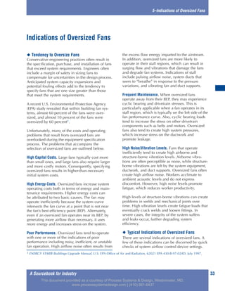 A Sourcebook for Industry 33
5–Indications of Oversized Fans
◆ Tendency to Oversize Fans
Conservative engineering practices often result in
the specification, purchase, and installation of fans
that exceed system requirements. Engineers often
include a margin of safety in sizing fans to
compensate for uncertainties in the design process.
Anticipated system capacity expansions and
potential fouling effects add to the tendency to
specify fans that are one size greater than those
that meet the system requirements.
A recent U.S. Environmental Protection Agency
(EPA) study revealed that within building fan sys-
tems, almost 60 percent of the fans were over-
sized, and almost 10 percent of the fans were
oversized by 60 percent1.
Unfortunately, many of the costs and operating
problems that result from oversized fans are
overlooked during the equipment specification
process. The problems that accompany the
selection of oversized fans are outlined below.
High Capital Costs. Large fans typically cost more
than small ones, and large fans also require larger
and more costly motors. Consequently, specifying
oversized fans results in higher-than-necessary
initial system costs.
High Energy Costs. Oversized fans increase system
operating costs both in terms of energy and main-
tenance requirements. Higher energy costs can
be attributed to two basic causes. The fan may
operate inefficiently because the system curve
intersects the fan curve at a point that is not near
the fan’s best efficiency point (BEP). Alternately,
even if an oversized fan operates near its BEP, by
generating more airflow than necessary, it uses
more energy and increases stress on the system.
Poor Performance. Oversized fans tend to operate
with one or more of the indications of poor
performance including noisy, inefficient, or unstable
fan operation. High airflow noise often results from
the excess flow energy imparted to the airstream.
In addition, oversized fans are more likely to
operate in their stall regions, which can result in
surging flow and vibrations that damage the fans
and degrade fan systems. Indications of stall
include pulsing airflow noise, system ducts that
seem to “breathe” in response to the pressure
variations, and vibrating fan and duct supports.
Frequent Maintenance. When oversized fans
operate away from their BEP, they may experience
cyclic bearing and drivetrain stresses. This is
particularly applicable when a fan operates in its
stall region, which is typically on the left side of the
fan performance curve. Also, cyclic bearing loads
tend to increase the stress on other drivetrain
components such as belts and motors. Oversized
fans also tend to create high system pressures,
which increase stress on the ductwork and
promote leakage.
High Noise/Vibration Levels. Fans that operate
inefficiently tend to create high airborne and
structure-borne vibration levels. Airborne vibra-
tions are often perceptible as noise, while structure-
borne vibrations are felt by the system equipment,
ductwork, and duct supports. Oversized fans often
create high airflow noise. Workers acclimate to
ambient acoustic levels and do not express
discomfort. However, high noise levels promote
fatigue, which reduces worker productivity.
High levels of structure-borne vibrations can create
problems in welds and mechanical joints over
time. High vibration levels create fatigue loads that
eventually crack welds and loosen fittings. In
severe cases, the integrity of the system suffers
and leaks occur, further degrading system
efficiency.
◆ Typical Indications of Oversized Fans
There are several indications of oversized fans. A
few of these indications can be discerned by quick
checks of system airflow control device settings.
Indications of Oversized Fans
1 ENERGY STAR® Buildings Upgrade Manual, U.S. EPA Office of Air and Radiation, 62021 EPA 430-B-97-024D, July 1997.
This document provided as a courtesy of Process Systems & Design, Westminster, MD.
www.processsystemsdesign.com | (410) 861-6437
 