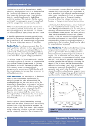 Improving Fan System Performance34
5–Indications of Oversized Fans
Systems in which airflow demand varies widely
inevitably require control devices to restrict airflow
for certain periods. However, in some systems,
inlet vanes and dampers remain closed so often
that they can be found rusted or locked in a
restrictive position. This indicates that the system
continually operates against an unnecessary load
and that fan operation is unnecessarily costly.
Other indications of oversized fans require more
detailed measurements. For example, the location of
the operating point on the fan curve can provide
an indication of how appropriately the fan is sized.
If possible, compare the pressure required by the
end uses to the pressure generated by the fan. If the
fan is oversized, it will generate more total pressure
for the same airflow than a correctly sized fan.
Fan Load Factor. As with any measured data, the
data’s usefulness is limited by how representative it
is of the average system operating conditions. In
systems with widely varying operating conditions,
simply taking data once will probably not provide
a true indication of system energy consumption.
To account for the fact that a fan does not operate
at a single condition all the time, an estimate of its
average load factor—the percentage of the fan’s
full capacity at which it operates—must be made.
Unfortunately, unless operators maintain
comprehensive records or are highly familiar with
fan operating data, the average load factor may be
difficult to determine.
Direct Measurement. An accurate way to determine
motor power consumption requires directly
measuring amps and volts. Kilowatt use is the
product of amps and line volts, corrected by the
power factor. Power factor is the ratio of real work
performed to the product of volts and amps. Motors
usually have power factors between 0.8 and 1,
because of the reactive power that they draw.
Reactive power is essentially the power stored in
the magnetic field of the motor. The power factor
data for most motors can be obtained from the
manufacturers.
When conditions permit, hot readings (readings
taken while the system is in operation) are relatively
simple to take. Using a clamp-type ammeter, the
current on each of the three power cables running
to the motor (most industrial motors are three-phase)
can be measured. Sometimes the motor controller
is a convenient point to take these readings, while
at other sites, the connection box on the motor is
more accessible. Line voltage is usually measured
at the motor controller and should be measured
around the same time as the current reading.
In some facilities, line voltage varies over time
because of changes in plant power consumption.
Alternately, for better accuracy, a power meter can
be used instead of separately reading volts and
amps. Most power meters measure real-time power,
obviating the need to estimate power factor. Direct
measurement of motor power is not always practical.
“Hot” measurement of a motor current exposes
workers to risk and may not be feasible in some
industrial environments because of high voltage or
exposure of the power connections to moisture or
contaminants. Such readings should only be taken
by properly trained personnel.
Use of Fan Curves. Another method of determining
fan power consumption is to measure the static
pressure generated by the fan and to determine
the corresponding brake horsepower as shown in
Figure 2-15. To determine electrical power, the
brake horsepower value must be divided by motor
efficiency. Also, the static pressure measurement
must be corrected for any difference between the
density of the airstream and the density used to
define the performance curve. Most fan perform-
ance curves assume air density of 0.075 pounds
per cubic foot, which is the density of air at
standard conditions. Also, because fan performance
is highly sensitive to operating speed, fan rotational
speed should be measured and the affinity law
Figure 2-15. Use of Fan Curve to Determine Power
Consumption
BHP
10
20
30
40
50
60
Power Curve
Fan Curve
StaticPressure(inwg)
2
4
6
8
10
12
14
16
18
20
22
24
26
2,000
4,000
6,000 10,000 14,000 18,000
8,000 16,000
Flow Rate (CFM)
12,000
Flow Rate (cfm)
bhp
StaticPressure(in.wg)
This document provided as a courtesy of Process Systems & Design, Westminster, MD.
www.processsystemsdesign.com | (410) 861-6437
 