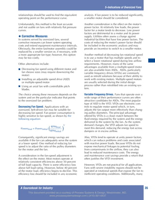 A Sourcebook for Industry 35
5–Indications of Oversized Fans
relationships should be used to find the equivalent
operating point on the performance curve.
Unfortunately, this method is the least accurate
and not usable on fans with relatively flat pressure
curves.
◆ Corrective Measures
In systems served by oversized fans, several
corrective measures can lower system operating
costs and extend equipment maintenance intervals.
Obviously, the entire fan/motor assembly could be
replaced by a smaller version or, if necessary, with
a more appropriate fan type; however, this option
may be too costly.
Other alternatives include:
■ Decreasing fan speed using different motor and
fan sheave sizes (may require downsizing the
motor)
■ Installing an adjustable speed drive (ASD)
or multiple-speed motor
■ Using an axial fan with controllable pitch
blades.
The choice among these measures depends on the
system and on the particular indicator that points
to the oversized fan problem.
Decreasing Fan Speed. Applications with an
oversized, belt-driven fan may be suitable for
decreasing fan speed. Fan power consumption is
highly sensitive to fan speed, as shown by the
following equation:
Consequently, significant energy savings are
available if the fan can adequately serve the system
at a lower speed. One method of reducing fan
speed is to adjust the ratio of the pulley diameters
for the motor and the fan.
A consideration in the fan-speed adjustment is
the effect on the motor. Most motors operate at
relatively consistent efficiencies above 50 percent
of full load capacity. There is some efficiency loss
above full load rating. However, below 40 percent
of the motor load, efficiency begins to decline. This
efficiency loss should be included in any economic
analysis. If fan power is to be reduced significantly,
a smaller motor should be considered.
Another consideration is the effect on the motor’s
power factor. At relatively low loads, the power
factor for a motor tends to decrease. Low power
factors are detrimental to a motor and its power
supply. Utilities often assess a charge against
industrial facilities that have low power factors. The
costs of reducing the motor’s power factor should
be included in the economic analysis and may
provide an incentive to switch to a smaller motor.
Another method of decreasing fan rotational speed
is to use a motor that has multiple speeds and to
select a lower rotational speed during low airflow
requirements. However, many of the same
advantages available from a multiple-speed motor
are also available from ASDs. ASDs, particularly
variable frequency drives (VFDs) are commonly
used as retrofit solutions because of their ability to
work with existing motors. Multiple-speed motors
are usually selected during the initial design
process rather than retrofitted into an existing sys-
tem.
Variable Frequency Drives. Fans that operate over a
wide range of their performance curves are often
attractive candidates for ASDs. The most popular
type of ASD is the VFD. VFDs use electronic con-
trols to regulate motor speed which, in turn,
adjusts the fan output more effectively than chang-
ing pulley diameters. The principal advantage
offered by VFDs is a closer match between the
fluid energy required by the system and the energy
delivered to the system by the fan. As the system
demand changes, the VFD adjusts fan speed to
meet this demand, reducing the energy lost across
dampers or in excess airflow.
Also, VFDs tend to operate at unity power factors,
which can reduce problems and costs associated
with reactive power loads. Because VFDs do not
expose mechanical linkages to potential fouling
from contaminants in the airflow, they can also
lead to reduced maintenance costs. The energy
and maintenance cost savings provide a return that
often justifies the VFD investment.
However, VFDs are not practical for all applications.
Fans with severe instability regions should not be
operated at rotational speeds that expose the fan to
inefficient operating conditions. Additionally, many
RPMfinal
Powerfinal = Powerinitial ( )
3
RPMinitial
This document provided as a courtesy of Process Systems & Design, Westminster, MD.
www.processsystemsdesign.com | (410) 861-6437
 