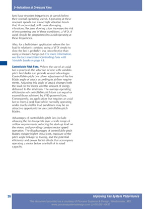 Improving Fan System Performance36
5–Indications of Oversized Fans
fans have resonant frequencies at speeds below
their normal operating speeds. Operating at these
resonant speeds can cause high vibration levels
that, if uncorrected, will cause damaging
vibrations. Because slowing a fan increases the risk
of encountering one of these conditions, a VFD, if
used, should be programmed to avoid operating at
these frequencies.
Also, for a belt-driven application where the fan
load is relatively constant, using a VFD simply to
slow the fan is probably less cost-effective than
using a sheave change-out. For more information,
see the fact sheet titled Controlling Fans with
Variable Loads on page 43.
Controllable Pitch Fans. Where the use of an axial
fan is practical, the selection of one with variable-
pitch fan blades can provide several advantages.
Controllable-pitch fans allow adjustment of the fan
blade angle of attack according to airflow require-
ments. Adjusting this angle of attack changes both
the load on the motor and the amount of energy
delivered to the airstream. The average operating
efficiencies of controllable pitch fans can equal or
exceed those achieved by VFD-powered fans.
Consequently, an application that requires an axial
fan to meet a peak load while normally operating
under much smaller load conditions may be an
attractive opportunity to use controllable-pitch
blades.
Advantages of controllable-pitch fans include
allowing the fan to operate over a wide range of
airflow requirements, reducing the start-up load on
the motor, and providing constant motor speed
operation. The disadvantages of controllable-pitch
blades include higher initial cost, exposure of the
pitch angle linkage to fouling, and the potential
efficiency and power factor effects that accompany
operating a motor below one-half of its rated
capacity.
This document provided as a courtesy of Process Systems & Design, Westminster, MD.
www.processsystemsdesign.com | (410) 861-6437
 