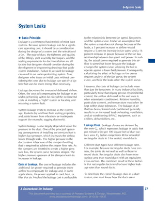 A Sourcebook for Industry 37
6–System Leaks
◆ Basic Principle
Leakage is a common characteristic of most duct
systems. Because system leakage can be a signifi-
cant operating cost, it should be a consideration
during the design of a system and the selection of
a fan. The type of duct, the tightness and quality
of the fittings, joint assembly techniques, and the
sealing requirements for duct installation are all
factors that designers should consider during the
development of engineering drawings that guide
system installation. Failure to account for leakage
can result in an under-performing system. Also,
designers who focus on initial costs without con-
sidering the costs due to leakage can specify a sys-
tem that uses far more energy than necessary.
Leakage decreases the amount of delivered airflow.
Often, the costs of compensating for leakage in an
under-performing system far exceed the incremental
costs of installing a “tight” system or locating and
repairing a system leak.
System leakage tends to increase as the systems
age. Gaskets dry and lose their sealing properties,
and joints loosen from vibrations or inadequate
support (for example, sagging ductwork).
System leakage is also largely dependent upon the
pressure in the duct. One of the principal operat-
ing consequences of installing an oversized fan is
higher duct pressure, which increases the airflow
losses through leaks. The higher pressure in the
duct system is because of the damper throttling
that is required to achieve the proper flow rate. As
the dampers are throttled to create a higher pres-
sure loss, the system curve becomes steeper. The
higher pressure upstream of the dampers leads to
increases in leakage.
Costs of Leakage. The cost of leakage includes the
additional fan power required to generate more
airflow to compensate for leakage and, in some
applications, the power applied to cool, heat, or
filter that air. Much of the leakage cost is attributable
to the relationship between fan speed, fan power,
and the system curve. Under an assumption that
the system curve does not change because of the
leaks, a 5 percent increase in airflow would
require a 5 percent increase in fan speed and a 16
percent increase in power because of the fan law
relationship between fan speed and power. In real-
ity, the actual power required to generate this air-
flow is somewhat lower because the leakage
changes the system curve, allowing the fan to
operate against a lower backpressure. Consequently,
calculating the effect of leakage on fan power
requires analysis of the fan curve, the system
curve, and how the leaks affect the system curve.
However, the costs of leakage can include more
than just the fan power. In many industrial facilities,
particularly those that require precise environmental
control, the airflow delivered to the end uses is
often extensively conditioned. Relative humidity,
particulate content, and temperature must often be
kept within close tolerances. The leakage of air
that has been cleaned and conditioned generally
results in an increased load on heating, ventilation,
and air conditioning (HVAC) equipment, such as
chillers, dehumidifiers, etc.
Leakage Class. Leakage classes are denoted by
the term CL, which represents leakage in cubic feet
per minute (cfm) per 100 square feet of duct sur-
face area. CL factors range from 48 for unsealed
rectangular ducts to 3 for sealed, round ducts.
Different duct types have different leakage rates.
For example, because rectangular ducts have cor-
ners, the joints do not seal as well as those in
round ducts. Rectangular ducts also have more
surface area than round ducts with an equivalent
cross-section. The combined result of these factors
is that rectangular ducts tend to have higher leak-
age rates than round ducts.
To determine the correct leakage class in a duct
system, one must know how the ducts were
System Leaks
This document provided as a courtesy of Process Systems & Design, Westminster, MD.
www.processsystemsdesign.com | (410) 861-6437
 