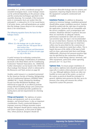 38
6–System Leaks
assembled. A CL of 48 is considered average for
unsealed rectangular ducts. Lower leakage classes
can be achieved depending on the pressure rating
and the construction techniques specified in the
assembly drawings. For example, if the transverse
joints in rectangular ducts are sealed, then the
estimated CL is reduced to 24 (12 for round ducts).
If all joints, seams, and wall penetrations are sealed,
then the leakage classes drop to 6 for rectangular
ducts (3 for round ducts).
The following equation forms the basis for the
leakage classes:
A useful resource for evaluating construction
techniques and leakage considerations of ventilation
ductwork is the Sheet Metal and Air Conditioning
Contractors’ National Association, Inc. (SMACNA).
Further information can be found in the HVAC Air
Duct Leakage Test Manual, which is referenced in
the Resources and Tools section on page 68.
Another useful resource is a standard maintained
by the American Society of Heating, Refrigerating,
and Air Conditioning Engineers (ASHRAE) titled,
ASHRAE 90.1, Energy Standard for Buildings
Except Low-Rise Residential Buildings, also
referenced on page 68. In an effort to promote
energy-efficient building design and construction
practices, this standard provides guidelines for
sealing ducts and test requirements for checking
leakage.
Fittings and Equipment. The tightness of system
fittings and equipment, such as access doors,
dampers, and terminal boxes, is also an important
consideration. Poorly constructed dampers or
improper sourcing of fittings promotes system
leakage. Designers should specify mating ductwork
and system equipment, so that joints fit tightly.
Also, where practical, designers should set
maximum allowable leakage rates for systems and
equipment, requiring integrity tests to verify that
the equipment is properly constructed and
installed.
Installation Practices. In addition to designing
systems to minimize leakage, installation personnel
should follow proper installation practices. Systems
should be sealed with the right type of sealant for
the application. Sealants that are compatible with
the service conditions, such as temperature and
moisture, should be selected. In general, because
there are essentially no adequate industry
performance standards for cloth and vinyl pres-
sure-sensitive tape, the tape is not recommended
for use on metal ducts. However, for flexible ducts,
the use of pressure-sensitive tape on metal duct
collars may be prescribed for the connection of
flexible duct materials to metal duct collars. This is
largely because of the ability of the tape to hold
well on clean, galvanized steel ducts and fittings.
Additionally, aluminum foil pressure-sensitive tape
may be specified for the connection of fibrous
glass duct to metal fittings (sleeves, terminals, and
other equipment), particularly where operating
pressures are 1 in. wg or less.
Tightness Tests. To ensure proper installation of
duct systems, tightness tests should be performed,
especially in systems where pressures exceed 2 or
3 in. wg. Although tightness checks are often not
feasible on every part of the system, as much of
the system as practical should be evaluated. In
general, tightness tests pressurize the duct up to its
pressure class rating and measure the airflow
required to sustain this pressure.
Q
CL =
p0.65
Where: Q = the leakage rate in cubic feet per
minute (cfm) per 100 square feet of
duct surface area
p = average of upstream and downstream
static pressure in inches of water gage
(in. wg) in the duct
Improving Fan System Performance
This document provided as a courtesy of Process Systems & Design, Westminster, MD.
www.processsystemsdesign.com | (410) 861-6437
 